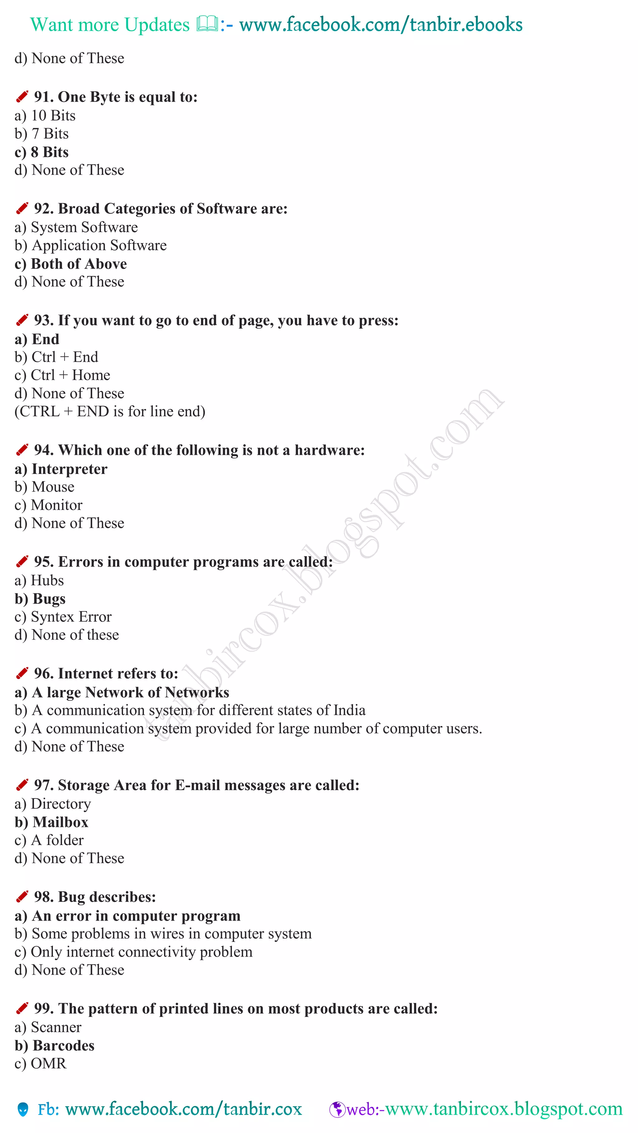 Want more Updates 
d) None of These
✐ 91. One Byte is equal to:
a) 10 Bits
b) 7 Bits
c) 8 Bits
d) None of These
✐ 92. Broad Categories of Software are:
a) System Software
b) Application Software
c) Both of Above
d) None of These
✐ 93. If you want to go to end of page, you have to press:
a) End
b) Ctrl + End
c) Ctrl + Home
d) None of These
(CTRL + END is for line end)
✐ 94. Which one of the following is not a hardware:
a) Interpreter
b) Mouse
c) Monitor
d) None of These
✐ 95. Errors in computer programs are called:
a) Hubs
b) Bugs
c) Syntex Error
d) None of these
✐ 96. Internet refers to:
a) A large Network of Networks
b) A communication system for different states of India
c) A communication system provided for large number of computer users.
d) None of These
✐ 97. Storage Area for E-mail messages are called:
a) Directory
b) Mailbox
c) A folder
d) None of These
✐ 98. Bug describes:
a) An error in computer program
b) Some problems in wires in computer system
c) Only internet connectivity problem
d) None of These
✐ 99. The pattern of printed lines on most products are called:
a) Scanner
b) Barcodes
c) OMR
 
