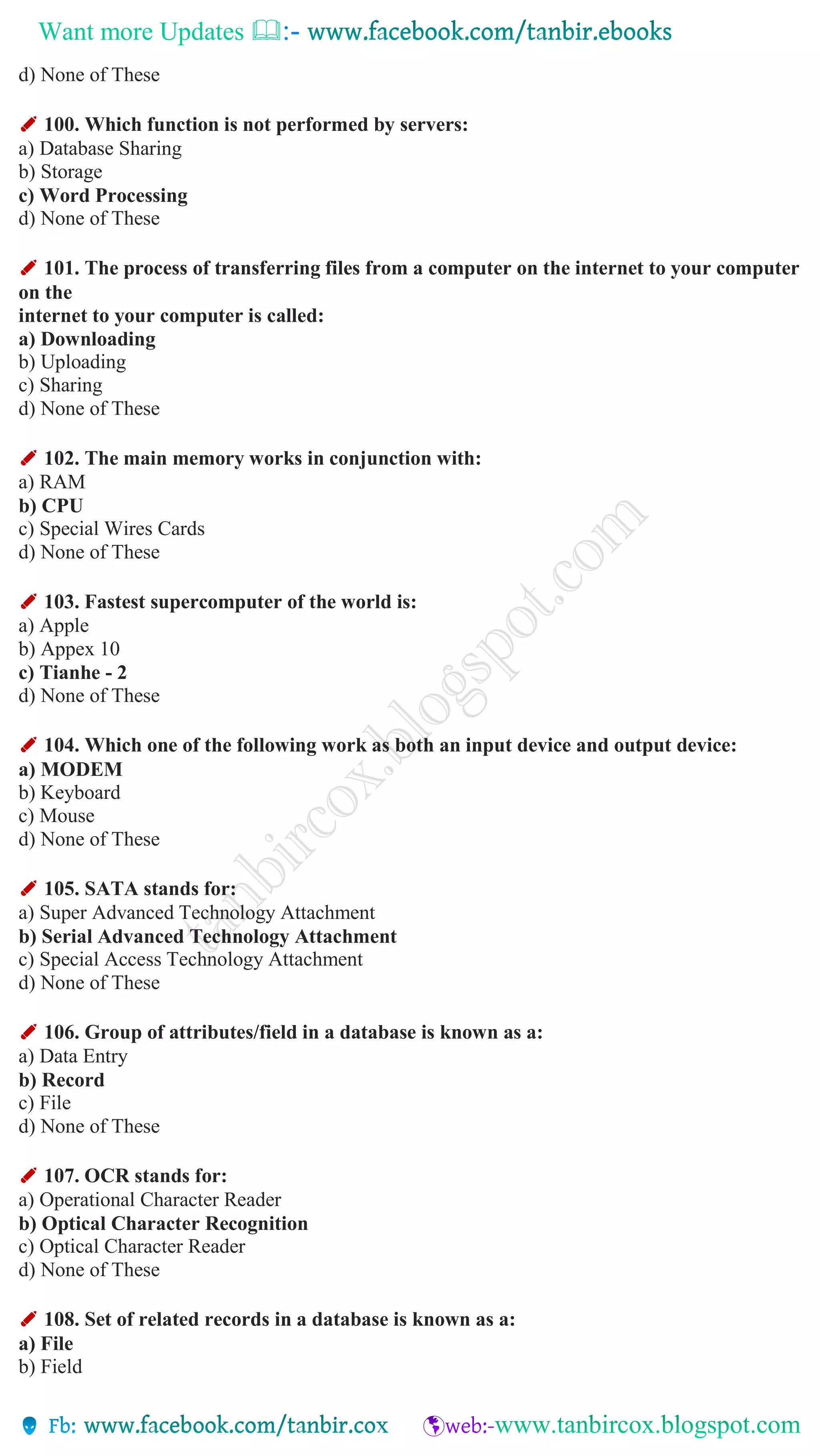 Want more Updates 
d) None of These
✐ 100. Which function is not performed by servers:
a) Database Sharing
b) Storage
c) Word Processing
d) None of These
✐ 101. The process of transferring files from a computer on the internet to your computer
on the
internet to your computer is called:
a) Downloading
b) Uploading
c) Sharing
d) None of These
✐ 102. The main memory works in conjunction with:
a) RAM
b) CPU
c) Special Wires Cards
d) None of These
✐ 103. Fastest supercomputer of the world is:
a) Apple
b) Appex 10
c) Tianhe - 2
d) None of These
✐ 104. Which one of the following work as both an input device and output device:
a) MODEM
b) Keyboard
c) Mouse
d) None of These
✐ 105. SATA stands for:
a) Super Advanced Technology Attachment
b) Serial Advanced Technology Attachment
c) Special Access Technology Attachment
d) None of These
✐ 106. Group of attributes/field in a database is known as a:
a) Data Entry
b) Record
c) File
d) None of These
✐ 107. OCR stands for:
a) Operational Character Reader
b) Optical Character Recognition
c) Optical Character Reader
d) None of These
✐ 108. Set of related records in a database is known as a:
a) File
b) Field
 