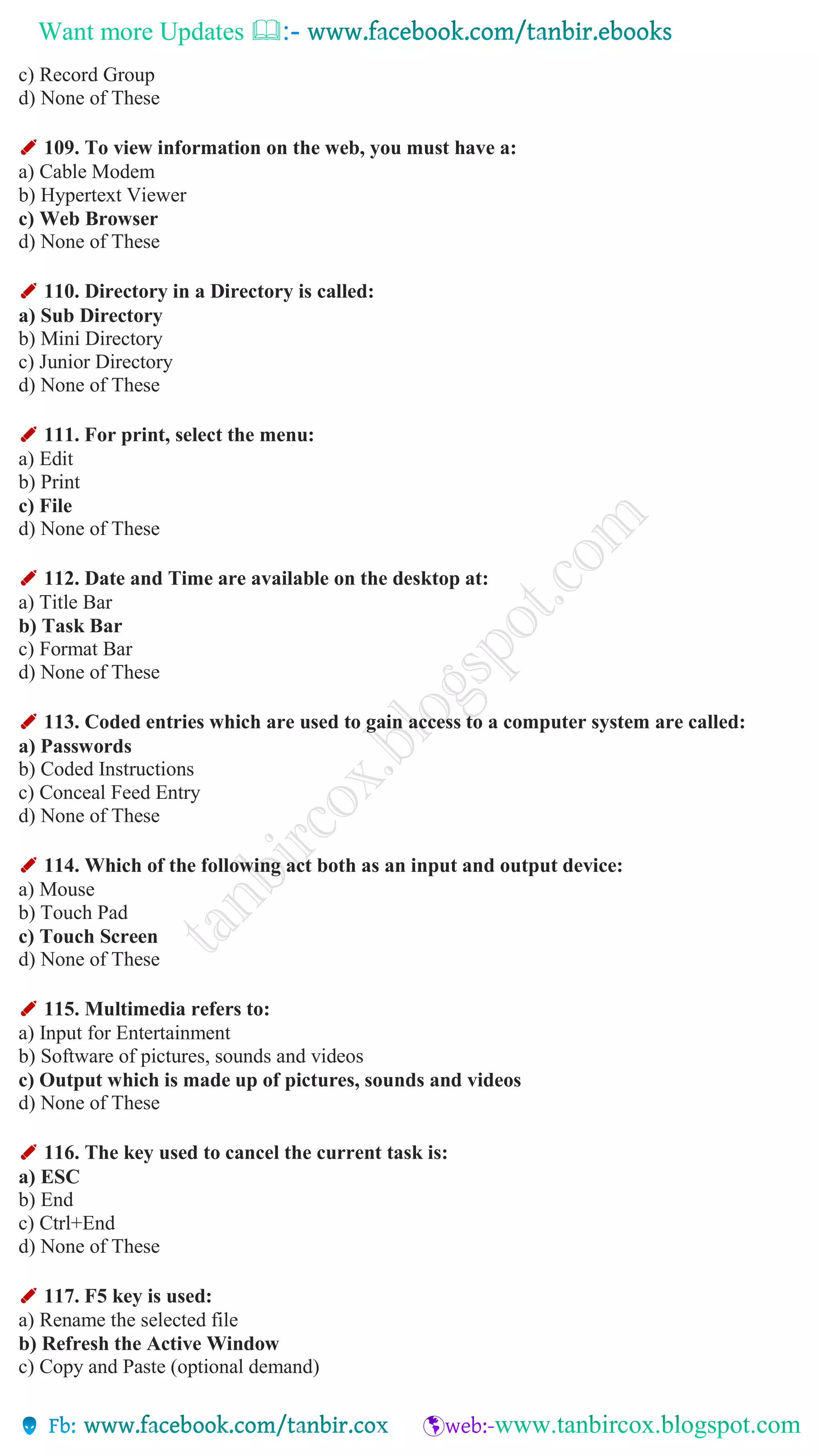 Want more Updates 
c) Record Group
d) None of These
✐ 109. To view information on the web, you must have a:
a) Cable Modem
b) Hypertext Viewer
c) Web Browser
d) None of These
✐ 110. Directory in a Directory is called:
a) Sub Directory
b) Mini Directory
c) Junior Directory
d) None of These
✐ 111. For print, select the menu:
a) Edit
b) Print
c) File
d) None of These
✐ 112. Date and Time are available on the desktop at:
a) Title Bar
b) Task Bar
c) Format Bar
d) None of These
✐ 113. Coded entries which are used to gain access to a computer system are called:
a) Passwords
b) Coded Instructions
c) Conceal Feed Entry
d) None of These
✐ 114. Which of the following act both as an input and output device:
a) Mouse
b) Touch Pad
c) Touch Screen
d) None of These
✐ 115. Multimedia refers to:
a) Input for Entertainment
b) Software of pictures, sounds and videos
c) Output which is made up of pictures, sounds and videos
d) None of These
✐ 116. The key used to cancel the current task is:
a) ESC
b) End
c) Ctrl+End
d) None of These
✐ 117. F5 key is used:
a) Rename the selected file
b) Refresh the Active Window
c) Copy and Paste (optional demand)
 