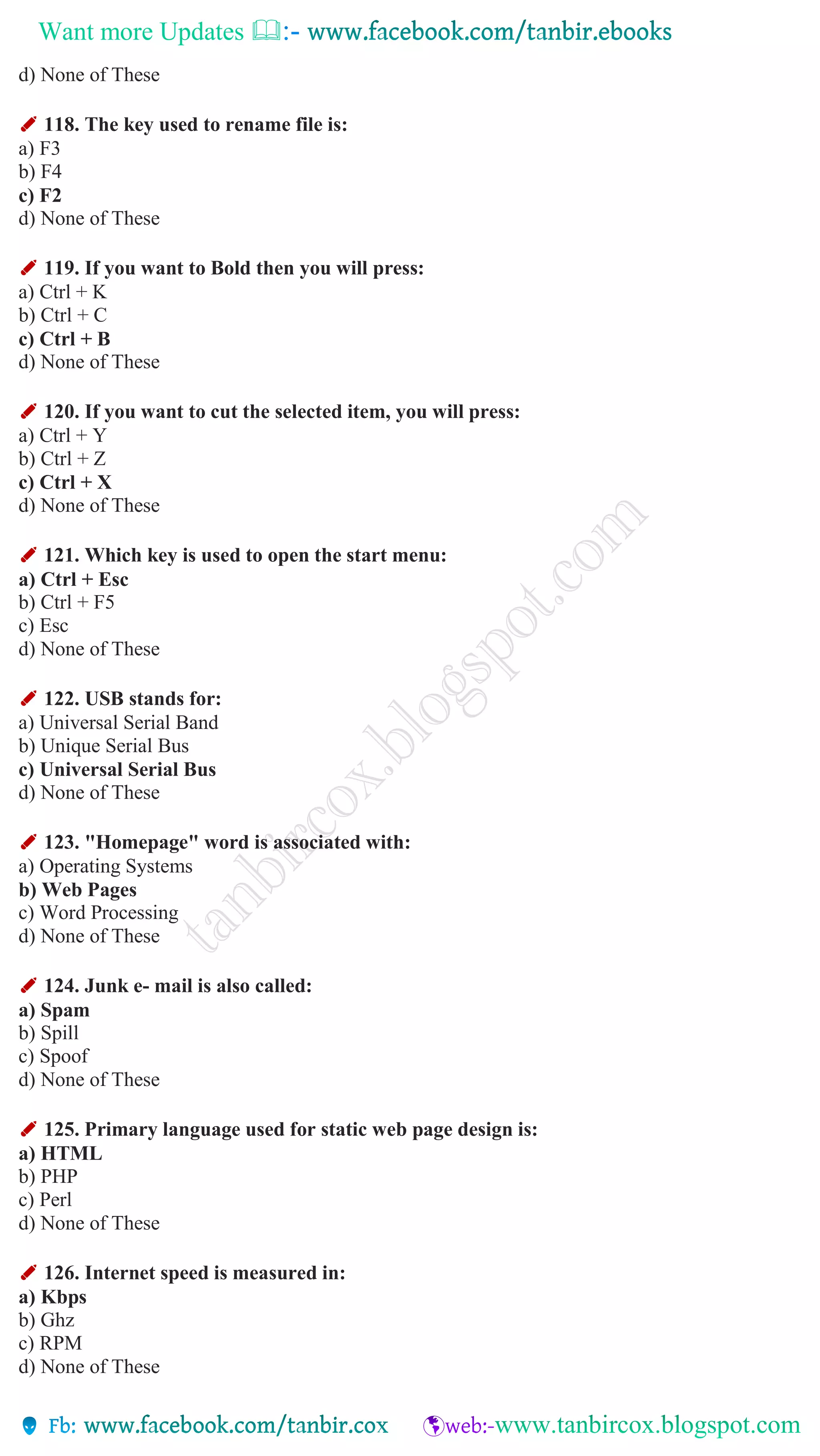Want more Updates 
d) None of These
✐ 118. The key used to rename file is:
a) F3
b) F4
c) F2
d) None of These
✐ 119. If you want to Bold then you will press:
a) Ctrl + K
b) Ctrl + C
c) Ctrl + B
d) None of These
✐ 120. If you want to cut the selected item, you will press:
a) Ctrl + Y
b) Ctrl + Z
c) Ctrl + X
d) None of These
✐ 121. Which key is used to open the start menu:
a) Ctrl + Esc
b) Ctrl + F5
c) Esc
d) None of These
✐ 122. USB stands for:
a) Universal Serial Band
b) Unique Serial Bus
c) Universal Serial Bus
d) None of These
✐ 123. "Homepage" word is associated with:
a) Operating Systems
b) Web Pages
c) Word Processing
d) None of These
✐ 124. Junk e- mail is also called:
a) Spam
b) Spill
c) Spoof
d) None of These
✐ 125. Primary language used for static web page design is:
a) HTML
b) PHP
c) Perl
d) None of These
✐ 126. Internet speed is measured in:
a) Kbps
b) Ghz
c) RPM
d) None of These
 