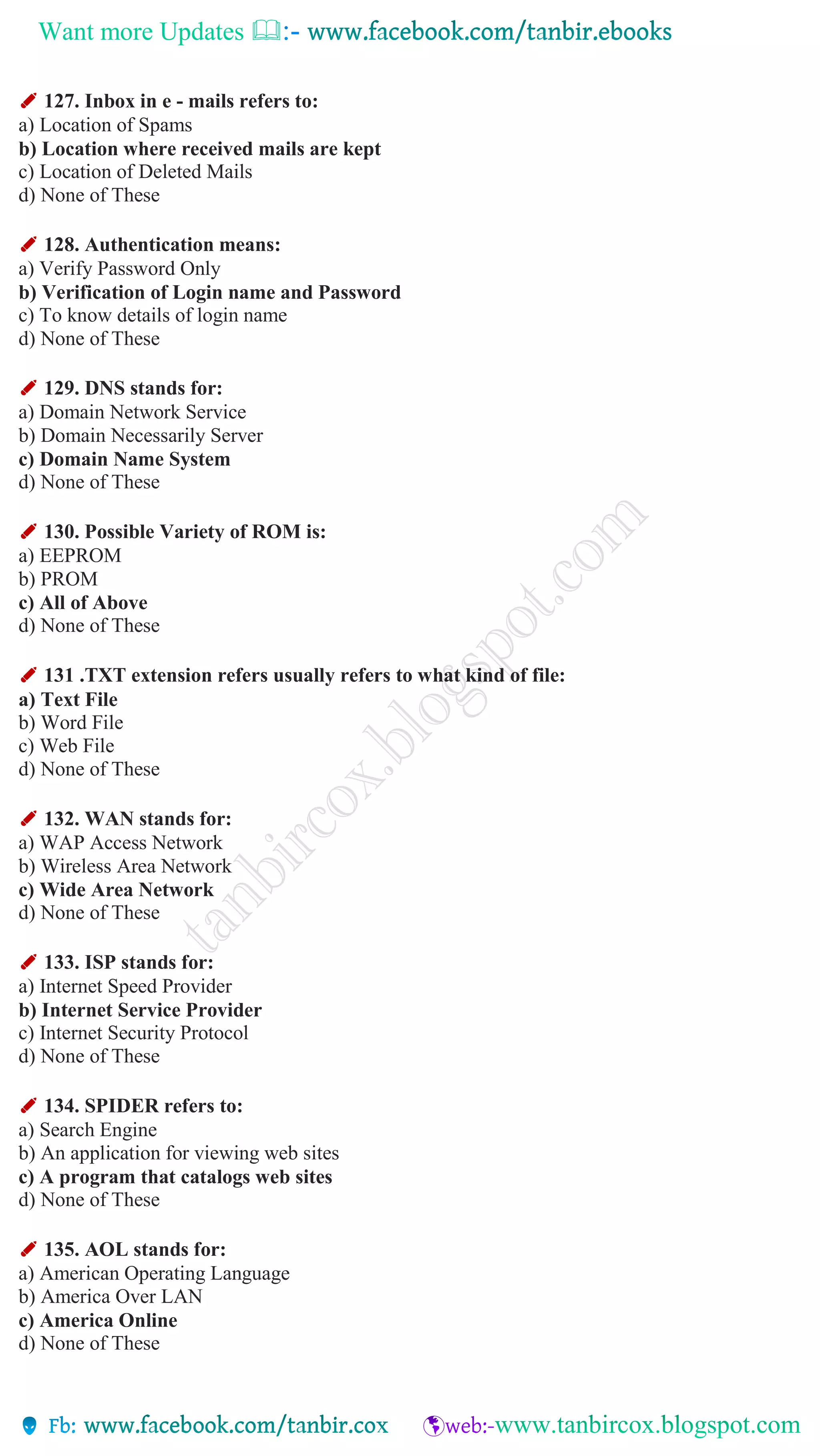 Want more Updates 
✐ 127. Inbox in e - mails refers to:
a) Location of Spams
b) Location where received mails are kept
c) Location of Deleted Mails
d) None of These
✐ 128. Authentication means:
a) Verify Password Only
b) Verification of Login name and Password
c) To know details of login name
d) None of These
✐ 129. DNS stands for:
a) Domain Network Service
b) Domain Necessarily Server
c) Domain Name System
d) None of These
✐ 130. Possible Variety of ROM is:
a) EEPROM
b) PROM
c) All of Above
d) None of These
✐ 131 .TXT extension refers usually refers to what kind of file:
a) Text File
b) Word File
c) Web File
d) None of These
✐ 132. WAN stands for:
a) WAP Access Network
b) Wireless Area Network
c) Wide Area Network
d) None of These
✐ 133. ISP stands for:
a) Internet Speed Provider
b) Internet Service Provider
c) Internet Security Protocol
d) None of These
✐ 134. SPIDER refers to:
a) Search Engine
b) An application for viewing web sites
c) A program that catalogs web sites
d) None of These
✐ 135. AOL stands for:
a) American Operating Language
b) America Over LAN
c) America Online
d) None of These
 