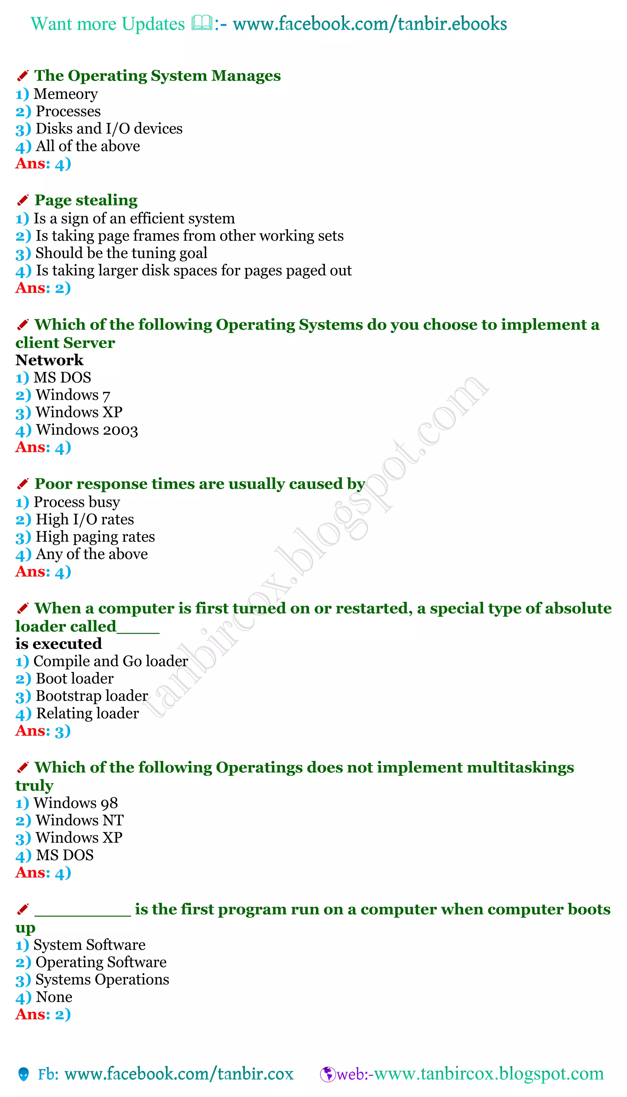 Want more Updates 
✐ The Operating System Manages
1) Memeory
2) Processes
3) Disks and I/O devices
4) All of the above
Ans: 4)
✐ Page stealing
1) Is a sign of an efficient system
2) Is taking page frames from other working sets
3) Should be the tuning goal
4) Is taking larger disk spaces for pages paged out
Ans: 2)
✐ Which of the following Operating Systems do you choose to implement a
client Server
Network
1) MS DOS
2) Windows 7
3) Windows XP
4) Windows 2003
Ans: 4)
✐ Poor response times are usually caused by
1) Process busy
2) High I/O rates
3) High paging rates
4) Any of the above
Ans: 4)
✐ When a computer is first turned on or restarted, a special type of absolute
loader called____
is executed
1) Compile and Go loader
2) Boot loader
3) Bootstrap loader
4) Relating loader
Ans: 3)
✐ Which of the following Operatings does not implement multitaskings
truly
1) Windows 98
2) Windows NT
3) Windows XP
4) MS DOS
Ans: 4)
✐ _________ is the first program run on a computer when computer boots
up
1) System Software
2) Operating Software
3) Systems Operations
4) None
Ans: 2)
 