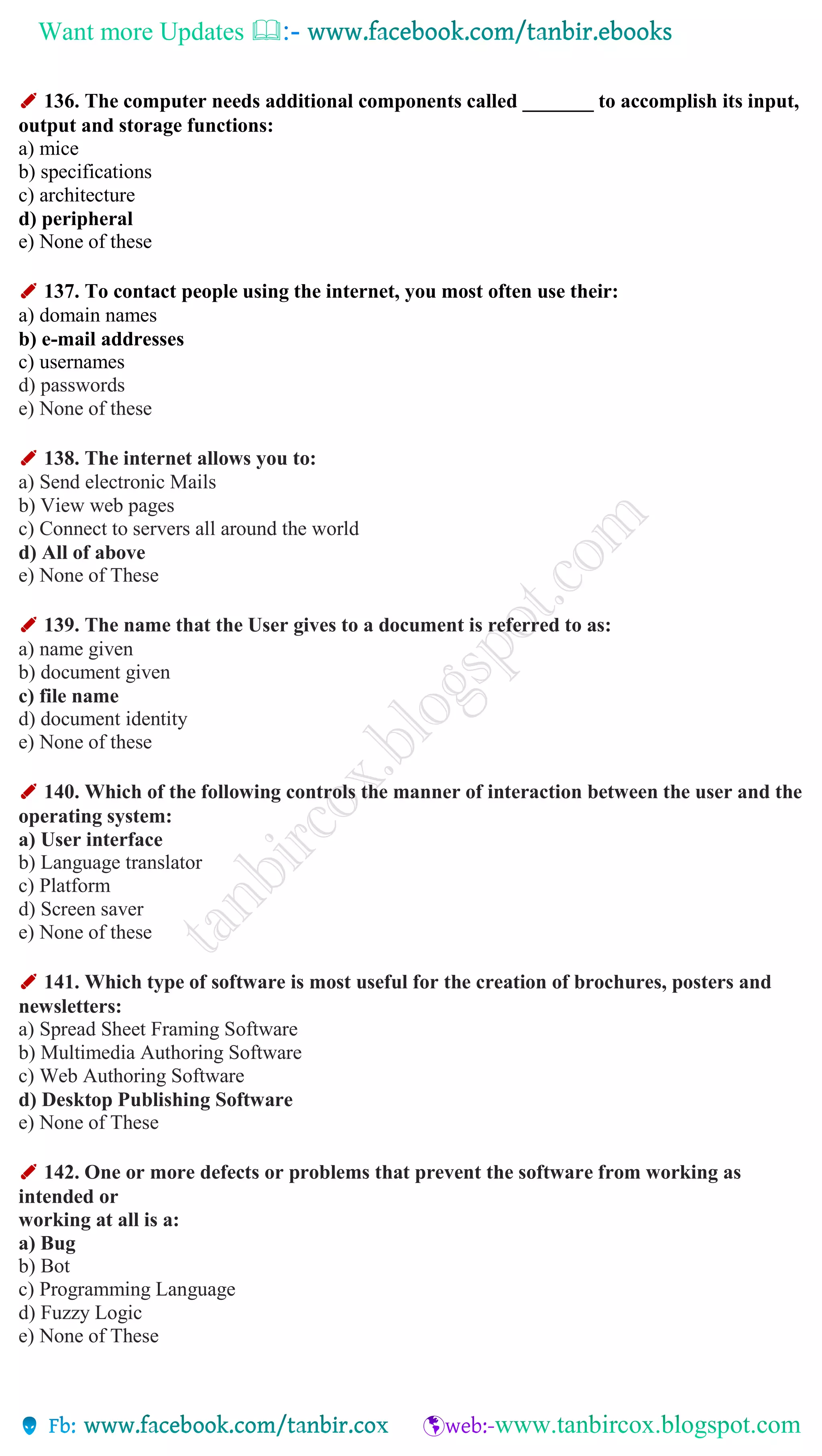 Want more Updates 
✐ 136. The computer needs additional components called _______ to accomplish its input,
output and storage functions:
a) mice
b) specifications
c) architecture
d) peripheral
e) None of these
✐ 137. To contact people using the internet, you most often use their:
a) domain names
b) e-mail addresses
c) usernames
d) passwords
e) None of these
✐ 138. The internet allows you to:
a) Send electronic Mails
b) View web pages
c) Connect to servers all around the world
d) All of above
e) None of These
✐ 139. The name that the User gives to a document is referred to as:
a) name given
b) document given
c) file name
d) document identity
e) None of these
✐ 140. Which of the following controls the manner of interaction between the user and the
operating system:
a) User interface
b) Language translator
c) Platform
d) Screen saver
e) None of these
✐ 141. Which type of software is most useful for the creation of brochures, posters and
newsletters:
a) Spread Sheet Framing Software
b) Multimedia Authoring Software
c) Web Authoring Software
d) Desktop Publishing Software
e) None of These
✐ 142. One or more defects or problems that prevent the software from working as
intended or
working at all is a:
a) Bug
b) Bot
c) Programming Language
d) Fuzzy Logic
e) None of These
 