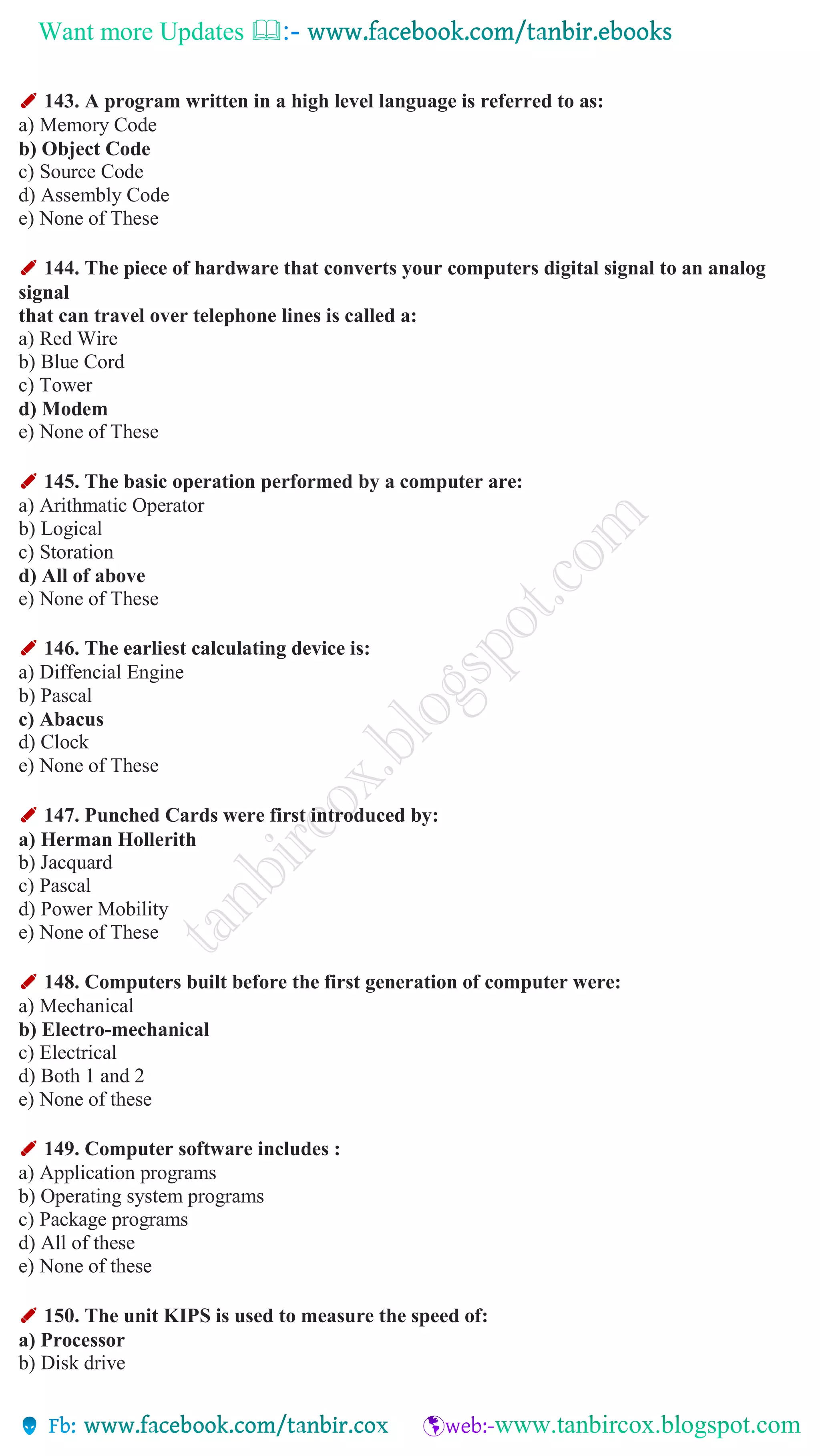 Want more Updates 
✐ 143. A program written in a high level language is referred to as:
a) Memory Code
b) Object Code
c) Source Code
d) Assembly Code
e) None of These
✐ 144. The piece of hardware that converts your computers digital signal to an analog
signal
that can travel over telephone lines is called a:
a) Red Wire
b) Blue Cord
c) Tower
d) Modem
e) None of These
✐ 145. The basic operation performed by a computer are:
a) Arithmatic Operator
b) Logical
c) Storation
d) All of above
e) None of These
✐ 146. The earliest calculating device is:
a) Diffencial Engine
b) Pascal
c) Abacus
d) Clock
e) None of These
✐ 147. Punched Cards were first introduced by:
a) Herman Hollerith
b) Jacquard
c) Pascal
d) Power Mobility
e) None of These
✐ 148. Computers built before the first generation of computer were:
a) Mechanical
b) Electro-mechanical
c) Electrical
d) Both 1 and 2
e) None of these
✐ 149. Computer software includes :
a) Application programs
b) Operating system programs
c) Package programs
d) All of these
e) None of these
✐ 150. The unit KIPS is used to measure the speed of:
a) Processor
b) Disk drive
 