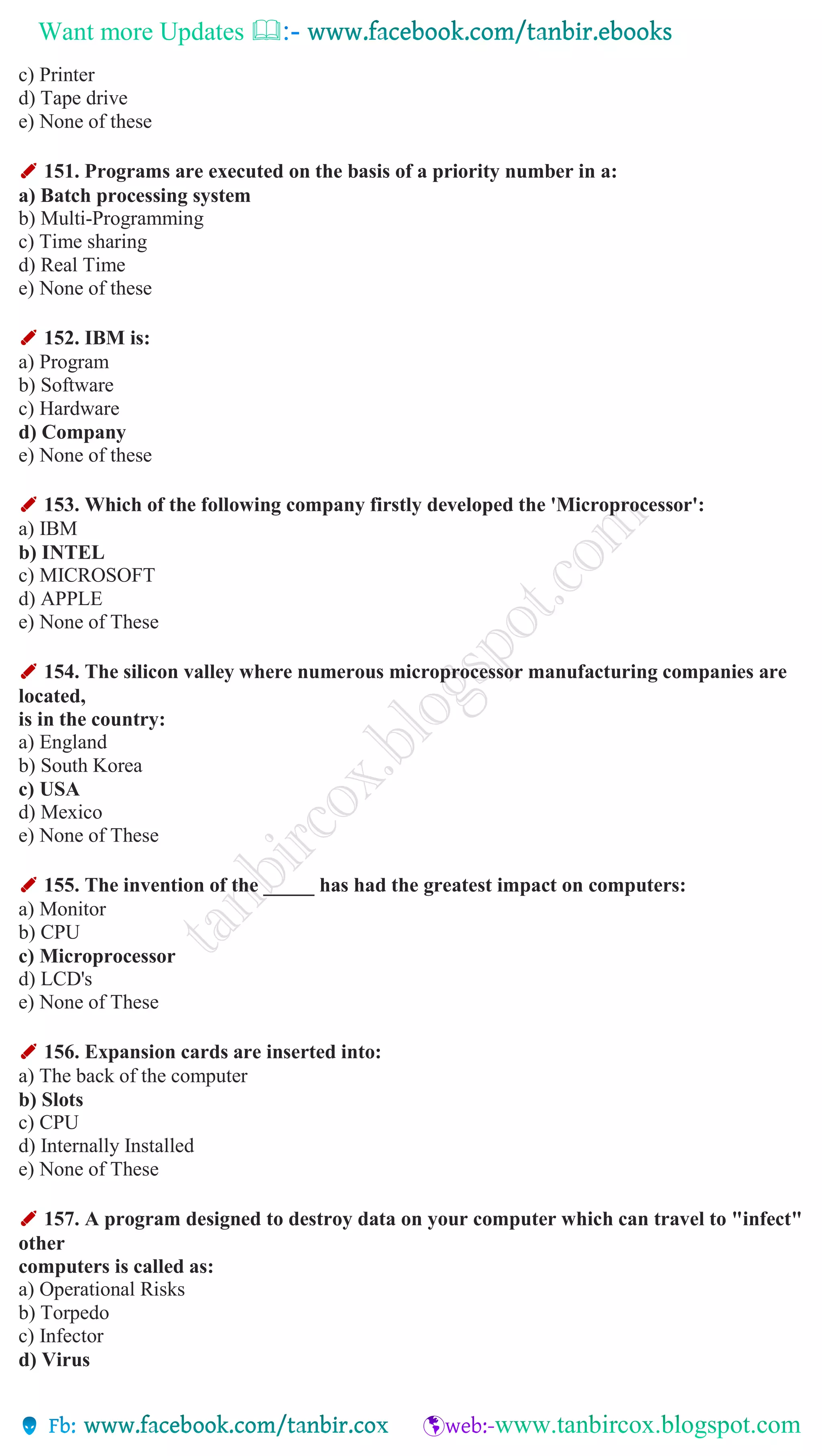 Want more Updates 
c) Printer
d) Tape drive
e) None of these
✐ 151. Programs are executed on the basis of a priority number in a:
a) Batch processing system
b) Multi-Programming
c) Time sharing
d) Real Time
e) None of these
✐ 152. IBM is:
a) Program
b) Software
c) Hardware
d) Company
e) None of these
✐ 153. Which of the following company firstly developed the 'Microprocessor':
a) IBM
b) INTEL
c) MICROSOFT
d) APPLE
e) None of These
✐ 154. The silicon valley where numerous microprocessor manufacturing companies are
located,
is in the country:
a) England
b) South Korea
c) USA
d) Mexico
e) None of These
✐ 155. The invention of the _____ has had the greatest impact on computers:
a) Monitor
b) CPU
c) Microprocessor
d) LCD's
e) None of These
✐ 156. Expansion cards are inserted into:
a) The back of the computer
b) Slots
c) CPU
d) Internally Installed
e) None of These
✐ 157. A program designed to destroy data on your computer which can travel to "infect"
other
computers is called as:
a) Operational Risks
b) Torpedo
c) Infector
d) Virus
 
