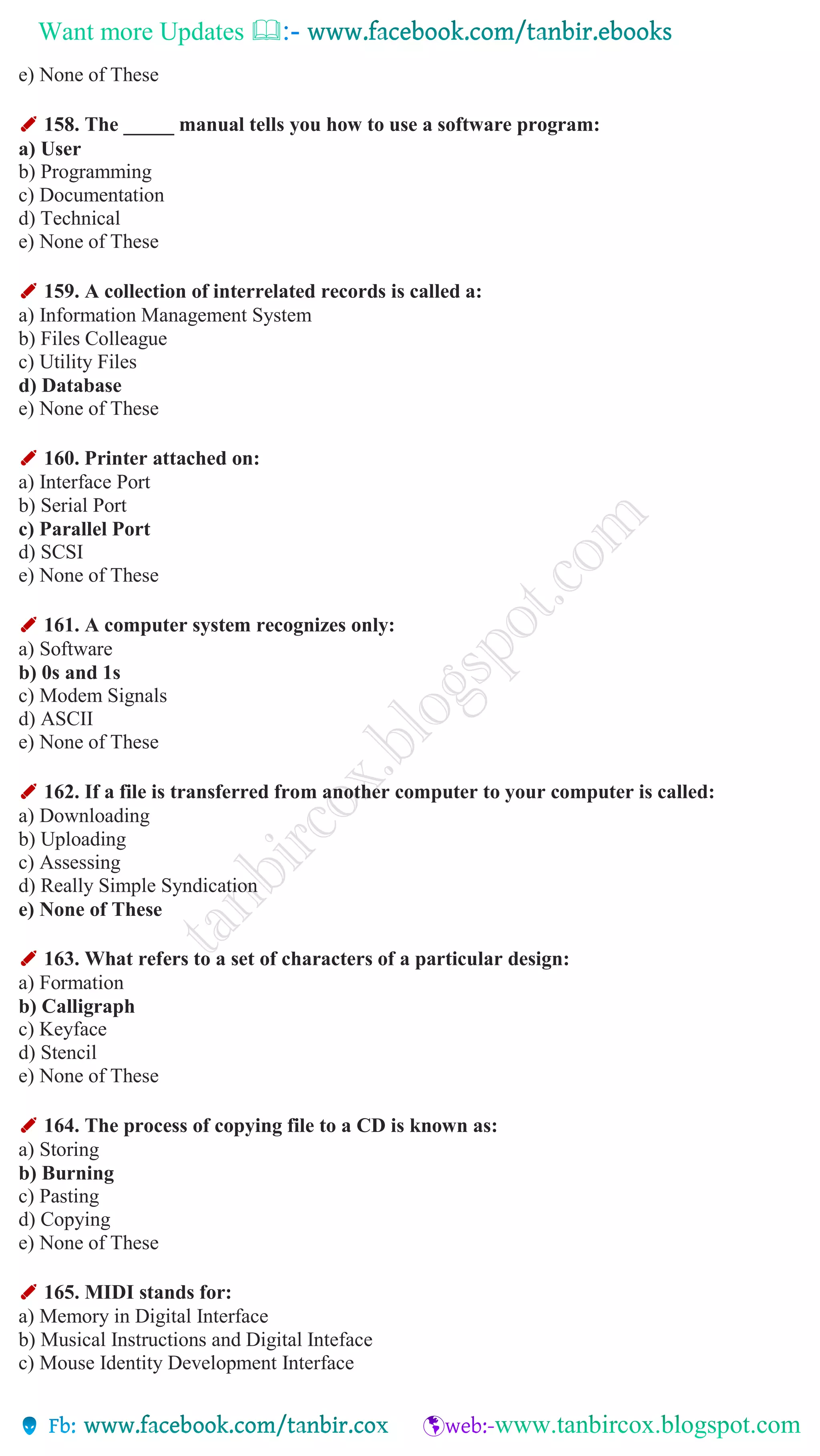 Want more Updates 
e) None of These
✐ 158. The _____ manual tells you how to use a software program:
a) User
b) Programming
c) Documentation
d) Technical
e) None of These
✐ 159. A collection of interrelated records is called a:
a) Information Management System
b) Files Colleague
c) Utility Files
d) Database
e) None of These
✐ 160. Printer attached on:
a) Interface Port
b) Serial Port
c) Parallel Port
d) SCSI
e) None of These
✐ 161. A computer system recognizes only:
a) Software
b) 0s and 1s
c) Modem Signals
d) ASCII
e) None of These
✐ 162. If a file is transferred from another computer to your computer is called:
a) Downloading
b) Uploading
c) Assessing
d) Really Simple Syndication
e) None of These
✐ 163. What refers to a set of characters of a particular design:
a) Formation
b) Calligraph
c) Keyface
d) Stencil
e) None of These
✐ 164. The process of copying file to a CD is known as:
a) Storing
b) Burning
c) Pasting
d) Copying
e) None of These
✐ 165. MIDI stands for:
a) Memory in Digital Interface
b) Musical Instructions and Digital Inteface
c) Mouse Identity Development Interface
 