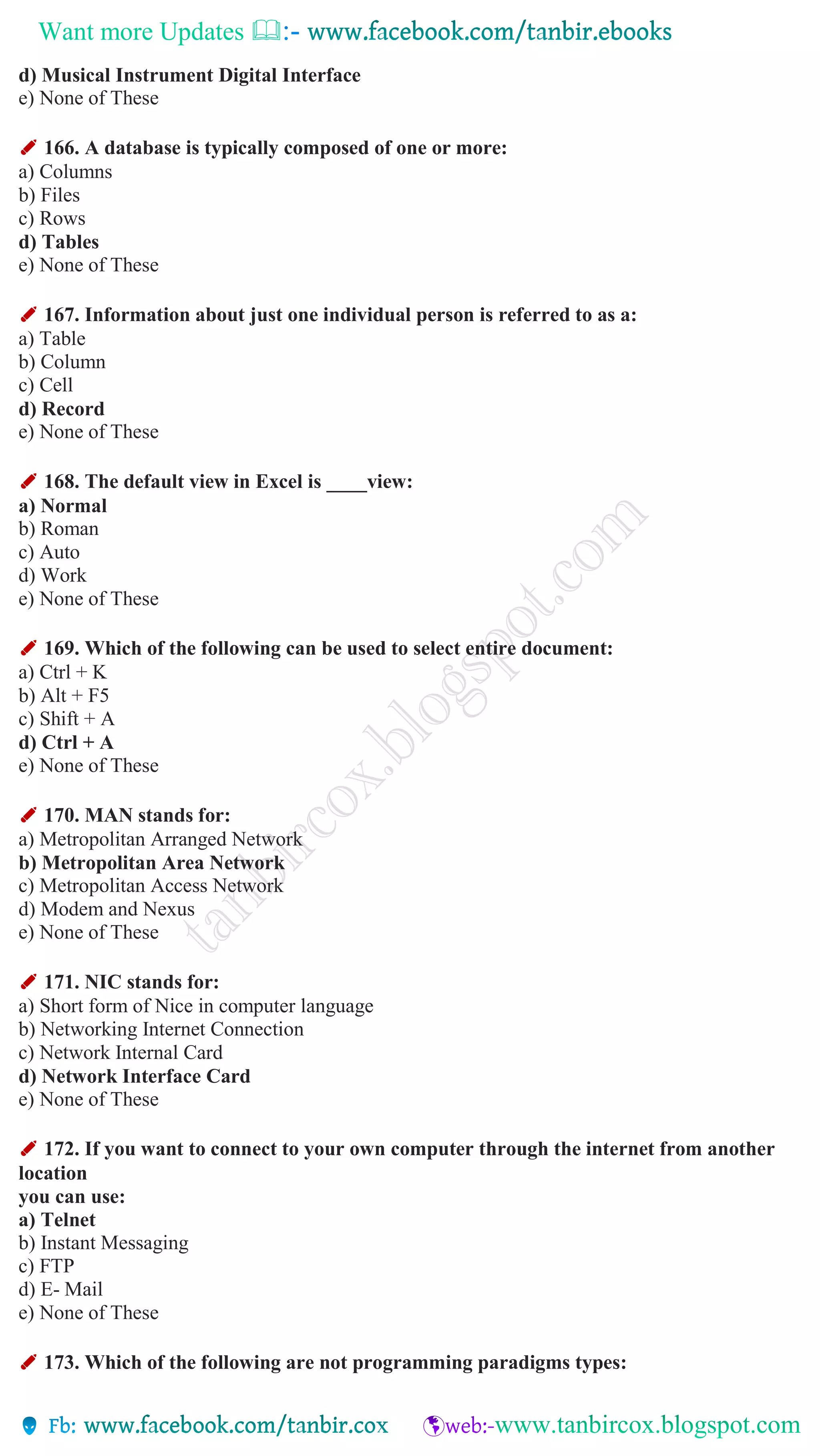 Want more Updates 
d) Musical Instrument Digital Interface
e) None of These
✐ 166. A database is typically composed of one or more:
a) Columns
b) Files
c) Rows
d) Tables
e) None of These
✐ 167. Information about just one individual person is referred to as a:
a) Table
b) Column
c) Cell
d) Record
e) None of These
✐ 168. The default view in Excel is ____view:
a) Normal
b) Roman
c) Auto
d) Work
e) None of These
✐ 169. Which of the following can be used to select entire document:
a) Ctrl + K
b) Alt + F5
c) Shift + A
d) Ctrl + A
e) None of These
✐ 170. MAN stands for:
a) Metropolitan Arranged Network
b) Metropolitan Area Network
c) Metropolitan Access Network
d) Modem and Nexus
e) None of These
✐ 171. NIC stands for:
a) Short form of Nice in computer language
b) Networking Internet Connection
c) Network Internal Card
d) Network Interface Card
e) None of These
✐ 172. If you want to connect to your own computer through the internet from another
location
you can use:
a) Telnet
b) Instant Messaging
c) FTP
d) E- Mail
e) None of These
✐ 173. Which of the following are not programming paradigms types:
 