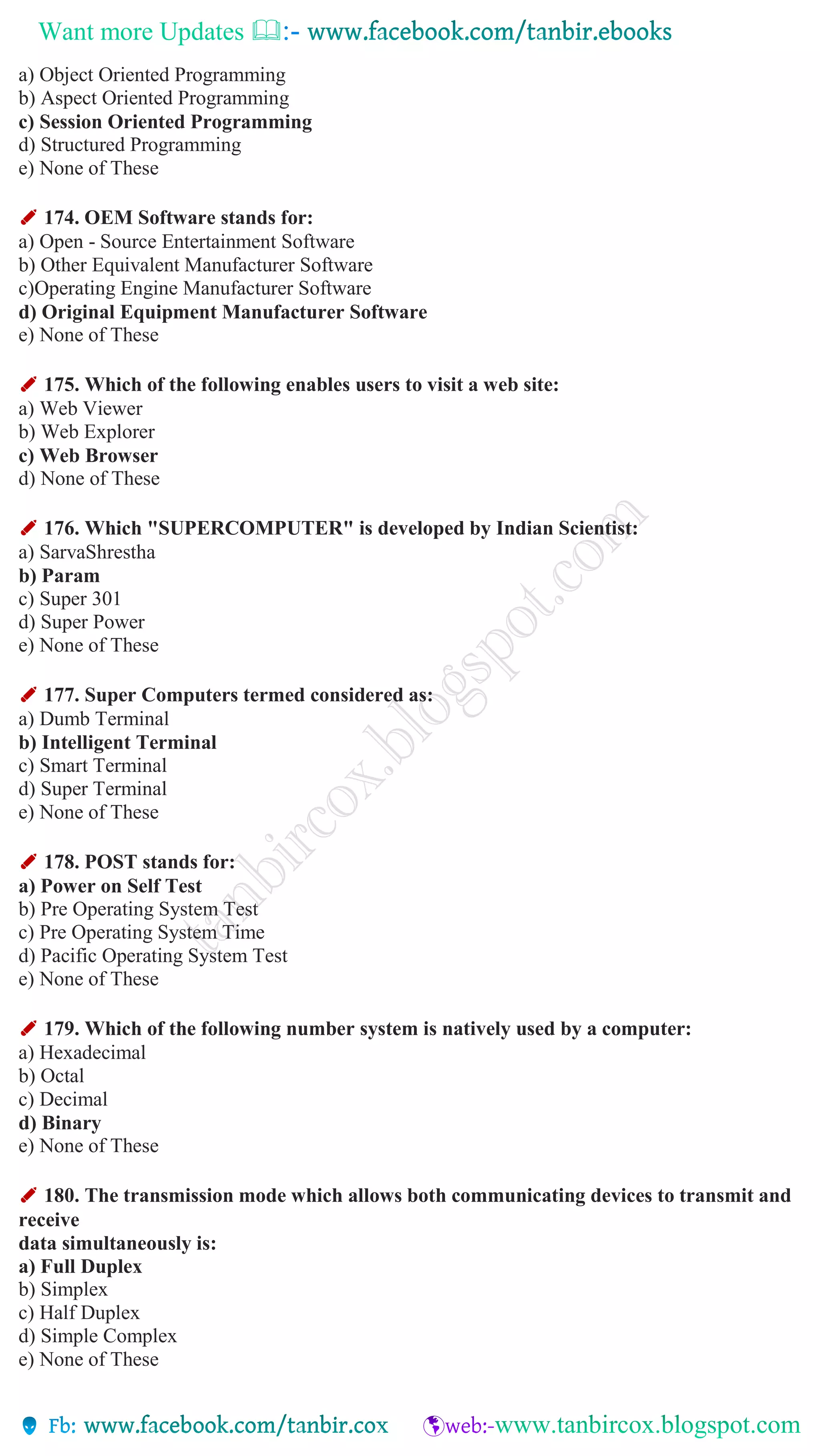 Want more Updates 
a) Object Oriented Programming
b) Aspect Oriented Programming
c) Session Oriented Programming
d) Structured Programming
e) None of These
✐ 174. OEM Software stands for:
a) Open - Source Entertainment Software
b) Other Equivalent Manufacturer Software
c)Operating Engine Manufacturer Software
d) Original Equipment Manufacturer Software
e) None of These
✐ 175. Which of the following enables users to visit a web site:
a) Web Viewer
b) Web Explorer
c) Web Browser
d) None of These
✐ 176. Which "SUPERCOMPUTER" is developed by Indian Scientist:
a) SarvaShrestha
b) Param
c) Super 301
d) Super Power
e) None of These
✐ 177. Super Computers termed considered as:
a) Dumb Terminal
b) Intelligent Terminal
c) Smart Terminal
d) Super Terminal
e) None of These
✐ 178. POST stands for:
a) Power on Self Test
b) Pre Operating System Test
c) Pre Operating System Time
d) Pacific Operating System Test
e) None of These
✐ 179. Which of the following number system is natively used by a computer:
a) Hexadecimal
b) Octal
c) Decimal
d) Binary
e) None of These
✐ 180. The transmission mode which allows both communicating devices to transmit and
receive
data simultaneously is:
a) Full Duplex
b) Simplex
c) Half Duplex
d) Simple Complex
e) None of These
 