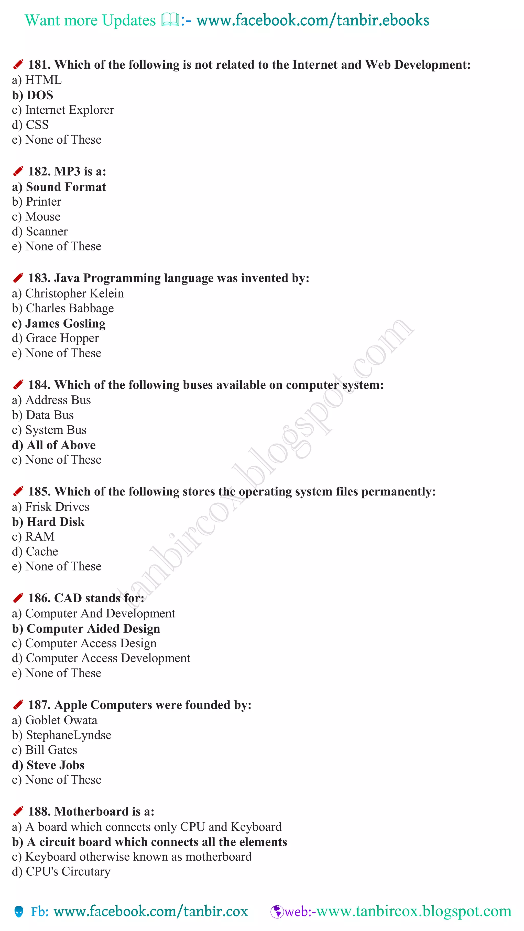Want more Updates 
✐ 181. Which of the following is not related to the Internet and Web Development:
a) HTML
b) DOS
c) Internet Explorer
d) CSS
e) None of These
✐ 182. MP3 is a:
a) Sound Format
b) Printer
c) Mouse
d) Scanner
e) None of These
✐ 183. Java Programming language was invented by:
a) Christopher Kelein
b) Charles Babbage
c) James Gosling
d) Grace Hopper
e) None of These
✐ 184. Which of the following buses available on computer system:
a) Address Bus
b) Data Bus
c) System Bus
d) All of Above
e) None of These
✐ 185. Which of the following stores the operating system files permanently:
a) Frisk Drives
b) Hard Disk
c) RAM
d) Cache
e) None of These
✐ 186. CAD stands for:
a) Computer And Development
b) Computer Aided Design
c) Computer Access Design
d) Computer Access Development
e) None of These
✐ 187. Apple Computers were founded by:
a) Goblet Owata
b) StephaneLyndse
c) Bill Gates
d) Steve Jobs
e) None of These
✐ 188. Motherboard is a:
a) A board which connects only CPU and Keyboard
b) A circuit board which connects all the elements
c) Keyboard otherwise known as motherboard
d) CPU's Circutary
 