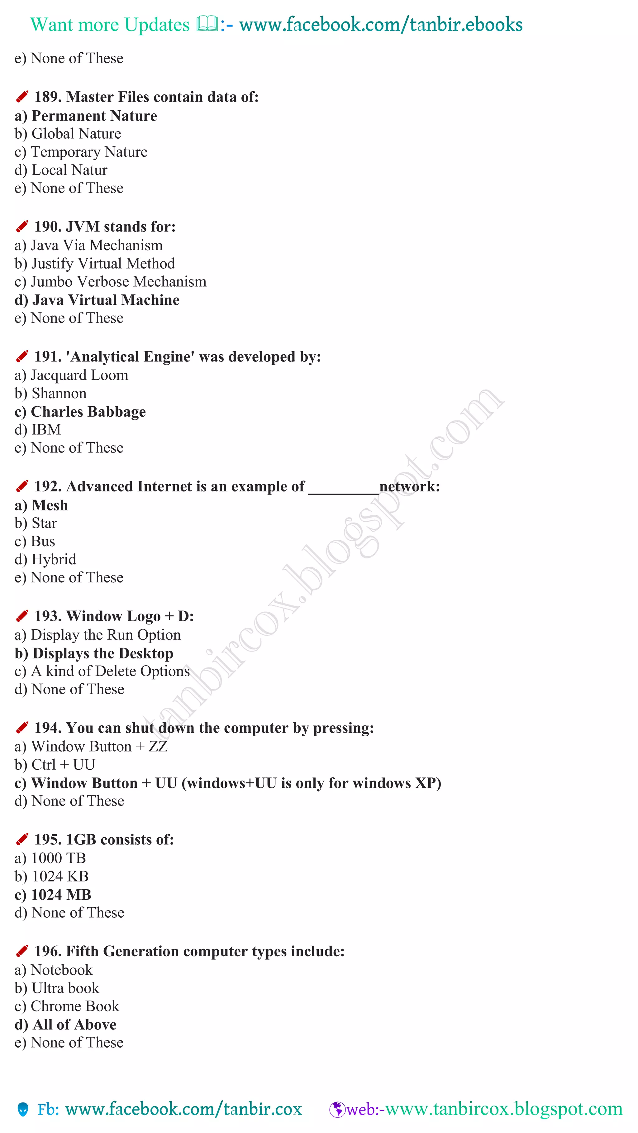 Want more Updates 
e) None of These
✐ 189. Master Files contain data of:
a) Permanent Nature
b) Global Nature
c) Temporary Nature
d) Local Natur
e) None of These
✐ 190. JVM stands for:
a) Java Via Mechanism
b) Justify Virtual Method
c) Jumbo Verbose Mechanism
d) Java Virtual Machine
e) None of These
✐ 191. 'Analytical Engine' was developed by:
a) Jacquard Loom
b) Shannon
c) Charles Babbage
d) IBM
e) None of These
✐ 192. Advanced Internet is an example of _________network:
a) Mesh
b) Star
c) Bus
d) Hybrid
e) None of These
✐ 193. Window Logo + D:
a) Display the Run Option
b) Displays the Desktop
c) A kind of Delete Options
d) None of These
✐ 194. You can shut down the computer by pressing:
a) Window Button + ZZ
b) Ctrl + UU
c) Window Button + UU (windows+UU is only for windows XP)
d) None of These
✐ 195. 1GB consists of:
a) 1000 TB
b) 1024 KB
c) 1024 MB
d) None of These
✐ 196. Fifth Generation computer types include:
a) Notebook
b) Ultra book
c) Chrome Book
d) All of Above
e) None of These
 