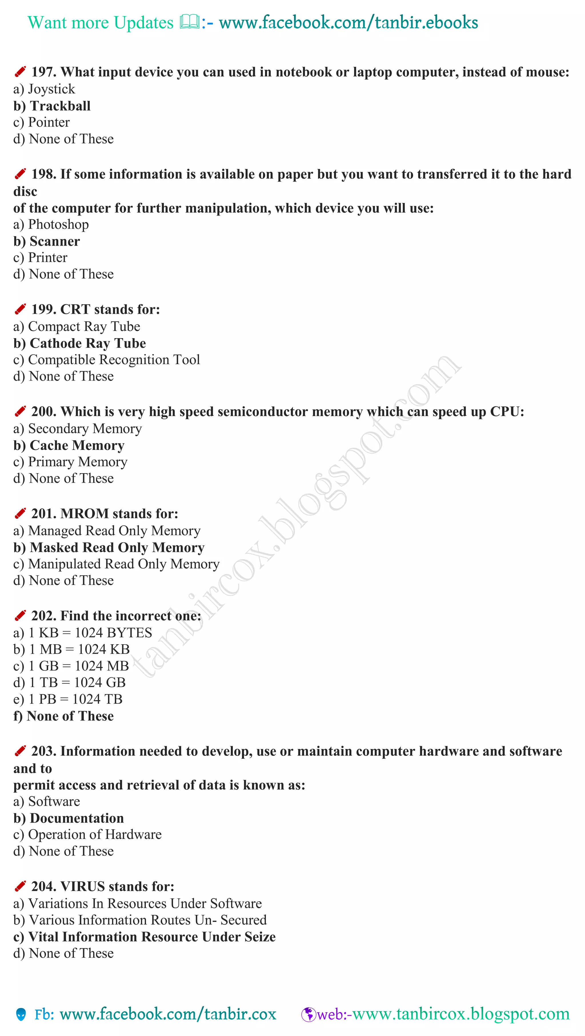 Want more Updates 
✐ 197. What input device you can used in notebook or laptop computer, instead of mouse:
a) Joystick
b) Trackball
c) Pointer
d) None of These
✐ 198. If some information is available on paper but you want to transferred it to the hard
disc
of the computer for further manipulation, which device you will use:
a) Photoshop
b) Scanner
c) Printer
d) None of These
✐ 199. CRT stands for:
a) Compact Ray Tube
b) Cathode Ray Tube
c) Compatible Recognition Tool
d) None of These
✐ 200. Which is very high speed semiconductor memory which can speed up CPU:
a) Secondary Memory
b) Cache Memory
c) Primary Memory
d) None of These
✐ 201. MROM stands for:
a) Managed Read Only Memory
b) Masked Read Only Memory
c) Manipulated Read Only Memory
d) None of These
✐ 202. Find the incorrect one:
a) 1 KB = 1024 BYTES
b) 1 MB = 1024 KB
c) 1 GB = 1024 MB
d) 1 TB = 1024 GB
e) 1 PB = 1024 TB
f) None of These
✐ 203. Information needed to develop, use or maintain computer hardware and software
and to
permit access and retrieval of data is known as:
a) Software
b) Documentation
c) Operation of Hardware
d) None of These
✐ 204. VIRUS stands for:
a) Variations In Resources Under Software
b) Various Information Routes Un- Secured
c) Vital Information Resource Under Seize
d) None of These
 
