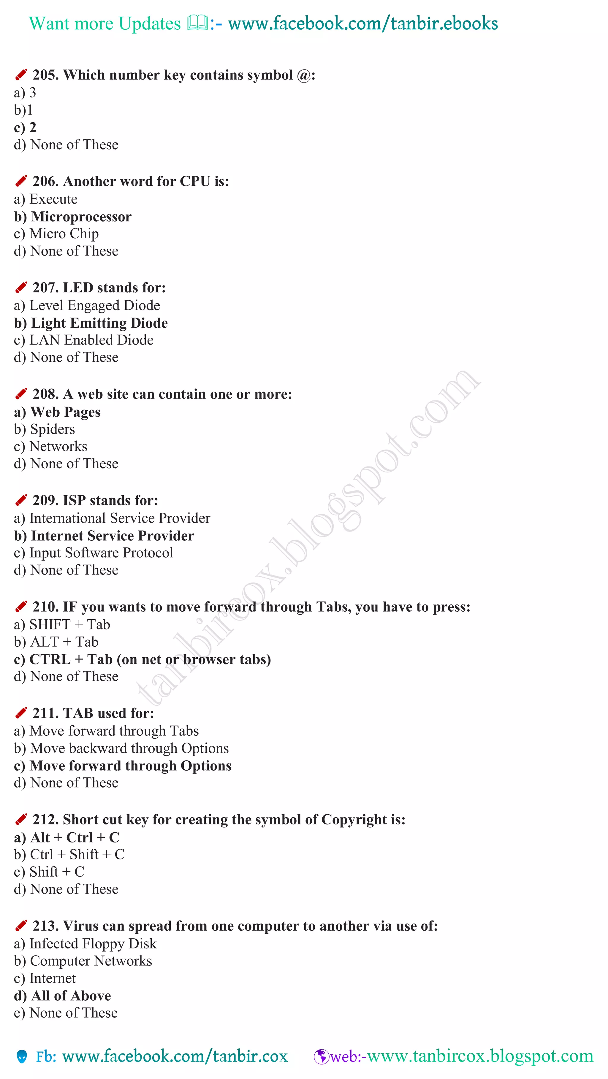 Want more Updates 
✐ 205. Which number key contains symbol @:
a) 3
b)1
c) 2
d) None of These
✐ 206. Another word for CPU is:
a) Execute
b) Microprocessor
c) Micro Chip
d) None of These
✐ 207. LED stands for:
a) Level Engaged Diode
b) Light Emitting Diode
c) LAN Enabled Diode
d) None of These
✐ 208. A web site can contain one or more:
a) Web Pages
b) Spiders
c) Networks
d) None of These
✐ 209. ISP stands for:
a) International Service Provider
b) Internet Service Provider
c) Input Software Protocol
d) None of These
✐ 210. IF you wants to move forward through Tabs, you have to press:
a) SHIFT + Tab
b) ALT + Tab
c) CTRL + Tab (on net or browser tabs)
d) None of These
✐ 211. TAB used for:
a) Move forward through Tabs
b) Move backward through Options
c) Move forward through Options
d) None of These
✐ 212. Short cut key for creating the symbol of Copyright is:
a) Alt + Ctrl + C
b) Ctrl + Shift + C
c) Shift + C
d) None of These
✐ 213. Virus can spread from one computer to another via use of:
a) Infected Floppy Disk
b) Computer Networks
c) Internet
d) All of Above
e) None of These
 