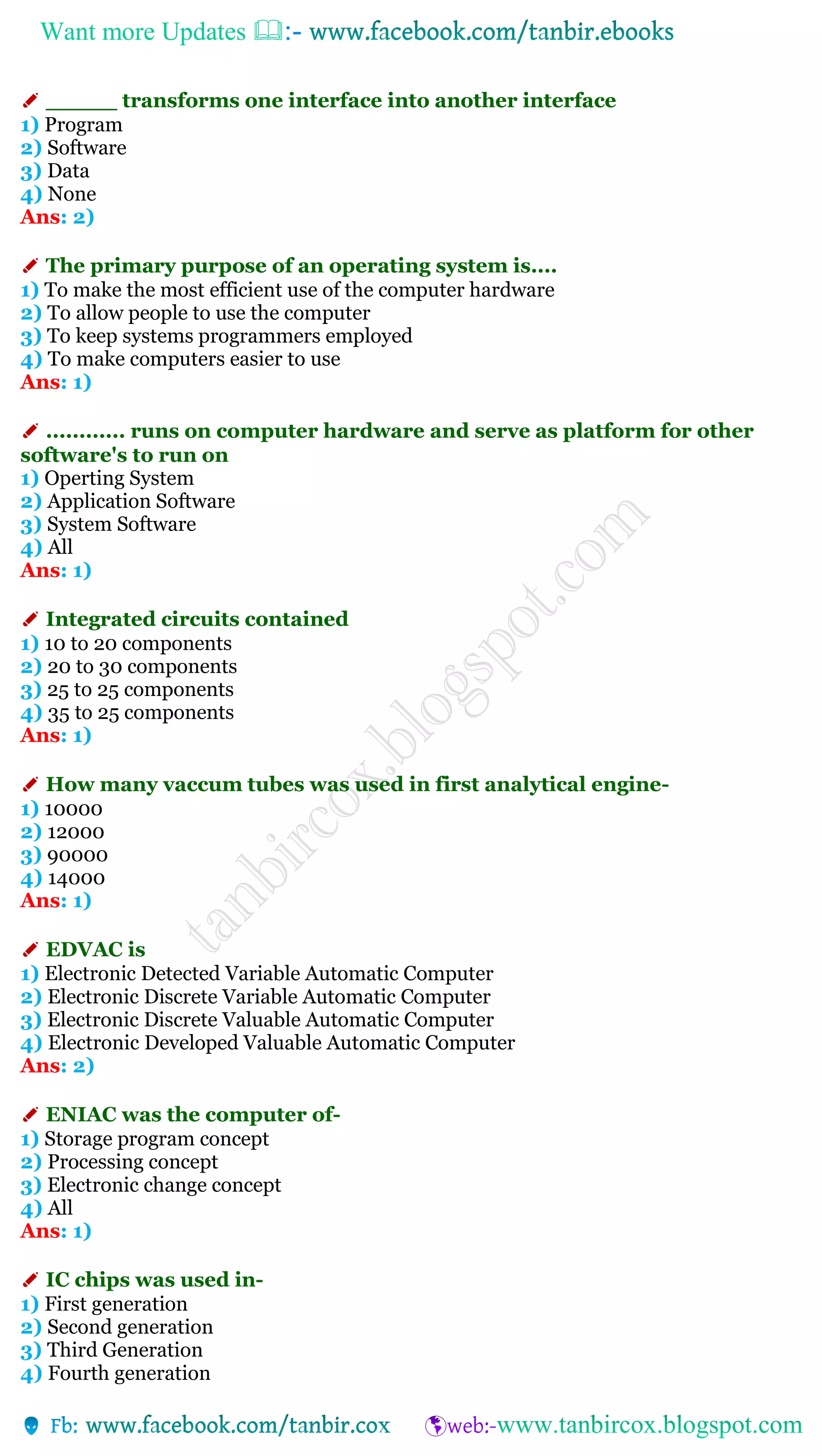 Want more Updates 
✐ _____ transforms one interface into another interface
1) Program
2) Software
3) Data
4) None
Ans: 2)
✐ The primary purpose of an operating system is....
1) To make the most efficient use of the computer hardware
2) To allow people to use the computer
3) To keep systems programmers employed
4) To make computers easier to use
Ans: 1)
✐ ............ runs on computer hardware and serve as platform for other
software's to run on
1) Operting System
2) Application Software
3) System Software
4) All
Ans: 1)
✐ Integrated circuits contained
1) 10 to 20 components
2) 20 to 30 components
3) 25 to 25 components
4) 35 to 25 components
Ans: 1)
✐ How many vaccum tubes was used in first analytical engine-
1) 10000
2) 12000
3) 90000
4) 14000
Ans: 1)
✐ EDVAC is
1) Electronic Detected Variable Automatic Computer
2) Electronic Discrete Variable Automatic Computer
3) Electronic Discrete Valuable Automatic Computer
4) Electronic Developed Valuable Automatic Computer
Ans: 2)
✐ ENIAC was the computer of-
1) Storage program concept
2) Processing concept
3) Electronic change concept
4) All
Ans: 1)
✐ IC chips was used in-
1) First generation
2) Second generation
3) Third Generation
4) Fourth generation
 