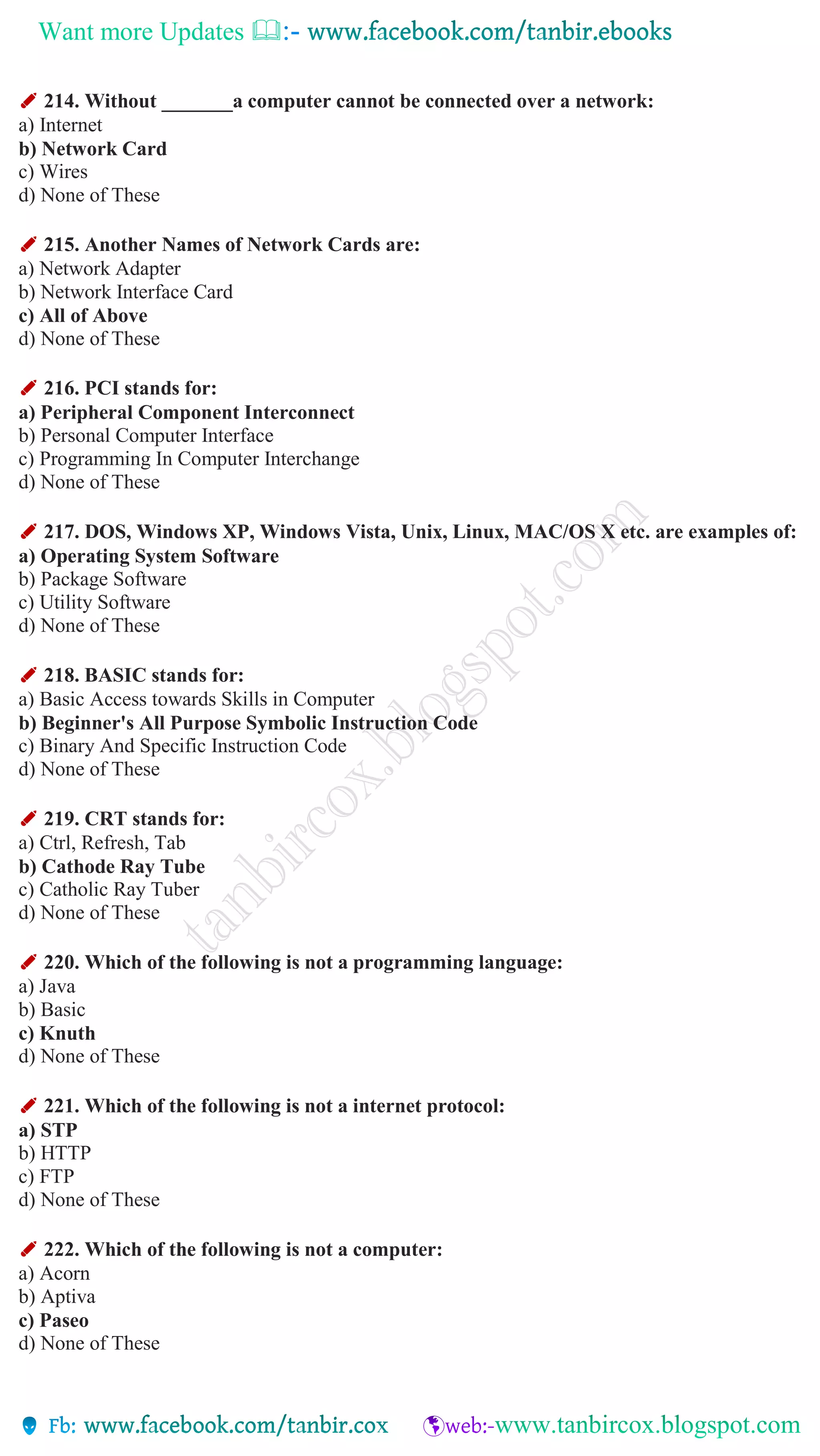Want more Updates 
✐ 214. Without _______a computer cannot be connected over a network:
a) Internet
b) Network Card
c) Wires
d) None of These
✐ 215. Another Names of Network Cards are:
a) Network Adapter
b) Network Interface Card
c) All of Above
d) None of These
✐ 216. PCI stands for:
a) Peripheral Component Interconnect
b) Personal Computer Interface
c) Programming In Computer Interchange
d) None of These
✐ 217. DOS, Windows XP, Windows Vista, Unix, Linux, MAC/OS X etc. are examples of:
a) Operating System Software
b) Package Software
c) Utility Software
d) None of These
✐ 218. BASIC stands for:
a) Basic Access towards Skills in Computer
b) Beginner's All Purpose Symbolic Instruction Code
c) Binary And Specific Instruction Code
d) None of These
✐ 219. CRT stands for:
a) Ctrl, Refresh, Tab
b) Cathode Ray Tube
c) Catholic Ray Tuber
d) None of These
✐ 220. Which of the following is not a programming language:
a) Java
b) Basic
c) Knuth
d) None of These
✐ 221. Which of the following is not a internet protocol:
a) STP
b) HTTP
c) FTP
d) None of These
✐ 222. Which of the following is not a computer:
a) Acorn
b) Aptiva
c) Paseo
d) None of These
 