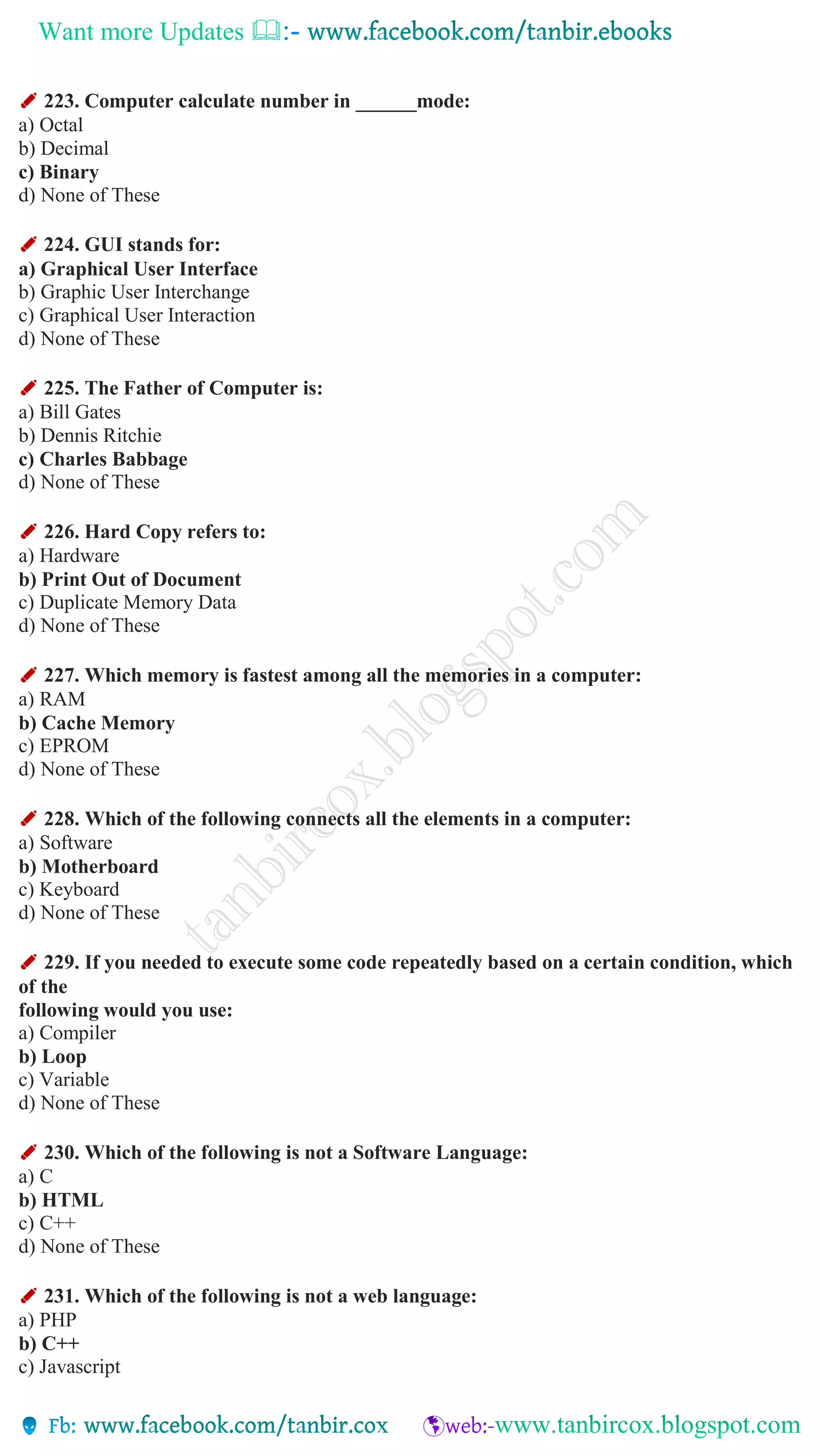 Want more Updates 
✐ 223. Computer calculate number in ______mode:
a) Octal
b) Decimal
c) Binary
d) None of These
✐ 224. GUI stands for:
a) Graphical User Interface
b) Graphic User Interchange
c) Graphical User Interaction
d) None of These
✐ 225. The Father of Computer is:
a) Bill Gates
b) Dennis Ritchie
c) Charles Babbage
d) None of These
✐ 226. Hard Copy refers to:
a) Hardware
b) Print Out of Document
c) Duplicate Memory Data
d) None of These
✐ 227. Which memory is fastest among all the memories in a computer:
a) RAM
b) Cache Memory
c) EPROM
d) None of These
✐ 228. Which of the following connects all the elements in a computer:
a) Software
b) Motherboard
c) Keyboard
d) None of These
✐ 229. If you needed to execute some code repeatedly based on a certain condition, which
of the
following would you use:
a) Compiler
b) Loop
c) Variable
d) None of These
✐ 230. Which of the following is not a Software Language:
a) C
b) HTML
c) C++
d) None of These
✐ 231. Which of the following is not a web language:
a) PHP
b) C++
c) Javascript
 