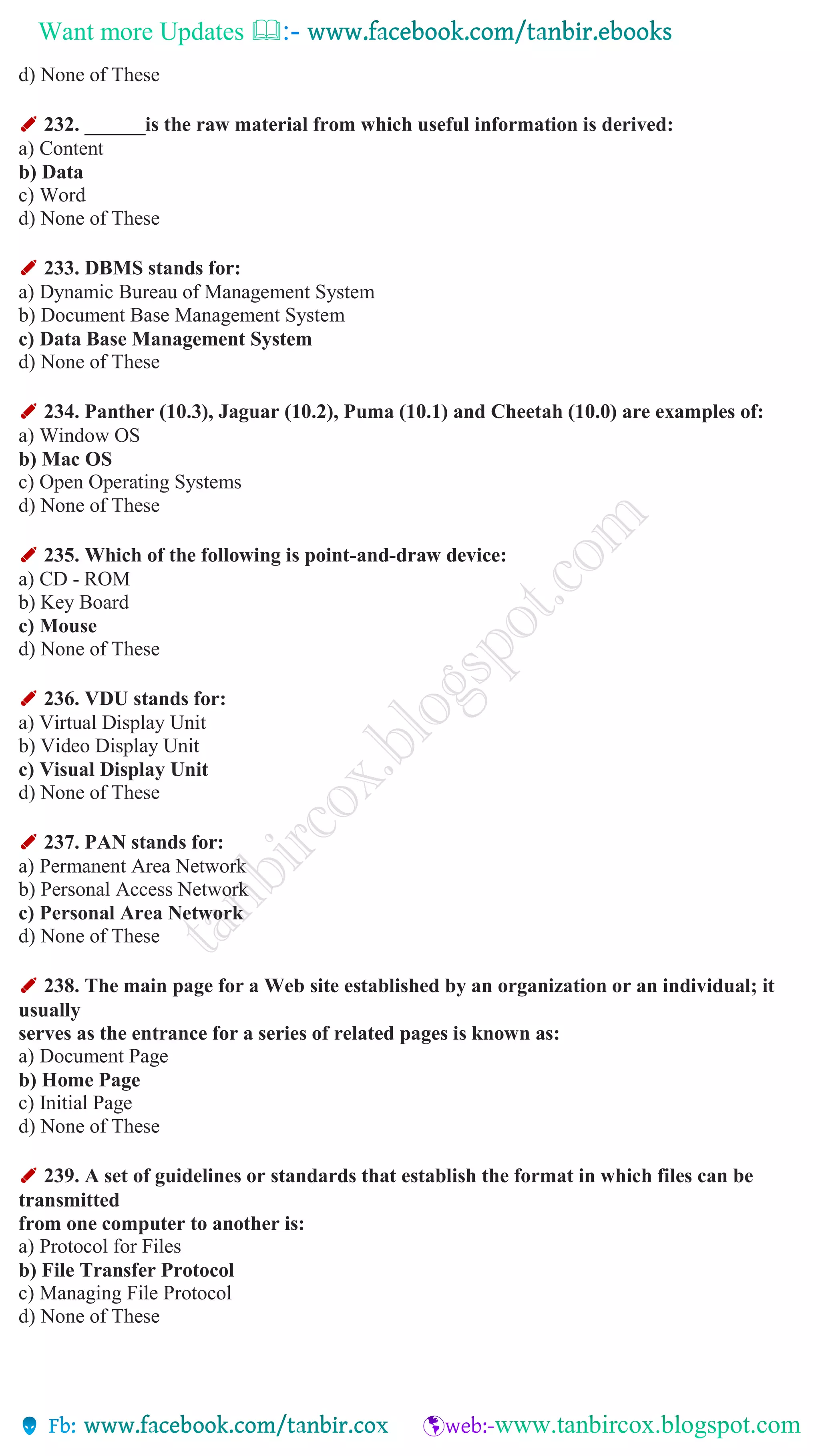 Want more Updates 
d) None of These
✐ 232. ______is the raw material from which useful information is derived:
a) Content
b) Data
c) Word
d) None of These
✐ 233. DBMS stands for:
a) Dynamic Bureau of Management System
b) Document Base Management System
c) Data Base Management System
d) None of These
✐ 234. Panther (10.3), Jaguar (10.2), Puma (10.1) and Cheetah (10.0) are examples of:
a) Window OS
b) Mac OS
c) Open Operating Systems
d) None of These
✐ 235. Which of the following is point-and-draw device:
a) CD - ROM
b) Key Board
c) Mouse
d) None of These
✐ 236. VDU stands for:
a) Virtual Display Unit
b) Video Display Unit
c) Visual Display Unit
d) None of These
✐ 237. PAN stands for:
a) Permanent Area Network
b) Personal Access Network
c) Personal Area Network
d) None of These
✐ 238. The main page for a Web site established by an organization or an individual; it
usually
serves as the entrance for a series of related pages is known as:
a) Document Page
b) Home Page
c) Initial Page
d) None of These
✐ 239. A set of guidelines or standards that establish the format in which files can be
transmitted
from one computer to another is:
a) Protocol for Files
b) File Transfer Protocol
c) Managing File Protocol
d) None of These
 