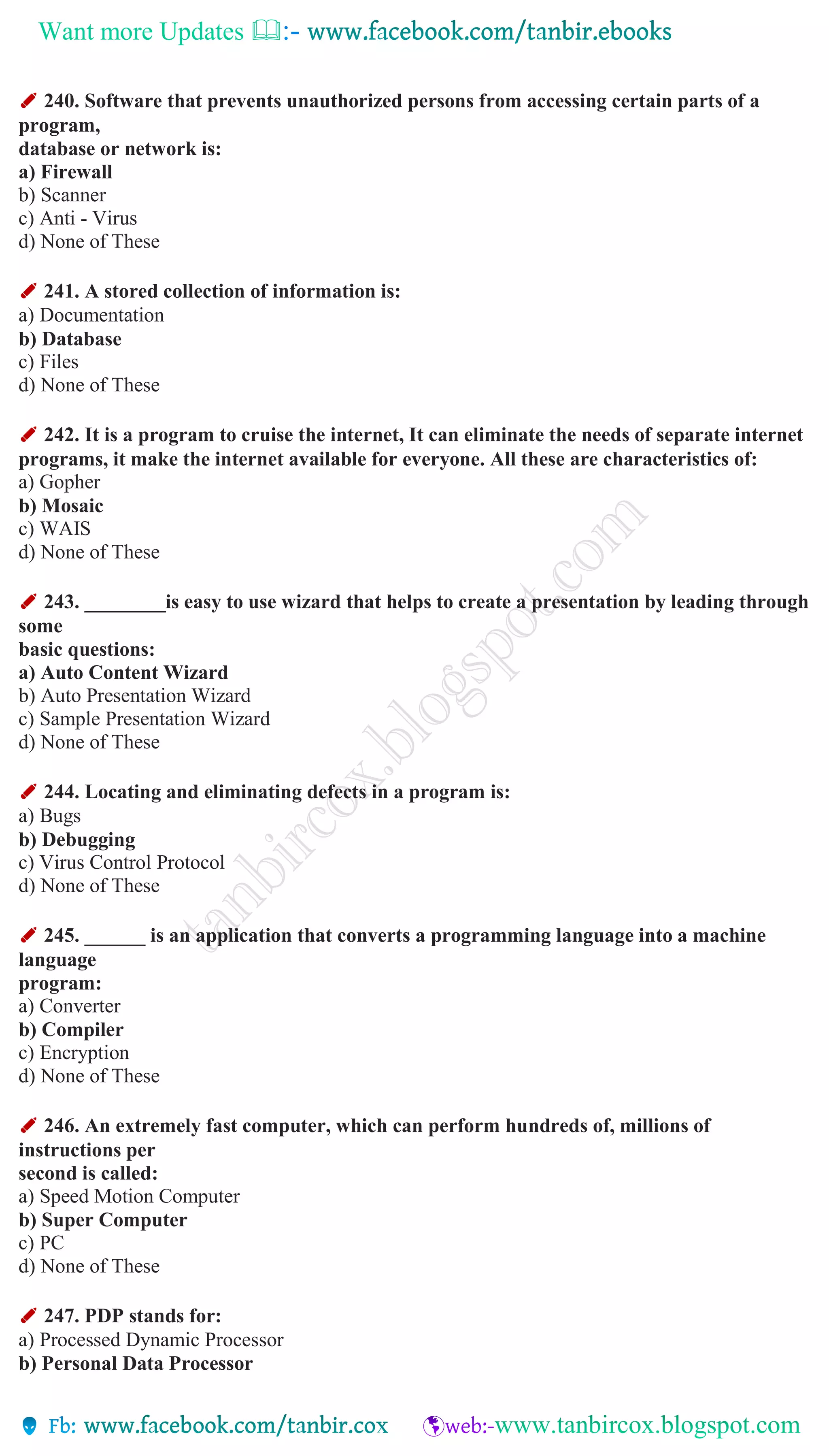 Want more Updates 
✐ 240. Software that prevents unauthorized persons from accessing certain parts of a
program,
database or network is:
a) Firewall
b) Scanner
c) Anti - Virus
d) None of These
✐ 241. A stored collection of information is:
a) Documentation
b) Database
c) Files
d) None of These
✐ 242. It is a program to cruise the internet, It can eliminate the needs of separate internet
programs, it make the internet available for everyone. All these are characteristics of:
a) Gopher
b) Mosaic
c) WAIS
d) None of These
✐ 243. ________is easy to use wizard that helps to create a presentation by leading through
some
basic questions:
a) Auto Content Wizard
b) Auto Presentation Wizard
c) Sample Presentation Wizard
d) None of These
✐ 244. Locating and eliminating defects in a program is:
a) Bugs
b) Debugging
c) Virus Control Protocol
d) None of These
✐ 245. ______ is an application that converts a programming language into a machine
language
program:
a) Converter
b) Compiler
c) Encryption
d) None of These
✐ 246. An extremely fast computer, which can perform hundreds of, millions of
instructions per
second is called:
a) Speed Motion Computer
b) Super Computer
c) PC
d) None of These
✐ 247. PDP stands for:
a) Processed Dynamic Processor
b) Personal Data Processor
 