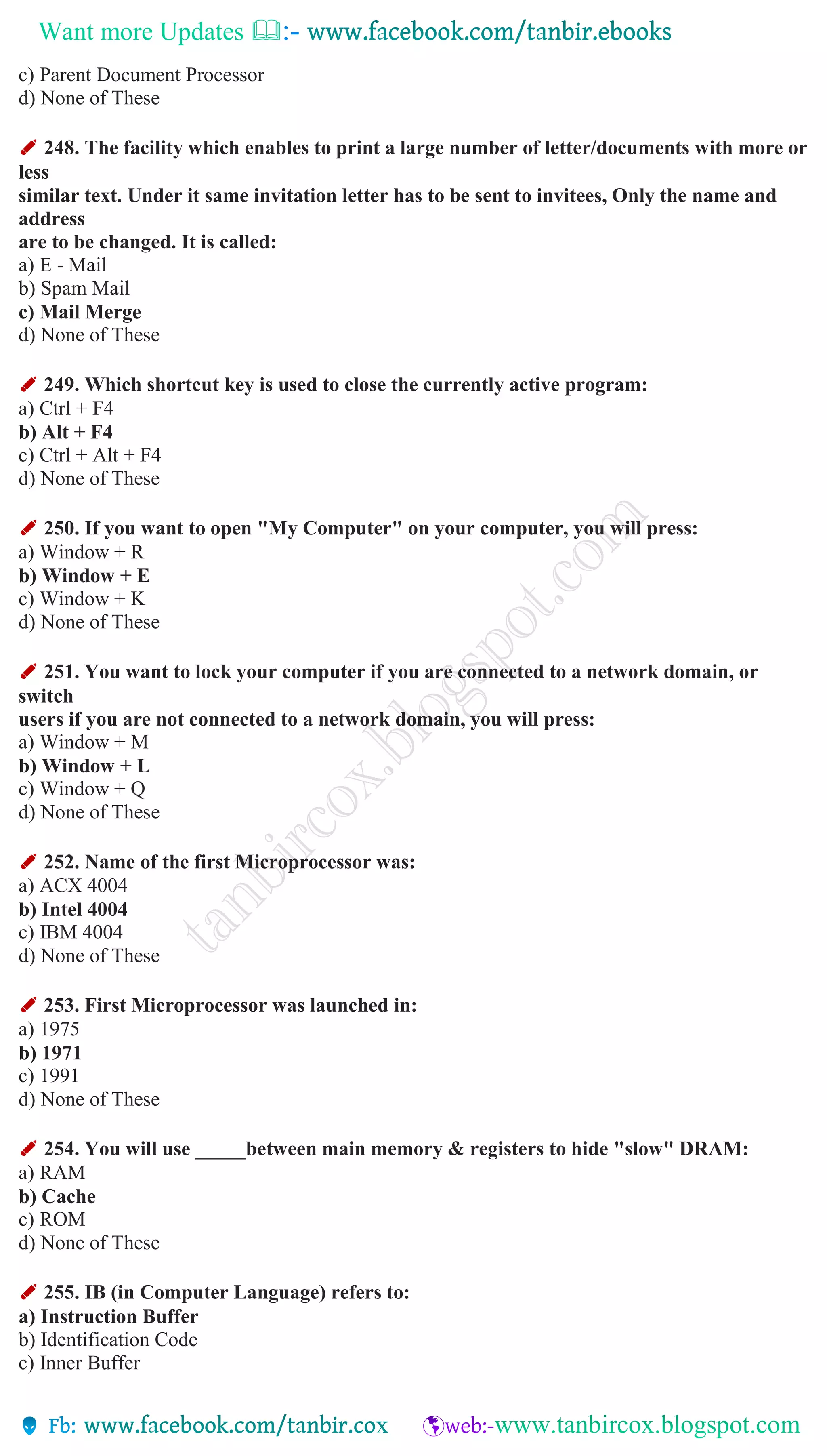Want more Updates 
c) Parent Document Processor
d) None of These
✐ 248. The facility which enables to print a large number of letter/documents with more or
less
similar text. Under it same invitation letter has to be sent to invitees, Only the name and
address
are to be changed. It is called:
a) E - Mail
b) Spam Mail
c) Mail Merge
d) None of These
✐ 249. Which shortcut key is used to close the currently active program:
a) Ctrl + F4
b) Alt + F4
c) Ctrl + Alt + F4
d) None of These
✐ 250. If you want to open "My Computer" on your computer, you will press:
a) Window + R
b) Window + E
c) Window + K
d) None of These
✐ 251. You want to lock your computer if you are connected to a network domain, or
switch
users if you are not connected to a network domain, you will press:
a) Window + M
b) Window + L
c) Window + Q
d) None of These
✐ 252. Name of the first Microprocessor was:
a) ACX 4004
b) Intel 4004
c) IBM 4004
d) None of These
✐ 253. First Microprocessor was launched in:
a) 1975
b) 1971
c) 1991
d) None of These
✐ 254. You will use _____between main memory & registers to hide "slow" DRAM:
a) RAM
b) Cache
c) ROM
d) None of These
✐ 255. IB (in Computer Language) refers to:
a) Instruction Buffer
b) Identification Code
c) Inner Buffer
 