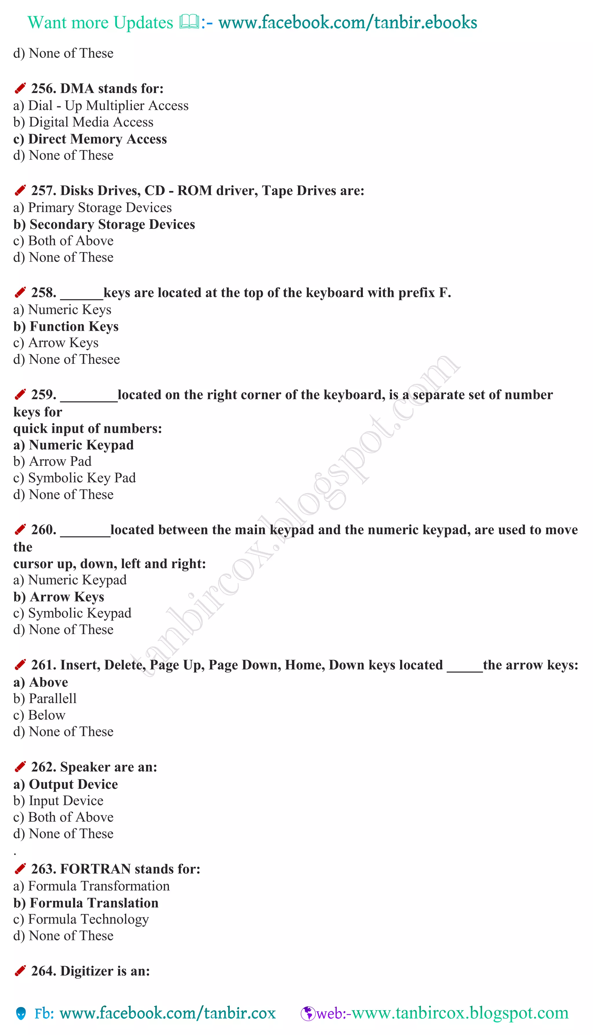 Want more Updates 
d) None of These
✐ 256. DMA stands for:
a) Dial - Up Multiplier Access
b) Digital Media Access
c) Direct Memory Access
d) None of These
✐ 257. Disks Drives, CD - ROM driver, Tape Drives are:
a) Primary Storage Devices
b) Secondary Storage Devices
c) Both of Above
d) None of These
✐ 258. ______keys are located at the top of the keyboard with prefix F.
a) Numeric Keys
b) Function Keys
c) Arrow Keys
d) None of Thesee
✐ 259. ________located on the right corner of the keyboard, is a separate set of number
keys for
quick input of numbers:
a) Numeric Keypad
b) Arrow Pad
c) Symbolic Key Pad
d) None of These
✐ 260. _______located between the main keypad and the numeric keypad, are used to move
the
cursor up, down, left and right:
a) Numeric Keypad
b) Arrow Keys
c) Symbolic Keypad
d) None of These
✐ 261. Insert, Delete, Page Up, Page Down, Home, Down keys located _____the arrow keys:
a) Above
b) Parallell
c) Below
d) None of These
✐ 262. Speaker are an:
a) Output Device
b) Input Device
c) Both of Above
d) None of These
.
✐ 263. FORTRAN stands for:
a) Formula Transformation
b) Formula Translation
c) Formula Technology
d) None of These
✐ 264. Digitizer is an:
 