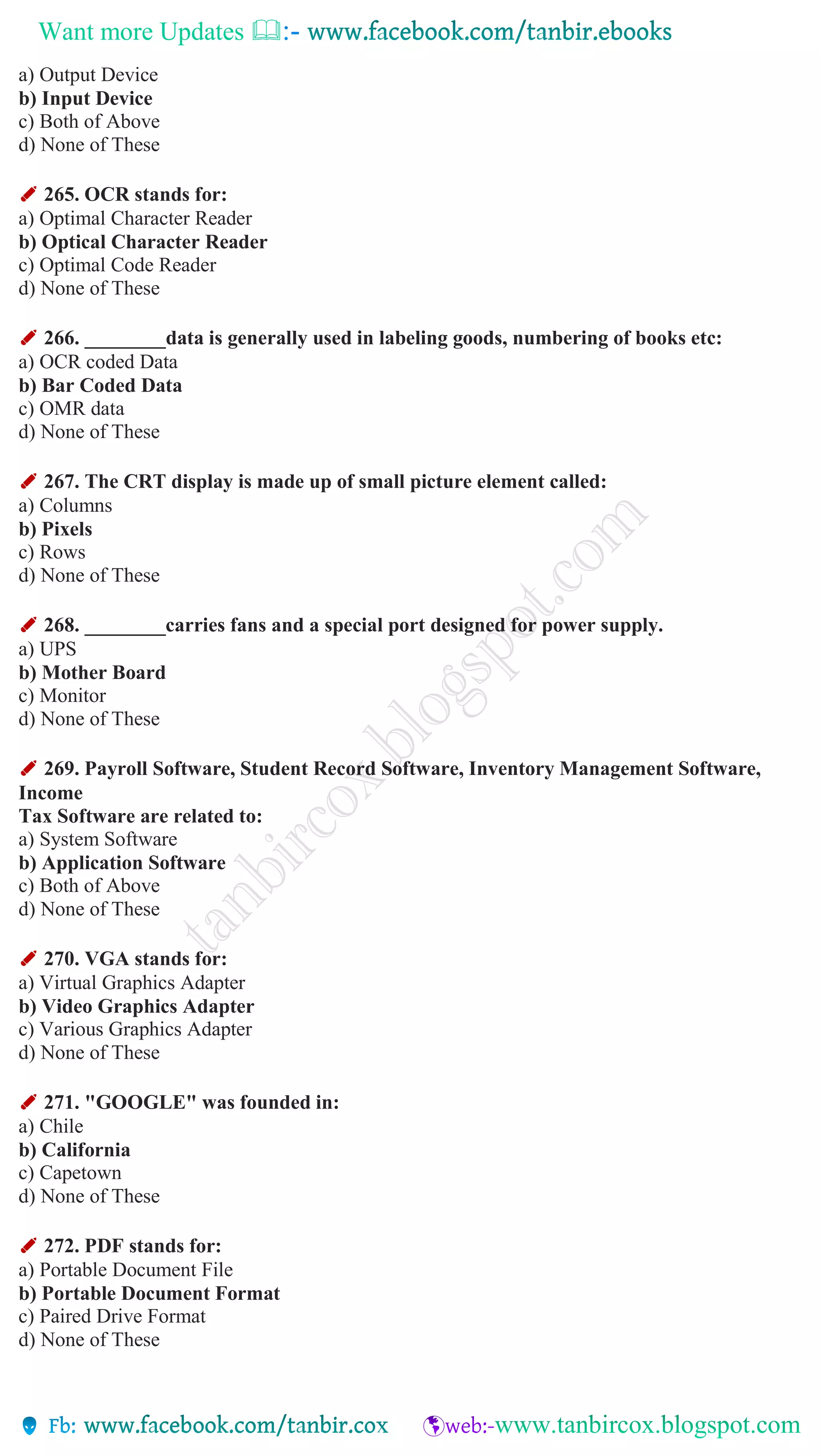 Want more Updates 
a) Output Device
b) Input Device
c) Both of Above
d) None of These
✐ 265. OCR stands for:
a) Optimal Character Reader
b) Optical Character Reader
c) Optimal Code Reader
d) None of These
✐ 266. ________data is generally used in labeling goods, numbering of books etc:
a) OCR coded Data
b) Bar Coded Data
c) OMR data
d) None of These
✐ 267. The CRT display is made up of small picture element called:
a) Columns
b) Pixels
c) Rows
d) None of These
✐ 268. ________carries fans and a special port designed for power supply.
a) UPS
b) Mother Board
c) Monitor
d) None of These
✐ 269. Payroll Software, Student Record Software, Inventory Management Software,
Income
Tax Software are related to:
a) System Software
b) Application Software
c) Both of Above
d) None of These
✐ 270. VGA stands for:
a) Virtual Graphics Adapter
b) Video Graphics Adapter
c) Various Graphics Adapter
d) None of These
✐ 271. "GOOGLE" was founded in:
a) Chile
b) California
c) Capetown
d) None of These
✐ 272. PDF stands for:
a) Portable Document File
b) Portable Document Format
c) Paired Drive Format
d) None of These
 