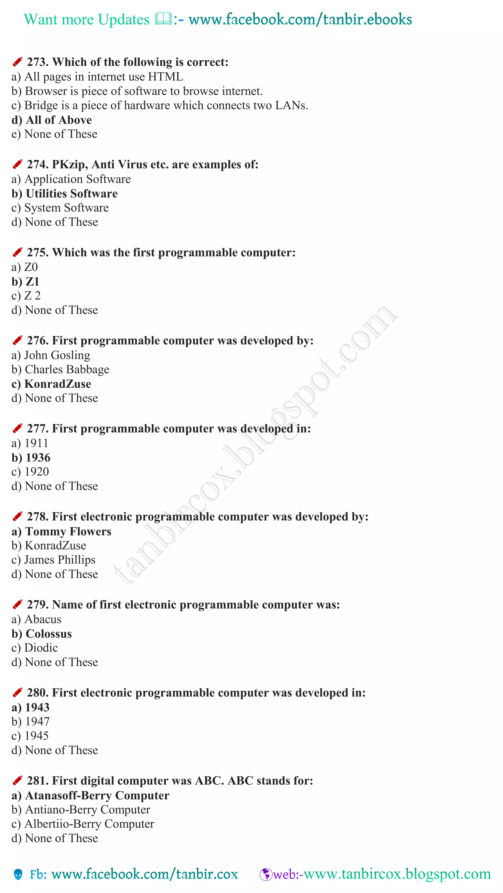 Want more Updates 
✐ 273. Which of the following is correct:
a) All pages in internet use HTML
b) Browser is piece of software to browse internet.
c) Bridge is a piece of hardware which connects two LANs.
d) All of Above
e) None of These
✐ 274. PKzip, Anti Virus etc. are examples of:
a) Application Software
b) Utilities Software
c) System Software
d) None of These
✐ 275. Which was the first programmable computer:
a) Z0
b) Z1
c) Z 2
d) None of These
✐ 276. First programmable computer was developed by:
a) John Gosling
b) Charles Babbage
c) KonradZuse
d) None of These
✐ 277. First programmable computer was developed in:
a) 1911
b) 1936
c) 1920
d) None of These
✐ 278. First electronic programmable computer was developed by:
a) Tommy Flowers
b) KonradZuse
c) James Phillips
d) None of These
✐ 279. Name of first electronic programmable computer was:
a) Abacus
b) Colossus
c) Diodic
d) None of These
✐ 280. First electronic programmable computer was developed in:
a) 1943
b) 1947
c) 1945
d) None of These
✐ 281. First digital computer was ABC. ABC stands for:
a) Atanasoff-Berry Computer
b) Antiano-Berry Computer
c) Albertiio-Berry Computer
d) None of These
 