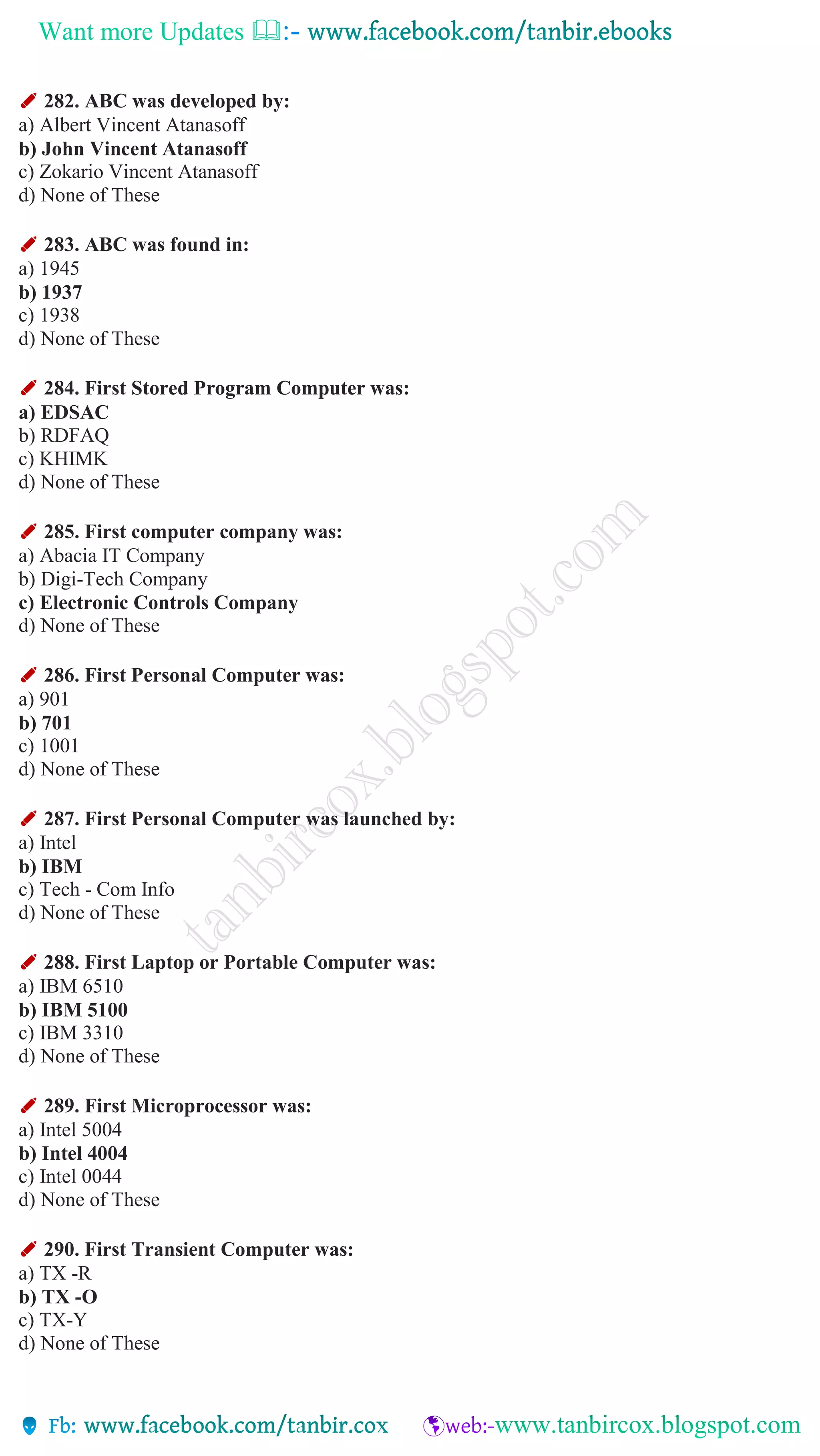 Want more Updates 
✐ 282. ABC was developed by:
a) Albert Vincent Atanasoff
b) John Vincent Atanasoff
c) Zokario Vincent Atanasoff
d) None of These
✐ 283. ABC was found in:
a) 1945
b) 1937
c) 1938
d) None of These
✐ 284. First Stored Program Computer was:
a) EDSAC
b) RDFAQ
c) KHIMK
d) None of These
✐ 285. First computer company was:
a) Abacia IT Company
b) Digi-Tech Company
c) Electronic Controls Company
d) None of These
✐ 286. First Personal Computer was:
a) 901
b) 701
c) 1001
d) None of These
✐ 287. First Personal Computer was launched by:
a) Intel
b) IBM
c) Tech - Com Info
d) None of These
✐ 288. First Laptop or Portable Computer was:
a) IBM 6510
b) IBM 5100
c) IBM 3310
d) None of These
✐ 289. First Microprocessor was:
a) Intel 5004
b) Intel 4004
c) Intel 0044
d) None of These
✐ 290. First Transient Computer was:
a) TX -R
b) TX -O
c) TX-Y
d) None of These
 