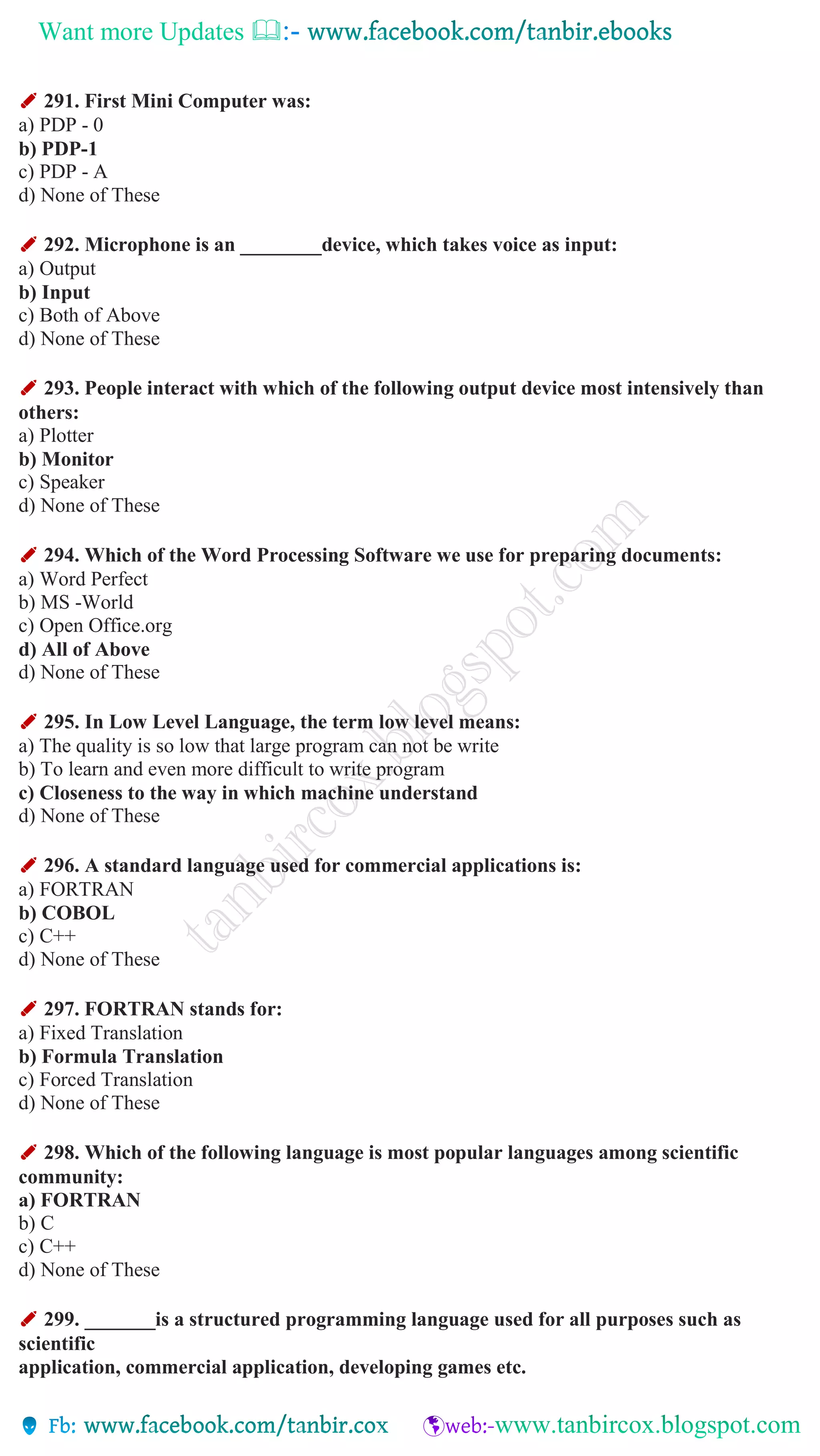 Want more Updates 
✐ 291. First Mini Computer was:
a) PDP - 0
b) PDP-1
c) PDP - A
d) None of These
✐ 292. Microphone is an ________device, which takes voice as input:
a) Output
b) Input
c) Both of Above
d) None of These
✐ 293. People interact with which of the following output device most intensively than
others:
a) Plotter
b) Monitor
c) Speaker
d) None of These
✐ 294. Which of the Word Processing Software we use for preparing documents:
a) Word Perfect
b) MS -World
c) Open Office.org
d) All of Above
d) None of These
✐ 295. In Low Level Language, the term low level means:
a) The quality is so low that large program can not be write
b) To learn and even more difficult to write program
c) Closeness to the way in which machine understand
d) None of These
✐ 296. A standard language used for commercial applications is:
a) FORTRAN
b) COBOL
c) C++
d) None of These
✐ 297. FORTRAN stands for:
a) Fixed Translation
b) Formula Translation
c) Forced Translation
d) None of These
✐ 298. Which of the following language is most popular languages among scientific
community:
a) FORTRAN
b) C
c) C++
d) None of These
✐ 299. _______is a structured programming language used for all purposes such as
scientific
application, commercial application, developing games etc.
 