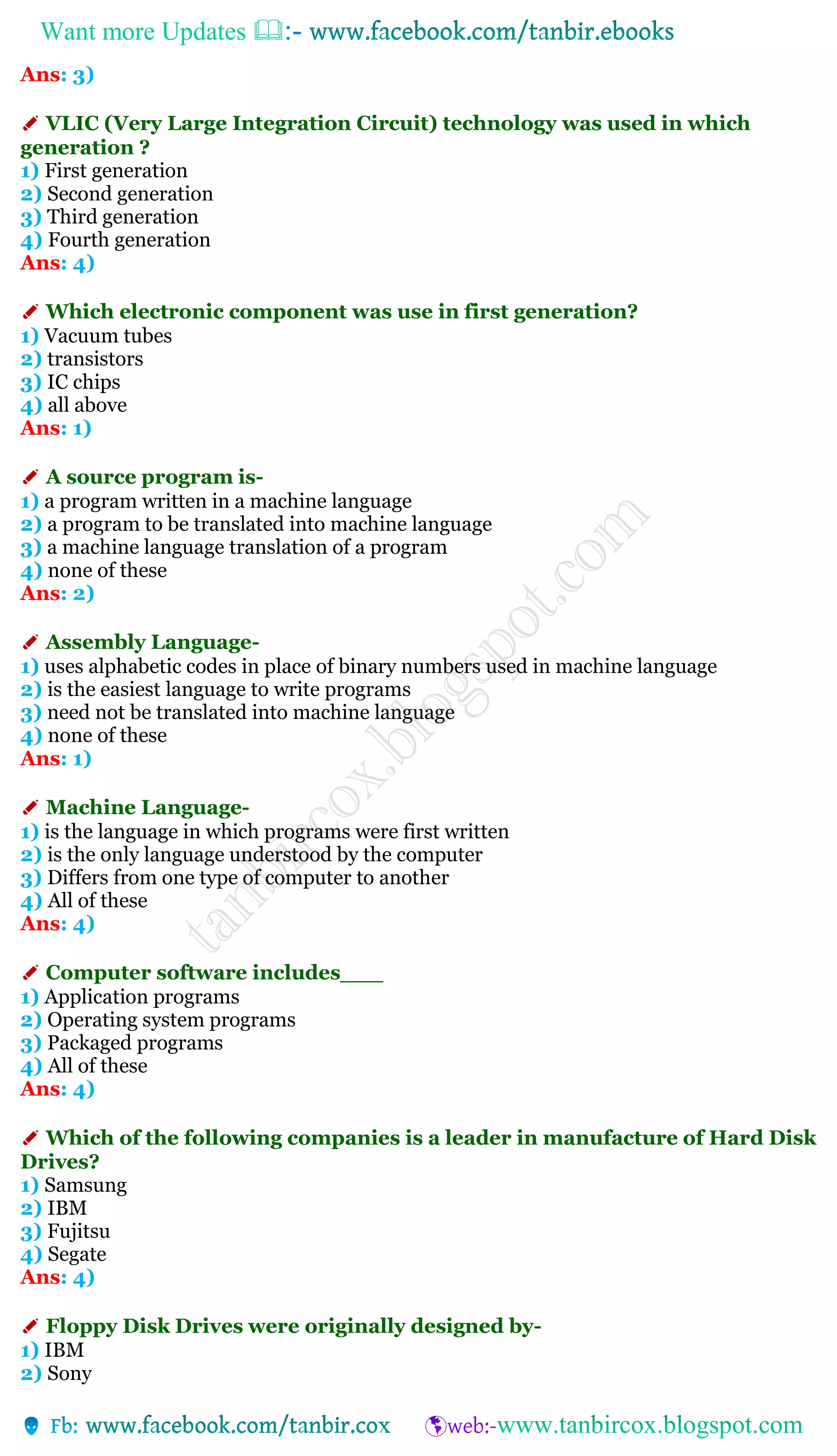 Want more Updates 
Ans: 3)
✐ VLIC (Very Large Integration Circuit) technology was used in which
generation ?
1) First generation
2) Second generation
3) Third generation
4) Fourth generation
Ans: 4)
✐ Which electronic component was use in first generation?
1) Vacuum tubes
2) transistors
3) IC chips
4) all above
Ans: 1)
✐ A source program is-
1) a program written in a machine language
2) a program to be translated into machine language
3) a machine language translation of a program
4) none of these
Ans: 2)
✐ Assembly Language-
1) uses alphabetic codes in place of binary numbers used in machine language
2) is the easiest language to write programs
3) need not be translated into machine language
4) none of these
Ans: 1)
✐ Machine Language-
1) is the language in which programs were first written
2) is the only language understood by the computer
3) Differs from one type of computer to another
4) All of these
Ans: 4)
✐ Computer software includes___
1) Application programs
2) Operating system programs
3) Packaged programs
4) All of these
Ans: 4)
✐ Which of the following companies is a leader in manufacture of Hard Disk
Drives?
1) Samsung
2) IBM
3) Fujitsu
4) Segate
Ans: 4)
✐ Floppy Disk Drives were originally designed by-
1) IBM
2) Sony
 