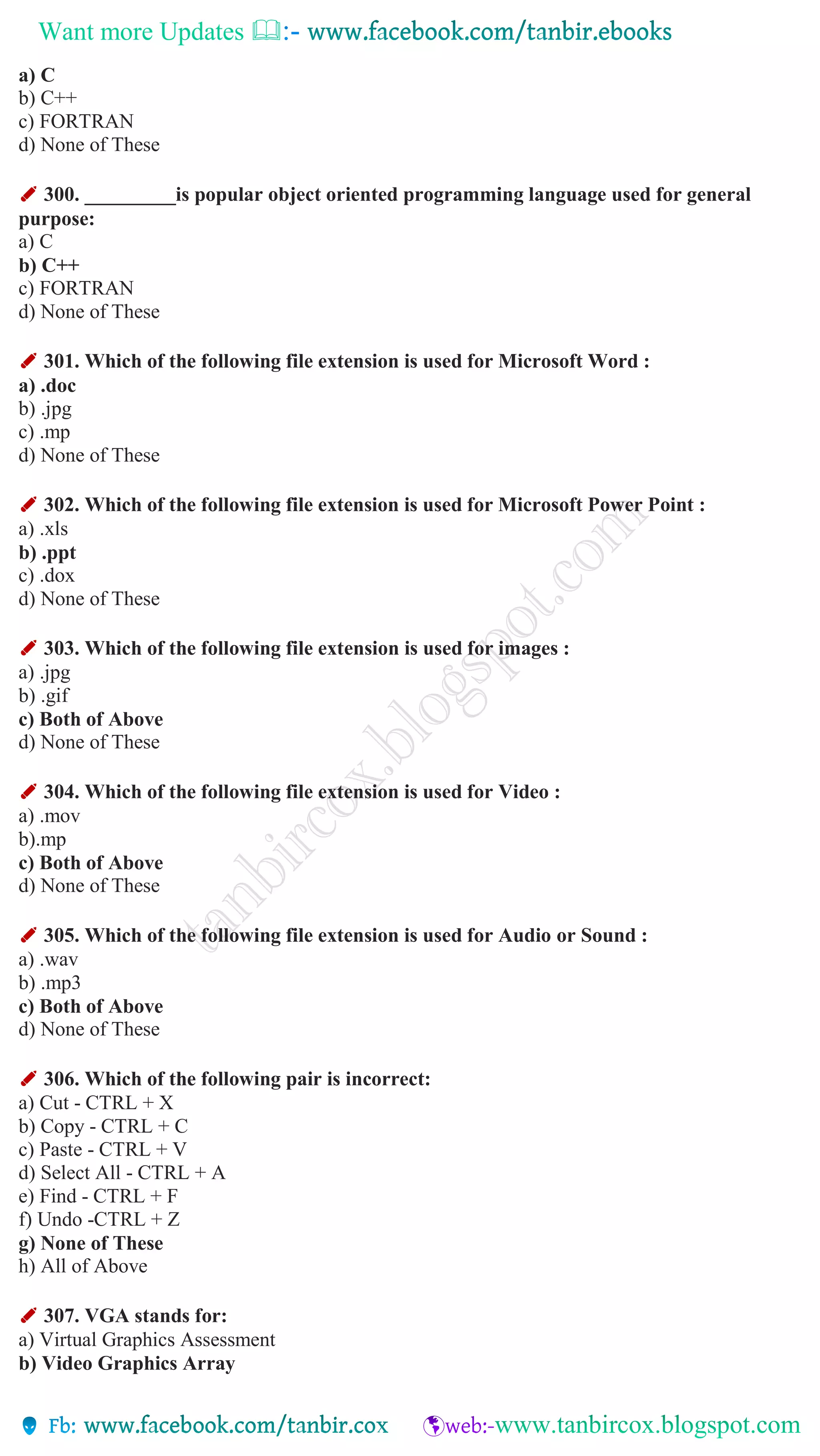 Want more Updates 
a) C
b) C++
c) FORTRAN
d) None of These
✐ 300. _________is popular object oriented programming language used for general
purpose:
a) C
b) C++
c) FORTRAN
d) None of These
✐ 301. Which of the following file extension is used for Microsoft Word :
a) .doc
b) .jpg
c) .mp
d) None of These
✐ 302. Which of the following file extension is used for Microsoft Power Point :
a) .xls
b) .ppt
c) .dox
d) None of These
✐ 303. Which of the following file extension is used for images :
a) .jpg
b) .gif
c) Both of Above
d) None of These
✐ 304. Which of the following file extension is used for Video :
a) .mov
b).mp
c) Both of Above
d) None of These
✐ 305. Which of the following file extension is used for Audio or Sound :
a) .wav
b) .mp3
c) Both of Above
d) None of These
✐ 306. Which of the following pair is incorrect:
a) Cut - CTRL + X
b) Copy - CTRL + C
c) Paste - CTRL + V
d) Select All - CTRL + A
e) Find - CTRL + F
f) Undo -CTRL + Z
g) None of These
h) All of Above
✐ 307. VGA stands for:
a) Virtual Graphics Assessment
b) Video Graphics Array
 