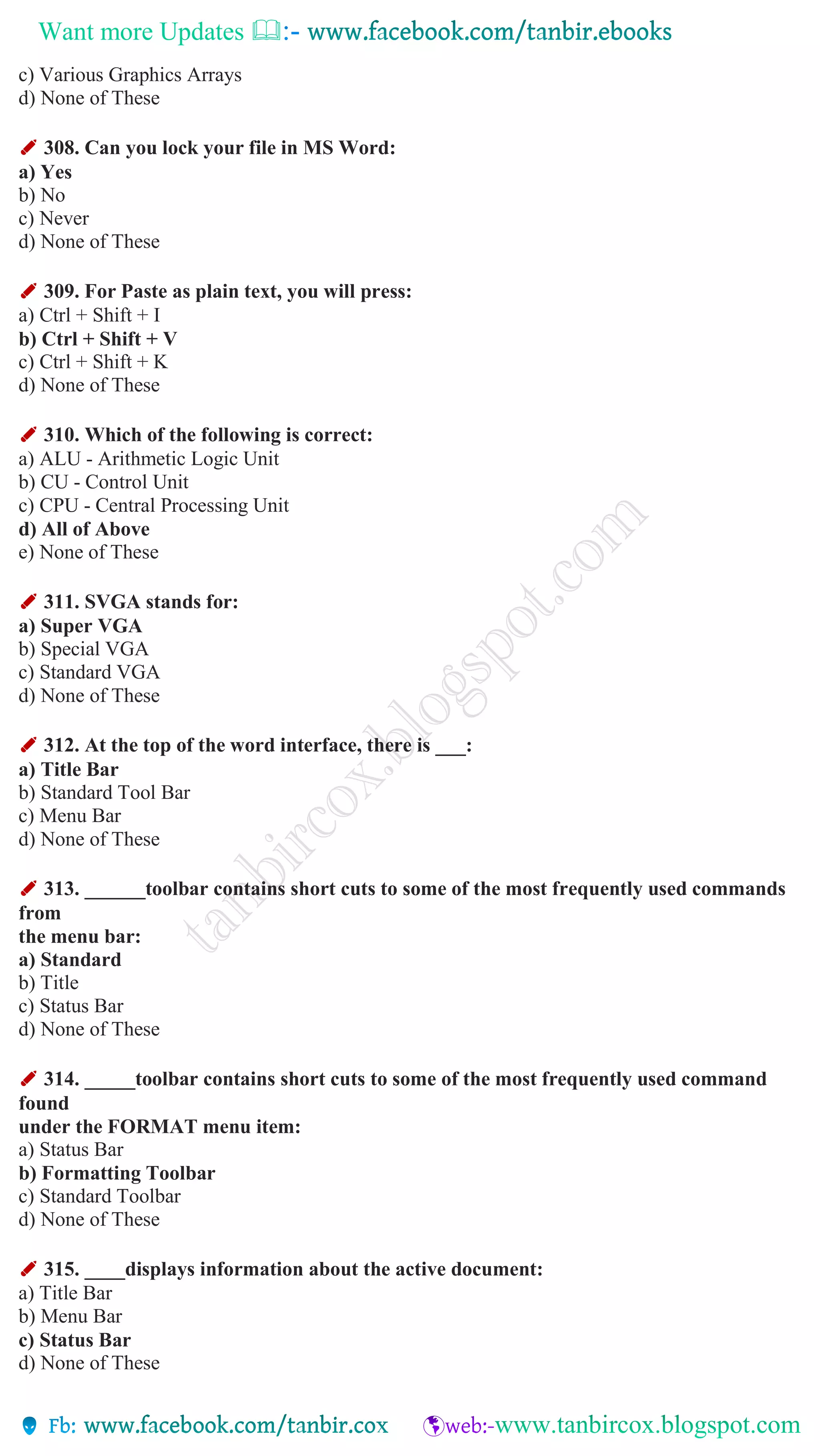 Want more Updates 
c) Various Graphics Arrays
d) None of These
✐ 308. Can you lock your file in MS Word:
a) Yes
b) No
c) Never
d) None of These
✐ 309. For Paste as plain text, you will press:
a) Ctrl + Shift + I
b) Ctrl + Shift + V
c) Ctrl + Shift + K
d) None of These
✐ 310. Which of the following is correct:
a) ALU - Arithmetic Logic Unit
b) CU - Control Unit
c) CPU - Central Processing Unit
d) All of Above
e) None of These
✐ 311. SVGA stands for:
a) Super VGA
b) Special VGA
c) Standard VGA
d) None of These
✐ 312. At the top of the word interface, there is ___:
a) Title Bar
b) Standard Tool Bar
c) Menu Bar
d) None of These
✐ 313. ______toolbar contains short cuts to some of the most frequently used commands
from
the menu bar:
a) Standard
b) Title
c) Status Bar
d) None of These
✐ 314. _____toolbar contains short cuts to some of the most frequently used command
found
under the FORMAT menu item:
a) Status Bar
b) Formatting Toolbar
c) Standard Toolbar
d) None of These
✐ 315. ____displays information about the active document:
a) Title Bar
b) Menu Bar
c) Status Bar
d) None of These
 