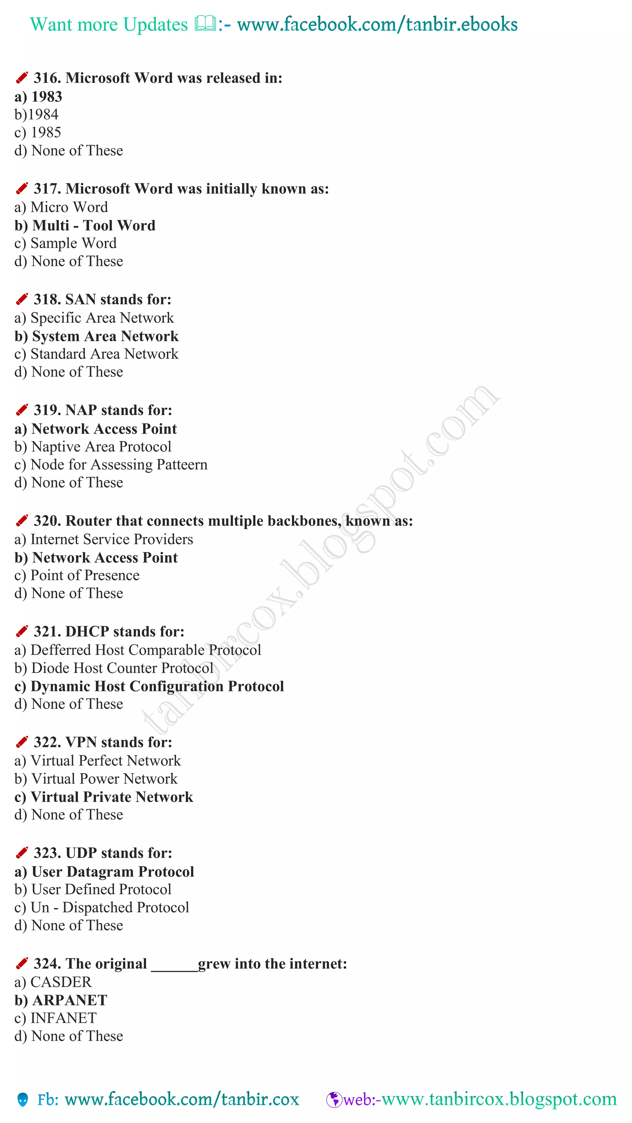 Want more Updates 
✐ 316. Microsoft Word was released in:
a) 1983
b)1984
c) 1985
d) None of These
✐ 317. Microsoft Word was initially known as:
a) Micro Word
b) Multi - Tool Word
c) Sample Word
d) None of These
✐ 318. SAN stands for:
a) Specific Area Network
b) System Area Network
c) Standard Area Network
d) None of These
✐ 319. NAP stands for:
a) Network Access Point
b) Naptive Area Protocol
c) Node for Assessing Patteern
d) None of These
✐ 320. Router that connects multiple backbones, known as:
a) Internet Service Providers
b) Network Access Point
c) Point of Presence
d) None of These
✐ 321. DHCP stands for:
a) Defferred Host Comparable Protocol
b) Diode Host Counter Protocol
c) Dynamic Host Configuration Protocol
d) None of These
✐ 322. VPN stands for:
a) Virtual Perfect Network
b) Virtual Power Network
c) Virtual Private Network
d) None of These
✐ 323. UDP stands for:
a) User Datagram Protocol
b) User Defined Protocol
c) Un - Dispatched Protocol
d) None of These
✐ 324. The original ______grew into the internet:
a) CASDER
b) ARPANET
c) INFANET
d) None of These
 