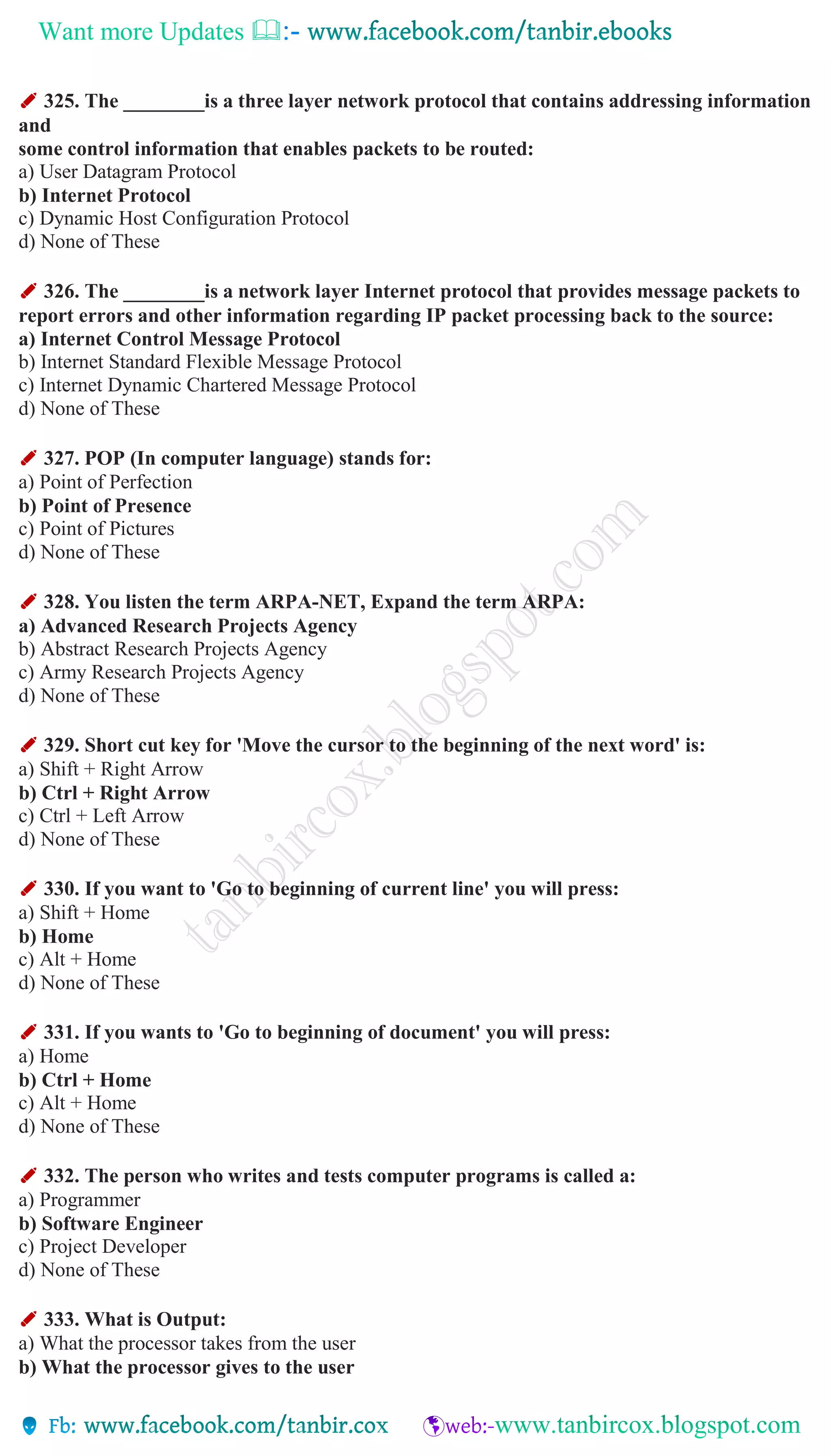 Want more Updates 
✐ 325. The ________is a three layer network protocol that contains addressing information
and
some control information that enables packets to be routed:
a) User Datagram Protocol
b) Internet Protocol
c) Dynamic Host Configuration Protocol
d) None of These
✐ 326. The ________is a network layer Internet protocol that provides message packets to
report errors and other information regarding IP packet processing back to the source:
a) Internet Control Message Protocol
b) Internet Standard Flexible Message Protocol
c) Internet Dynamic Chartered Message Protocol
d) None of These
✐ 327. POP (In computer language) stands for:
a) Point of Perfection
b) Point of Presence
c) Point of Pictures
d) None of These
✐ 328. You listen the term ARPA-NET, Expand the term ARPA:
a) Advanced Research Projects Agency
b) Abstract Research Projects Agency
c) Army Research Projects Agency
d) None of These
✐ 329. Short cut key for 'Move the cursor to the beginning of the next word' is:
a) Shift + Right Arrow
b) Ctrl + Right Arrow
c) Ctrl + Left Arrow
d) None of These
✐ 330. If you want to 'Go to beginning of current line' you will press:
a) Shift + Home
b) Home
c) Alt + Home
d) None of These
✐ 331. If you wants to 'Go to beginning of document' you will press:
a) Home
b) Ctrl + Home
c) Alt + Home
d) None of These
✐ 332. The person who writes and tests computer programs is called a:
a) Programmer
b) Software Engineer
c) Project Developer
d) None of These
✐ 333. What is Output:
a) What the processor takes from the user
b) What the processor gives to the user
 