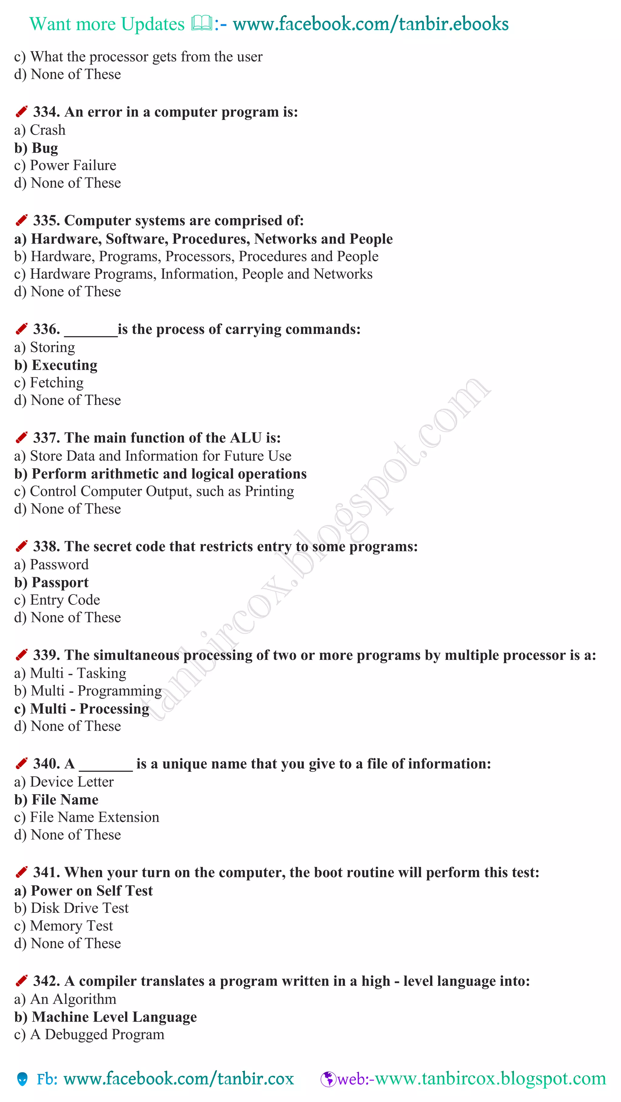 Want more Updates 
c) What the processor gets from the user
d) None of These
✐ 334. An error in a computer program is:
a) Crash
b) Bug
c) Power Failure
d) None of These
✐ 335. Computer systems are comprised of:
a) Hardware, Software, Procedures, Networks and People
b) Hardware, Programs, Processors, Procedures and People
c) Hardware Programs, Information, People and Networks
d) None of These
✐ 336. _______is the process of carrying commands:
a) Storing
b) Executing
c) Fetching
d) None of These
✐ 337. The main function of the ALU is:
a) Store Data and Information for Future Use
b) Perform arithmetic and logical operations
c) Control Computer Output, such as Printing
d) None of These
✐ 338. The secret code that restricts entry to some programs:
a) Password
b) Passport
c) Entry Code
d) None of These
✐ 339. The simultaneous processing of two or more programs by multiple processor is a:
a) Multi - Tasking
b) Multi - Programming
c) Multi - Processing
d) None of These
✐ 340. A _______ is a unique name that you give to a file of information:
a) Device Letter
b) File Name
c) File Name Extension
d) None of These
✐ 341. When your turn on the computer, the boot routine will perform this test:
a) Power on Self Test
b) Disk Drive Test
c) Memory Test
d) None of These
✐ 342. A compiler translates a program written in a high - level language into:
a) An Algorithm
b) Machine Level Language
c) A Debugged Program
 