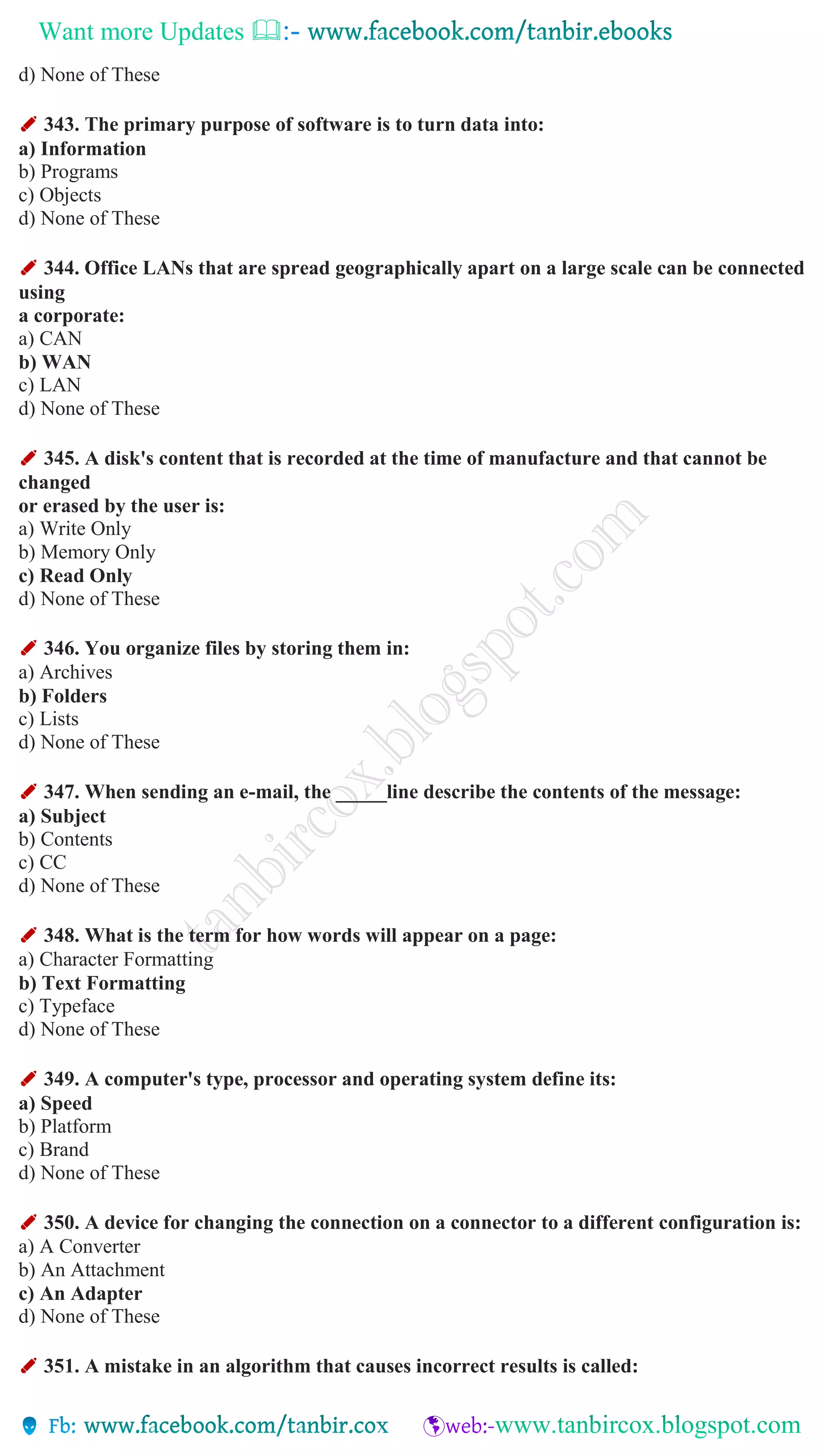 Want more Updates 
d) None of These
✐ 343. The primary purpose of software is to turn data into:
a) Information
b) Programs
c) Objects
d) None of These
✐ 344. Office LANs that are spread geographically apart on a large scale can be connected
using
a corporate:
a) CAN
b) WAN
c) LAN
d) None of These
✐ 345. A disk's content that is recorded at the time of manufacture and that cannot be
changed
or erased by the user is:
a) Write Only
b) Memory Only
c) Read Only
d) None of These
✐ 346. You organize files by storing them in:
a) Archives
b) Folders
c) Lists
d) None of These
✐ 347. When sending an e-mail, the _____line describe the contents of the message:
a) Subject
b) Contents
c) CC
d) None of These
✐ 348. What is the term for how words will appear on a page:
a) Character Formatting
b) Text Formatting
c) Typeface
d) None of These
✐ 349. A computer's type, processor and operating system define its:
a) Speed
b) Platform
c) Brand
d) None of These
✐ 350. A device for changing the connection on a connector to a different configuration is:
a) A Converter
b) An Attachment
c) An Adapter
d) None of These
✐ 351. A mistake in an algorithm that causes incorrect results is called:
 