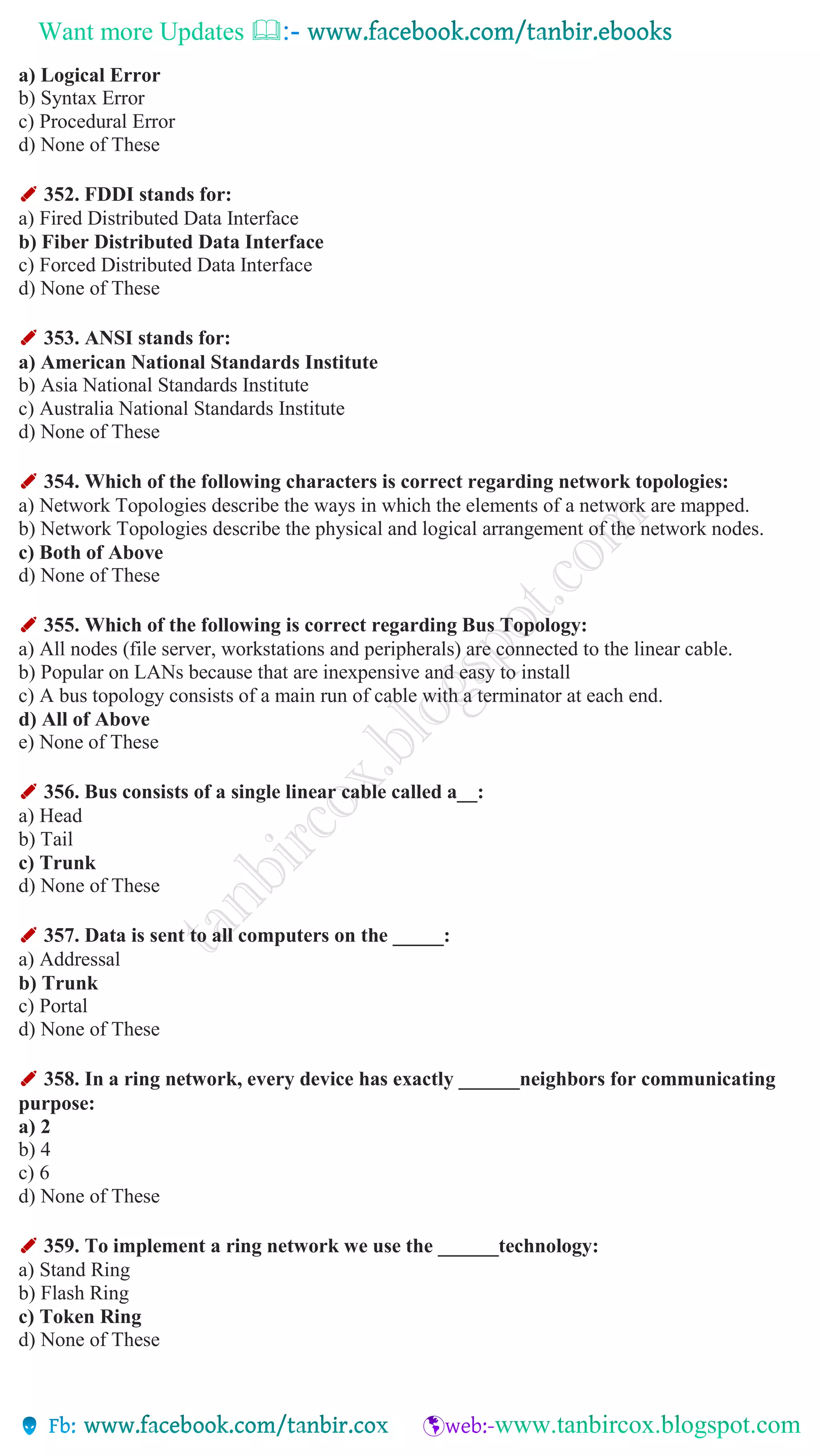Want more Updates 
a) Logical Error
b) Syntax Error
c) Procedural Error
d) None of These
✐ 352. FDDI stands for:
a) Fired Distributed Data Interface
b) Fiber Distributed Data Interface
c) Forced Distributed Data Interface
d) None of These
✐ 353. ANSI stands for:
a) American National Standards Institute
b) Asia National Standards Institute
c) Australia National Standards Institute
d) None of These
✐ 354. Which of the following characters is correct regarding network topologies:
a) Network Topologies describe the ways in which the elements of a network are mapped.
b) Network Topologies describe the physical and logical arrangement of the network nodes.
c) Both of Above
d) None of These
✐ 355. Which of the following is correct regarding Bus Topology:
a) All nodes (file server, workstations and peripherals) are connected to the linear cable.
b) Popular on LANs because that are inexpensive and easy to install
c) A bus topology consists of a main run of cable with a terminator at each end.
d) All of Above
e) None of These
✐ 356. Bus consists of a single linear cable called a__:
a) Head
b) Tail
c) Trunk
d) None of These
✐ 357. Data is sent to all computers on the _____:
a) Addressal
b) Trunk
c) Portal
d) None of These
✐ 358. In a ring network, every device has exactly ______neighbors for communicating
purpose:
a) 2
b) 4
c) 6
d) None of These
✐ 359. To implement a ring network we use the ______technology:
a) Stand Ring
b) Flash Ring
c) Token Ring
d) None of These
 