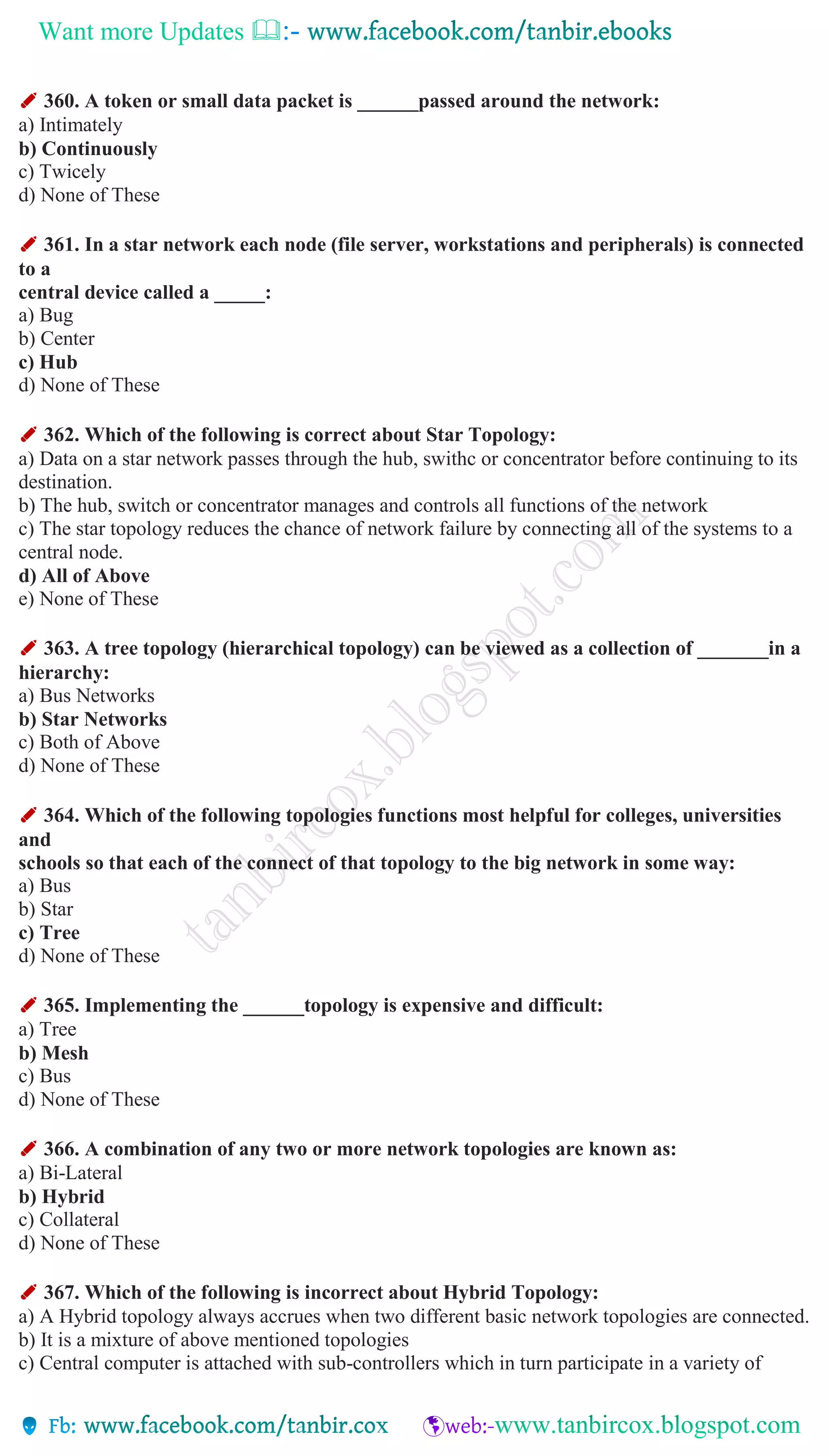 Want more Updates 
✐ 360. A token or small data packet is ______passed around the network:
a) Intimately
b) Continuously
c) Twicely
d) None of These
✐ 361. In a star network each node (file server, workstations and peripherals) is connected
to a
central device called a _____:
a) Bug
b) Center
c) Hub
d) None of These
✐ 362. Which of the following is correct about Star Topology:
a) Data on a star network passes through the hub, swithc or concentrator before continuing to its
destination.
b) The hub, switch or concentrator manages and controls all functions of the network
c) The star topology reduces the chance of network failure by connecting all of the systems to a
central node.
d) All of Above
e) None of These
✐ 363. A tree topology (hierarchical topology) can be viewed as a collection of _______in a
hierarchy:
a) Bus Networks
b) Star Networks
c) Both of Above
d) None of These
✐ 364. Which of the following topologies functions most helpful for colleges, universities
and
schools so that each of the connect of that topology to the big network in some way:
a) Bus
b) Star
c) Tree
d) None of These
✐ 365. Implementing the ______topology is expensive and difficult:
a) Tree
b) Mesh
c) Bus
d) None of These
✐ 366. A combination of any two or more network topologies are known as:
a) Bi-Lateral
b) Hybrid
c) Collateral
d) None of These
✐ 367. Which of the following is incorrect about Hybrid Topology:
a) A Hybrid topology always accrues when two different basic network topologies are connected.
b) It is a mixture of above mentioned topologies
c) Central computer is attached with sub-controllers which in turn participate in a variety of
 