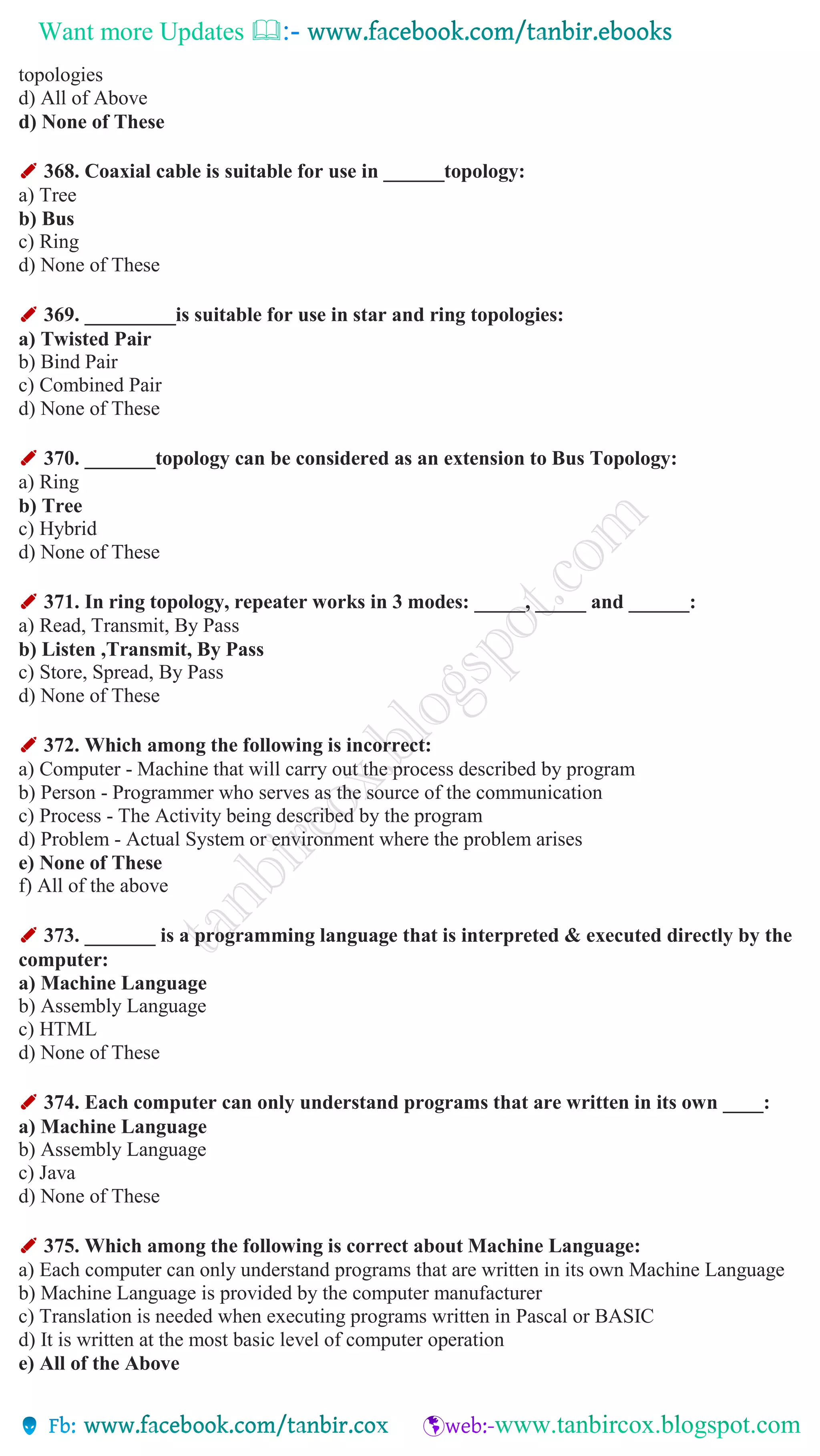 Want more Updates 
topologies
d) All of Above
d) None of These
✐ 368. Coaxial cable is suitable for use in ______topology:
a) Tree
b) Bus
c) Ring
d) None of These
✐ 369. _________is suitable for use in star and ring topologies:
a) Twisted Pair
b) Bind Pair
c) Combined Pair
d) None of These
✐ 370. _______topology can be considered as an extension to Bus Topology:
a) Ring
b) Tree
c) Hybrid
d) None of These
✐ 371. In ring topology, repeater works in 3 modes: _____, _____ and ______:
a) Read, Transmit, By Pass
b) Listen ,Transmit, By Pass
c) Store, Spread, By Pass
d) None of These
✐ 372. Which among the following is incorrect:
a) Computer - Machine that will carry out the process described by program
b) Person - Programmer who serves as the source of the communication
c) Process - The Activity being described by the program
d) Problem - Actual System or environment where the problem arises
e) None of These
f) All of the above
✐ 373. _______ is a programming language that is interpreted & executed directly by the
computer:
a) Machine Language
b) Assembly Language
c) HTML
d) None of These
✐ 374. Each computer can only understand programs that are written in its own ____:
a) Machine Language
b) Assembly Language
c) Java
d) None of These
✐ 375. Which among the following is correct about Machine Language:
a) Each computer can only understand programs that are written in its own Machine Language
b) Machine Language is provided by the computer manufacturer
c) Translation is needed when executing programs written in Pascal or BASIC
d) It is written at the most basic level of computer operation
e) All of the Above
 