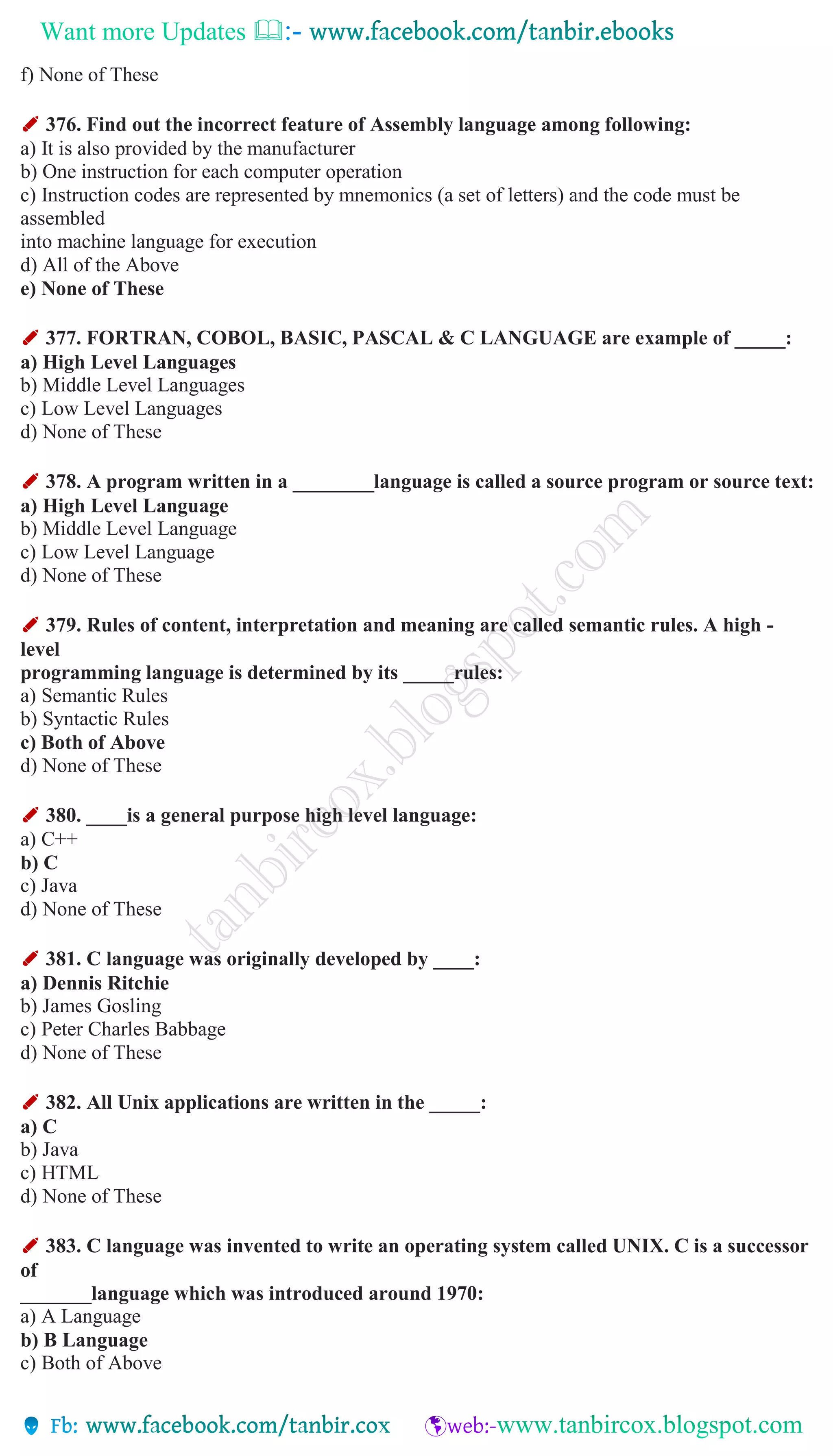 Want more Updates 
f) None of These
✐ 376. Find out the incorrect feature of Assembly language among following:
a) It is also provided by the manufacturer
b) One instruction for each computer operation
c) Instruction codes are represented by mnemonics (a set of letters) and the code must be
assembled
into machine language for execution
d) All of the Above
e) None of These
✐ 377. FORTRAN, COBOL, BASIC, PASCAL & C LANGUAGE are example of _____:
a) High Level Languages
b) Middle Level Languages
c) Low Level Languages
d) None of These
✐ 378. A program written in a ________language is called a source program or source text:
a) High Level Language
b) Middle Level Language
c) Low Level Language
d) None of These
✐ 379. Rules of content, interpretation and meaning are called semantic rules. A high -
level
programming language is determined by its _____rules:
a) Semantic Rules
b) Syntactic Rules
c) Both of Above
d) None of These
✐ 380. ____is a general purpose high level language:
a) C++
b) C
c) Java
d) None of These
✐ 381. C language was originally developed by ____:
a) Dennis Ritchie
b) James Gosling
c) Peter Charles Babbage
d) None of These
✐ 382. All Unix applications are written in the _____:
a) C
b) Java
c) HTML
d) None of These
✐ 383. C language was invented to write an operating system called UNIX. C is a successor
of
_______language which was introduced around 1970:
a) A Language
b) B Language
c) Both of Above
 