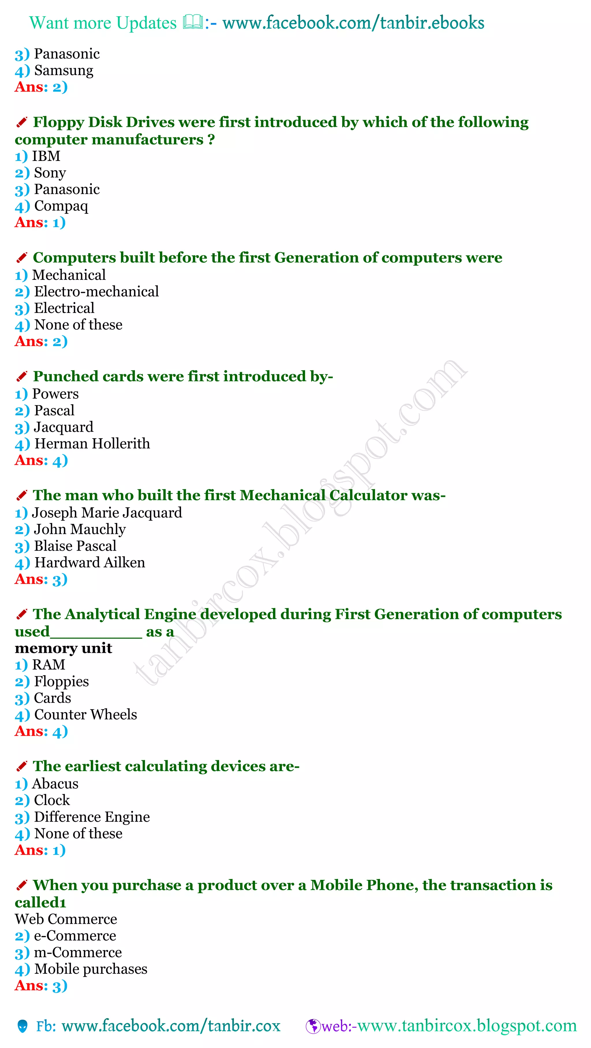 Want more Updates 
3) Panasonic
4) Samsung
Ans: 2)
✐ Floppy Disk Drives were first introduced by which of the following
computer manufacturers ?
1) IBM
2) Sony
3) Panasonic
4) Compaq
Ans: 1)
✐ Computers built before the first Generation of computers were
1) Mechanical
2) Electro-mechanical
3) Electrical
4) None of these
Ans: 2)
✐ Punched cards were first introduced by-
1) Powers
2) Pascal
3) Jacquard
4) Herman Hollerith
Ans: 4)
✐ The man who built the first Mechanical Calculator was-
1) Joseph Marie Jacquard
2) John Mauchly
3) Blaise Pascal
4) Hardward Ailken
Ans: 3)
✐ The Analytical Engine developed during First Generation of computers
used_________ as a
memory unit
1) RAM
2) Floppies
3) Cards
4) Counter Wheels
Ans: 4)
✐ The earliest calculating devices are-
1) Abacus
2) Clock
3) Difference Engine
4) None of these
Ans: 1)
✐ When you purchase a product over a Mobile Phone, the transaction is
called1
Web Commerce
2) e-Commerce
3) m-Commerce
4) Mobile purchases
Ans: 3)
 