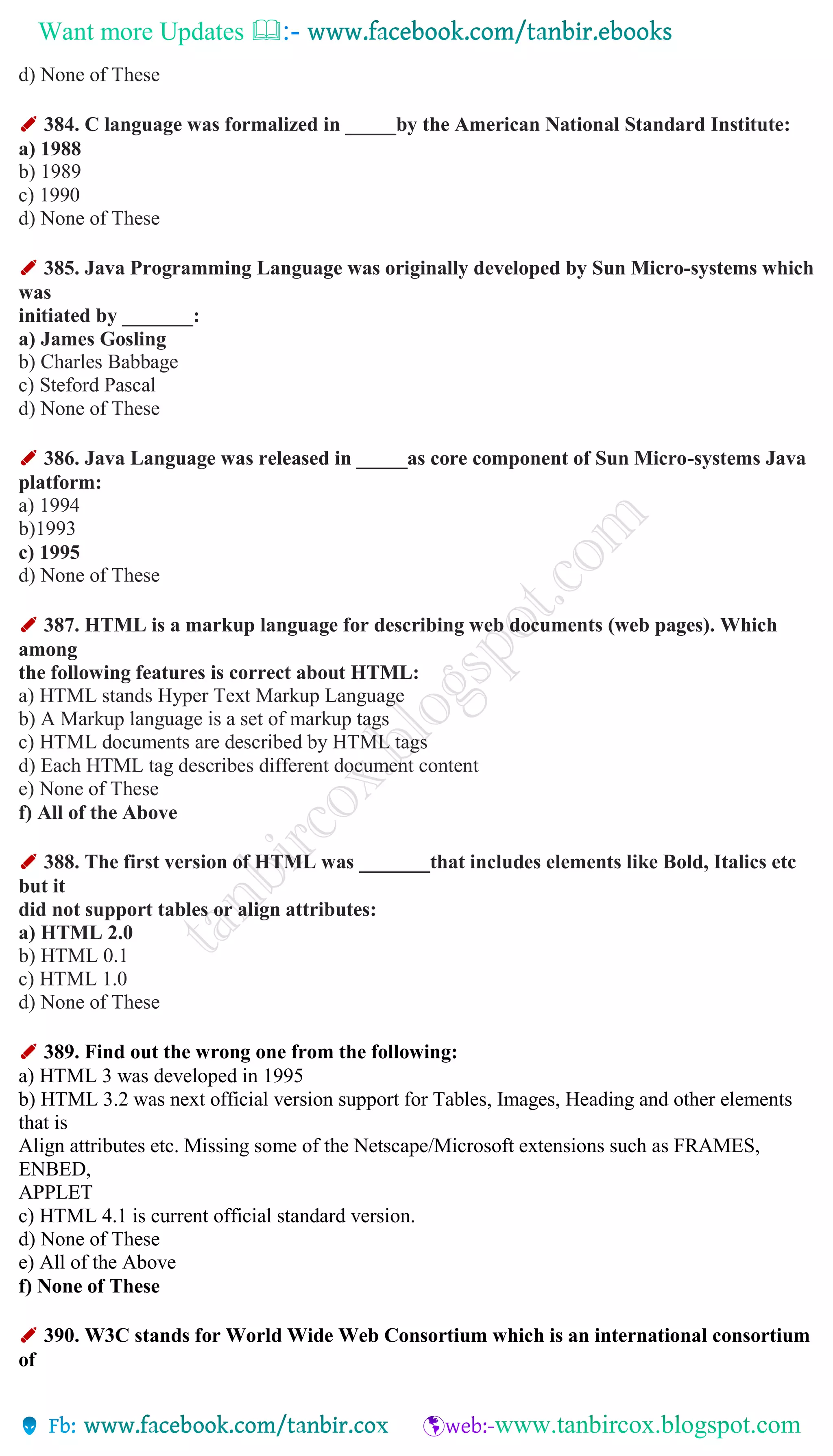 Want more Updates 
d) None of These
✐ 384. C language was formalized in _____by the American National Standard Institute:
a) 1988
b) 1989
c) 1990
d) None of These
✐ 385. Java Programming Language was originally developed by Sun Micro-systems which
was
initiated by _______:
a) James Gosling
b) Charles Babbage
c) Steford Pascal
d) None of These
✐ 386. Java Language was released in _____as core component of Sun Micro-systems Java
platform:
a) 1994
b)1993
c) 1995
d) None of These
✐ 387. HTML is a markup language for describing web documents (web pages). Which
among
the following features is correct about HTML:
a) HTML stands Hyper Text Markup Language
b) A Markup language is a set of markup tags
c) HTML documents are described by HTML tags
d) Each HTML tag describes different document content
e) None of These
f) All of the Above
✐ 388. The first version of HTML was _______that includes elements like Bold, Italics etc
but it
did not support tables or align attributes:
a) HTML 2.0
b) HTML 0.1
c) HTML 1.0
d) None of These
✐ 389. Find out the wrong one from the following:
a) HTML 3 was developed in 1995
b) HTML 3.2 was next official version support for Tables, Images, Heading and other elements
that is
Align attributes etc. Missing some of the Netscape/Microsoft extensions such as FRAMES,
ENBED,
APPLET
c) HTML 4.1 is current official standard version.
d) None of These
e) All of the Above
f) None of These
✐ 390. W3C stands for World Wide Web Consortium which is an international consortium
of
 