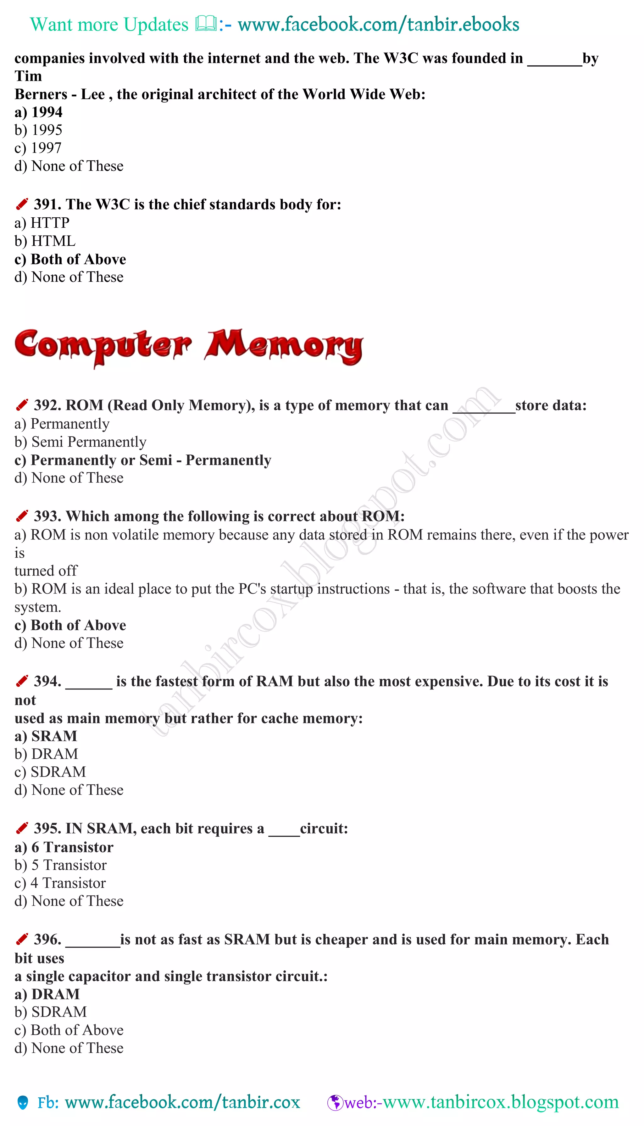 Want more Updates 
companies involved with the internet and the web. The W3C was founded in _______by
Tim
Berners - Lee , the original architect of the World Wide Web:
a) 1994
b) 1995
c) 1997
d) None of These
✐ 391. The W3C is the chief standards body for:
a) HTTP
b) HTML
c) Both of Above
d) None of These
✐ 392. ROM (Read Only Memory), is a type of memory that can ________store data:
a) Permanently
b) Semi Permanently
c) Permanently or Semi - Permanently
d) None of These
✐ 393. Which among the following is correct about ROM:
a) ROM is non volatile memory because any data stored in ROM remains there, even if the power
is
turned off
b) ROM is an ideal place to put the PC's startup instructions - that is, the software that boosts the
system.
c) Both of Above
d) None of These
✐ 394. ______ is the fastest form of RAM but also the most expensive. Due to its cost it is
not
used as main memory but rather for cache memory:
a) SRAM
b) DRAM
c) SDRAM
d) None of These
✐ 395. IN SRAM, each bit requires a ____circuit:
a) 6 Transistor
b) 5 Transistor
c) 4 Transistor
d) None of These
✐ 396. _______is not as fast as SRAM but is cheaper and is used for main memory. Each
bit uses
a single capacitor and single transistor circuit.:
a) DRAM
b) SDRAM
c) Both of Above
d) None of These
 