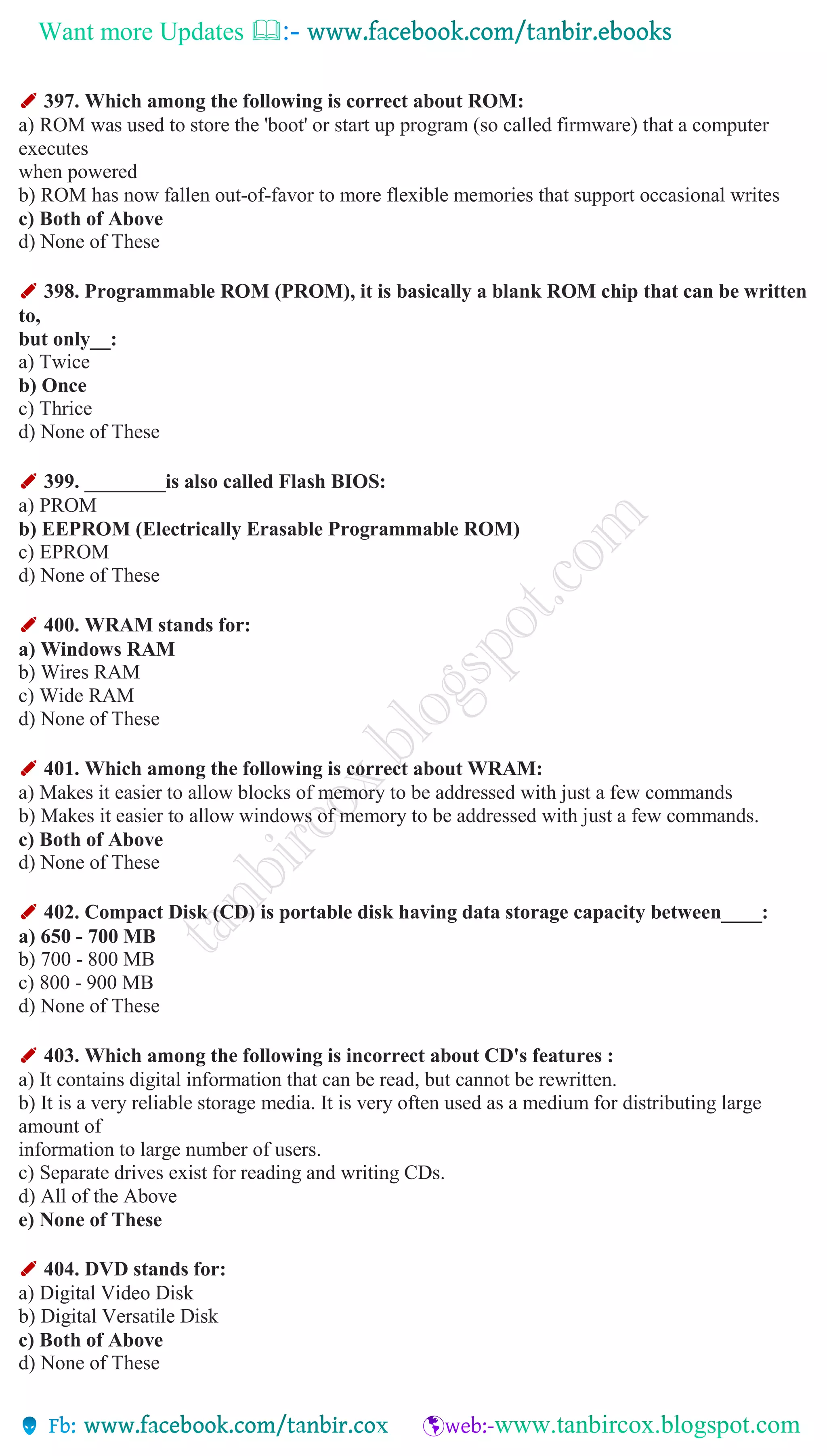 Want more Updates 
✐ 397. Which among the following is correct about ROM:
a) ROM was used to store the 'boot' or start up program (so called firmware) that a computer
executes
when powered
b) ROM has now fallen out-of-favor to more flexible memories that support occasional writes
c) Both of Above
d) None of These
✐ 398. Programmable ROM (PROM), it is basically a blank ROM chip that can be written
to,
but only__:
a) Twice
b) Once
c) Thrice
d) None of These
✐ 399. ________is also called Flash BIOS:
a) PROM
b) EEPROM (Electrically Erasable Programmable ROM)
c) EPROM
d) None of These
✐ 400. WRAM stands for:
a) Windows RAM
b) Wires RAM
c) Wide RAM
d) None of These
✐ 401. Which among the following is correct about WRAM:
a) Makes it easier to allow blocks of memory to be addressed with just a few commands
b) Makes it easier to allow windows of memory to be addressed with just a few commands.
c) Both of Above
d) None of These
✐ 402. Compact Disk (CD) is portable disk having data storage capacity between____:
a) 650 - 700 MB
b) 700 - 800 MB
c) 800 - 900 MB
d) None of These
✐ 403. Which among the following is incorrect about CD's features :
a) It contains digital information that can be read, but cannot be rewritten.
b) It is a very reliable storage media. It is very often used as a medium for distributing large
amount of
information to large number of users.
c) Separate drives exist for reading and writing CDs.
d) All of the Above
e) None of These
✐ 404. DVD stands for:
a) Digital Video Disk
b) Digital Versatile Disk
c) Both of Above
d) None of These
 