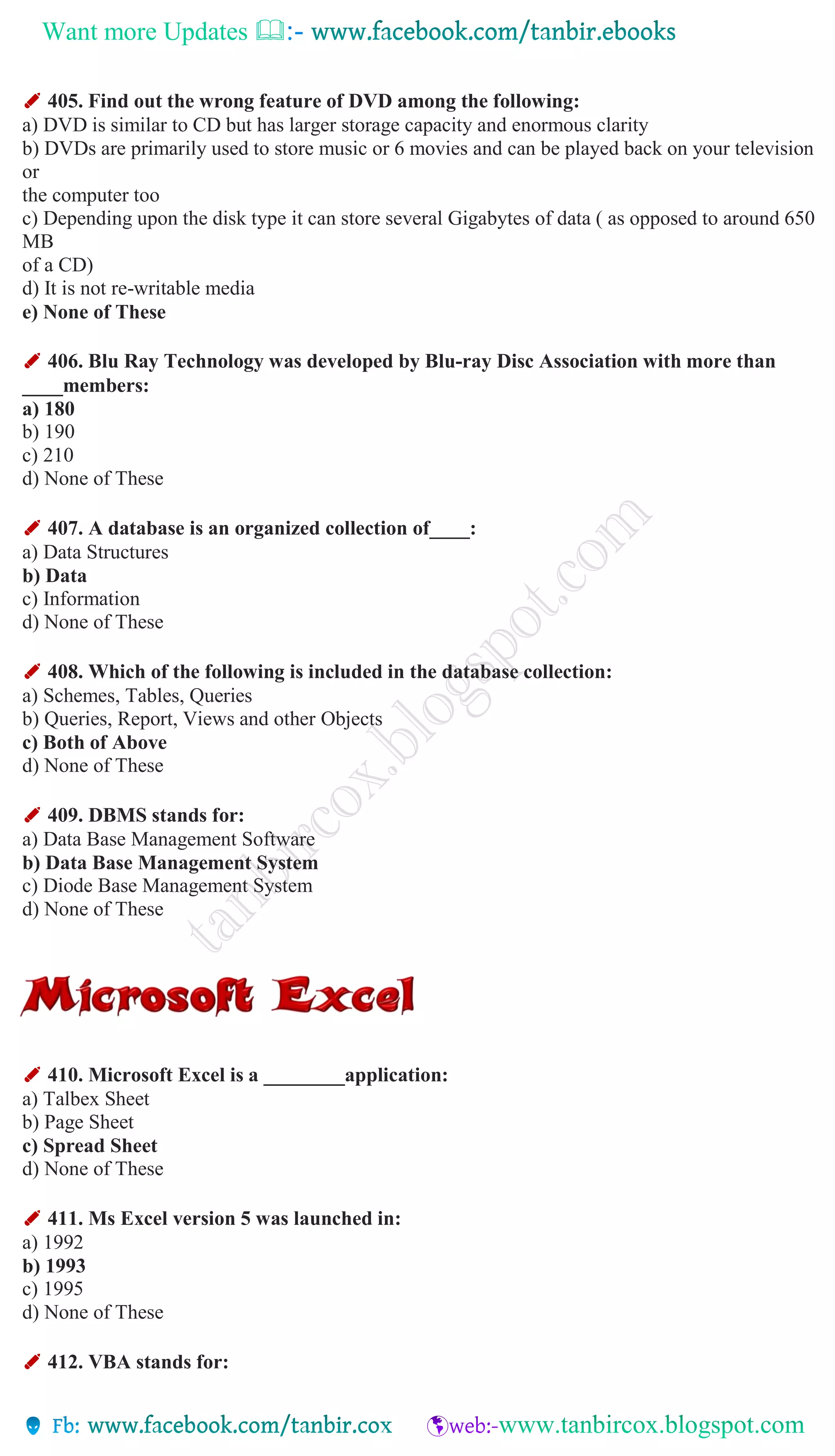 Want more Updates 
✐ 405. Find out the wrong feature of DVD among the following:
a) DVD is similar to CD but has larger storage capacity and enormous clarity
b) DVDs are primarily used to store music or 6 movies and can be played back on your television
or
the computer too
c) Depending upon the disk type it can store several Gigabytes of data ( as opposed to around 650
MB
of a CD)
d) It is not re-writable media
e) None of These
✐ 406. Blu Ray Technology was developed by Blu-ray Disc Association with more than
____members:
a) 180
b) 190
c) 210
d) None of These
✐ 407. A database is an organized collection of____:
a) Data Structures
b) Data
c) Information
d) None of These
✐ 408. Which of the following is included in the database collection:
a) Schemes, Tables, Queries
b) Queries, Report, Views and other Objects
c) Both of Above
d) None of These
✐ 409. DBMS stands for:
a) Data Base Management Software
b) Data Base Management System
c) Diode Base Management System
d) None of These
✐ 410. Microsoft Excel is a ________application:
a) Talbex Sheet
b) Page Sheet
c) Spread Sheet
d) None of These
✐ 411. Ms Excel version 5 was launched in:
a) 1992
b) 1993
c) 1995
d) None of These
✐ 412. VBA stands for:
 