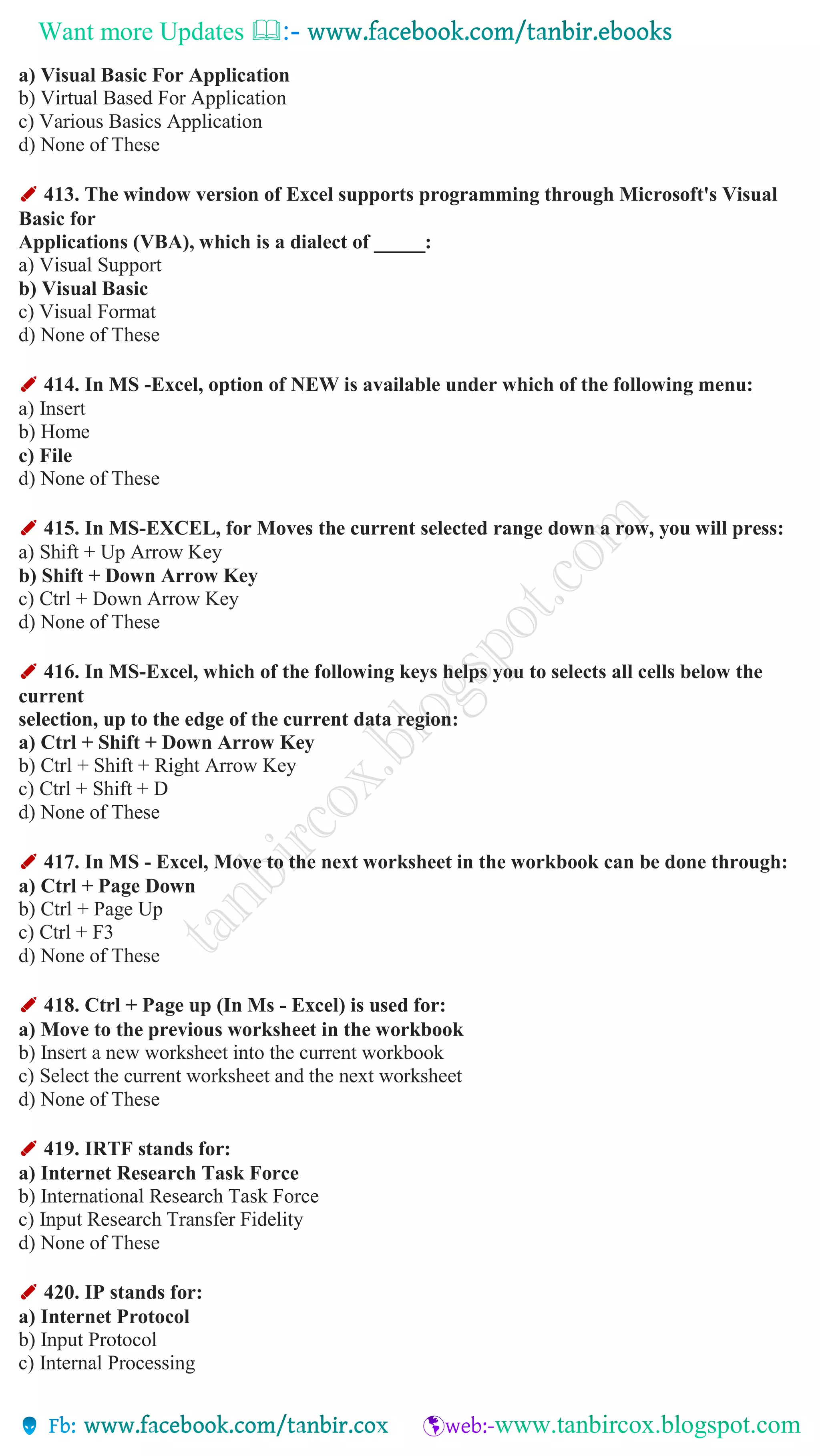Want more Updates 
a) Visual Basic For Application
b) Virtual Based For Application
c) Various Basics Application
d) None of These
✐ 413. The window version of Excel supports programming through Microsoft's Visual
Basic for
Applications (VBA), which is a dialect of _____:
a) Visual Support
b) Visual Basic
c) Visual Format
d) None of These
✐ 414. In MS -Excel, option of NEW is available under which of the following menu:
a) Insert
b) Home
c) File
d) None of These
✐ 415. In MS-EXCEL, for Moves the current selected range down a row, you will press:
a) Shift + Up Arrow Key
b) Shift + Down Arrow Key
c) Ctrl + Down Arrow Key
d) None of These
✐ 416. In MS-Excel, which of the following keys helps you to selects all cells below the
current
selection, up to the edge of the current data region:
a) Ctrl + Shift + Down Arrow Key
b) Ctrl + Shift + Right Arrow Key
c) Ctrl + Shift + D
d) None of These
✐ 417. In MS - Excel, Move to the next worksheet in the workbook can be done through:
a) Ctrl + Page Down
b) Ctrl + Page Up
c) Ctrl + F3
d) None of These
✐ 418. Ctrl + Page up (In Ms - Excel) is used for:
a) Move to the previous worksheet in the workbook
b) Insert a new worksheet into the current workbook
c) Select the current worksheet and the next worksheet
d) None of These
✐ 419. IRTF stands for:
a) Internet Research Task Force
b) International Research Task Force
c) Input Research Transfer Fidelity
d) None of These
✐ 420. IP stands for:
a) Internet Protocol
b) Input Protocol
c) Internal Processing
 