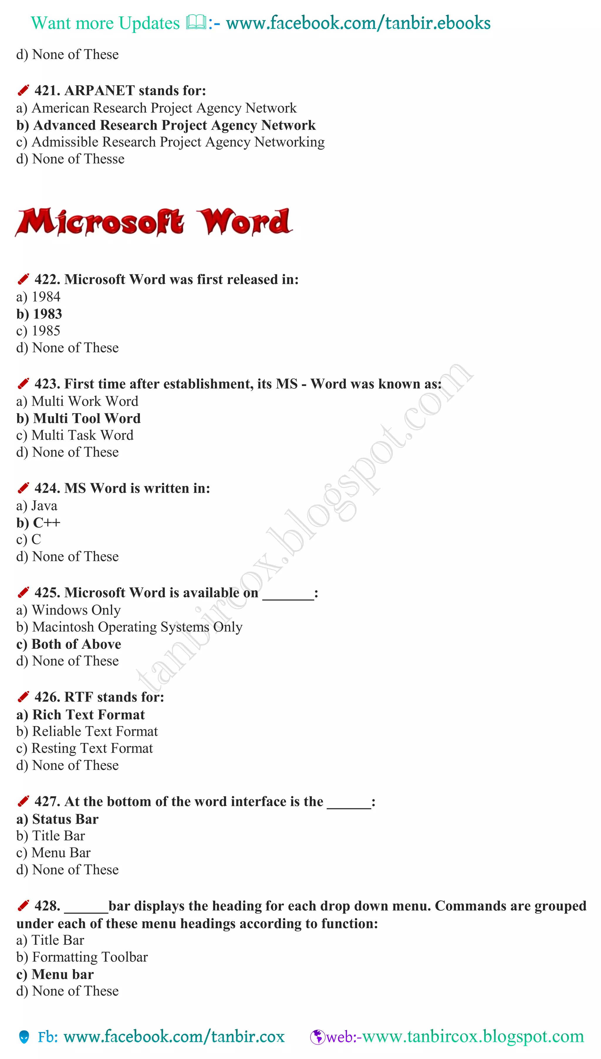 Want more Updates 
d) None of These
✐ 421. ARPANET stands for:
a) American Research Project Agency Network
b) Advanced Research Project Agency Network
c) Admissible Research Project Agency Networking
d) None of Thesse
✐ 422. Microsoft Word was first released in:
a) 1984
b) 1983
c) 1985
d) None of These
✐ 423. First time after establishment, its MS - Word was known as:
a) Multi Work Word
b) Multi Tool Word
c) Multi Task Word
d) None of These
✐ 424. MS Word is written in:
a) Java
b) C++
c) C
d) None of These
✐ 425. Microsoft Word is available on _______:
a) Windows Only
b) Macintosh Operating Systems Only
c) Both of Above
d) None of These
✐ 426. RTF stands for:
a) Rich Text Format
b) Reliable Text Format
c) Resting Text Format
d) None of These
✐ 427. At the bottom of the word interface is the ______:
a) Status Bar
b) Title Bar
c) Menu Bar
d) None of These
✐ 428. ______bar displays the heading for each drop down menu. Commands are grouped
under each of these menu headings according to function:
a) Title Bar
b) Formatting Toolbar
c) Menu bar
d) None of These
 