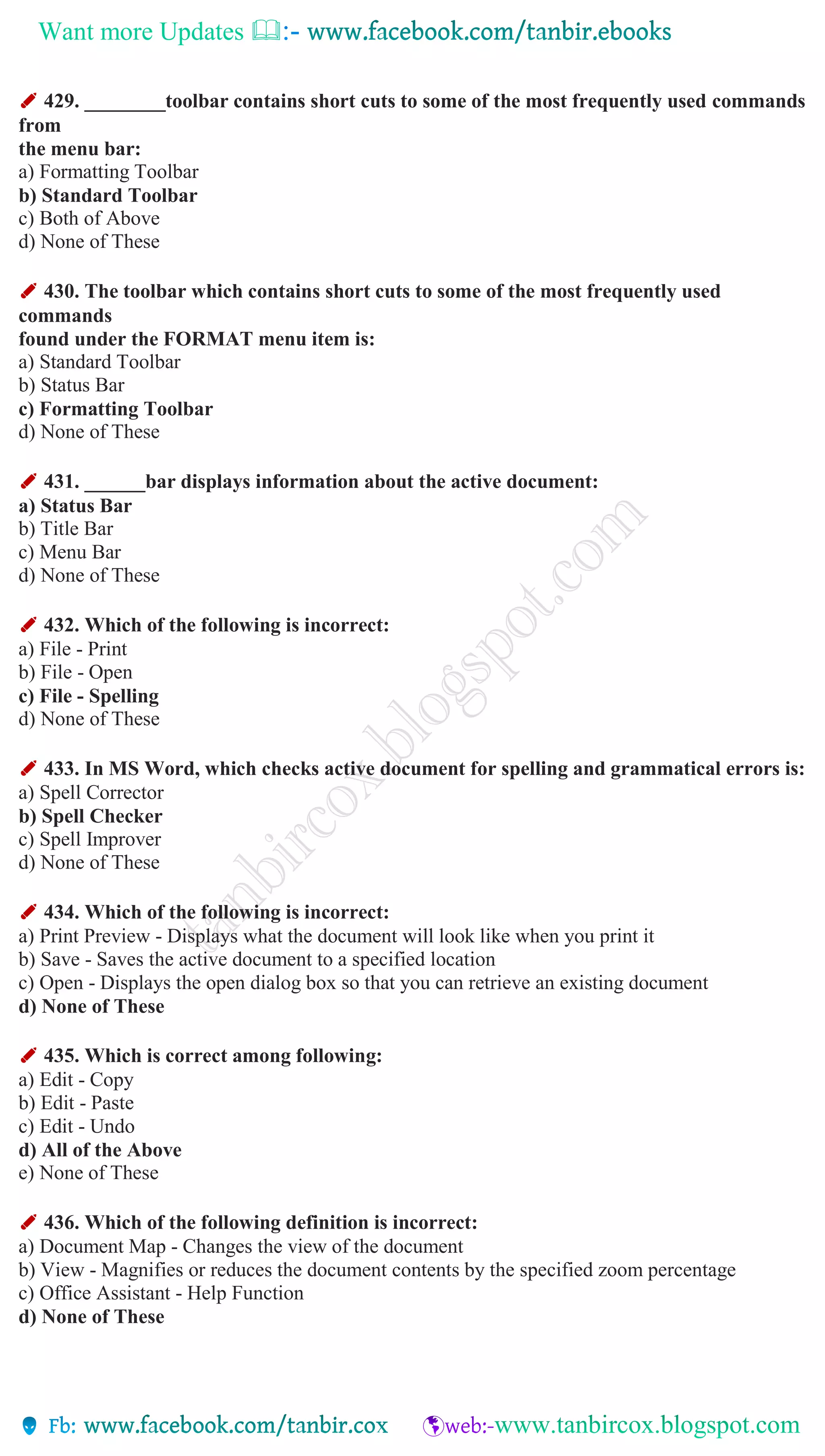 Want more Updates 
✐ 429. ________toolbar contains short cuts to some of the most frequently used commands
from
the menu bar:
a) Formatting Toolbar
b) Standard Toolbar
c) Both of Above
d) None of These
✐ 430. The toolbar which contains short cuts to some of the most frequently used
commands
found under the FORMAT menu item is:
a) Standard Toolbar
b) Status Bar
c) Formatting Toolbar
d) None of These
✐ 431. ______bar displays information about the active document:
a) Status Bar
b) Title Bar
c) Menu Bar
d) None of These
✐ 432. Which of the following is incorrect:
a) File - Print
b) File - Open
c) File - Spelling
d) None of These
✐ 433. In MS Word, which checks active document for spelling and grammatical errors is:
a) Spell Corrector
b) Spell Checker
c) Spell Improver
d) None of These
✐ 434. Which of the following is incorrect:
a) Print Preview - Displays what the document will look like when you print it
b) Save - Saves the active document to a specified location
c) Open - Displays the open dialog box so that you can retrieve an existing document
d) None of These
✐ 435. Which is correct among following:
a) Edit - Copy
b) Edit - Paste
c) Edit - Undo
d) All of the Above
e) None of These
✐ 436. Which of the following definition is incorrect:
a) Document Map - Changes the view of the document
b) View - Magnifies or reduces the document contents by the specified zoom percentage
c) Office Assistant - Help Function
d) None of These
 