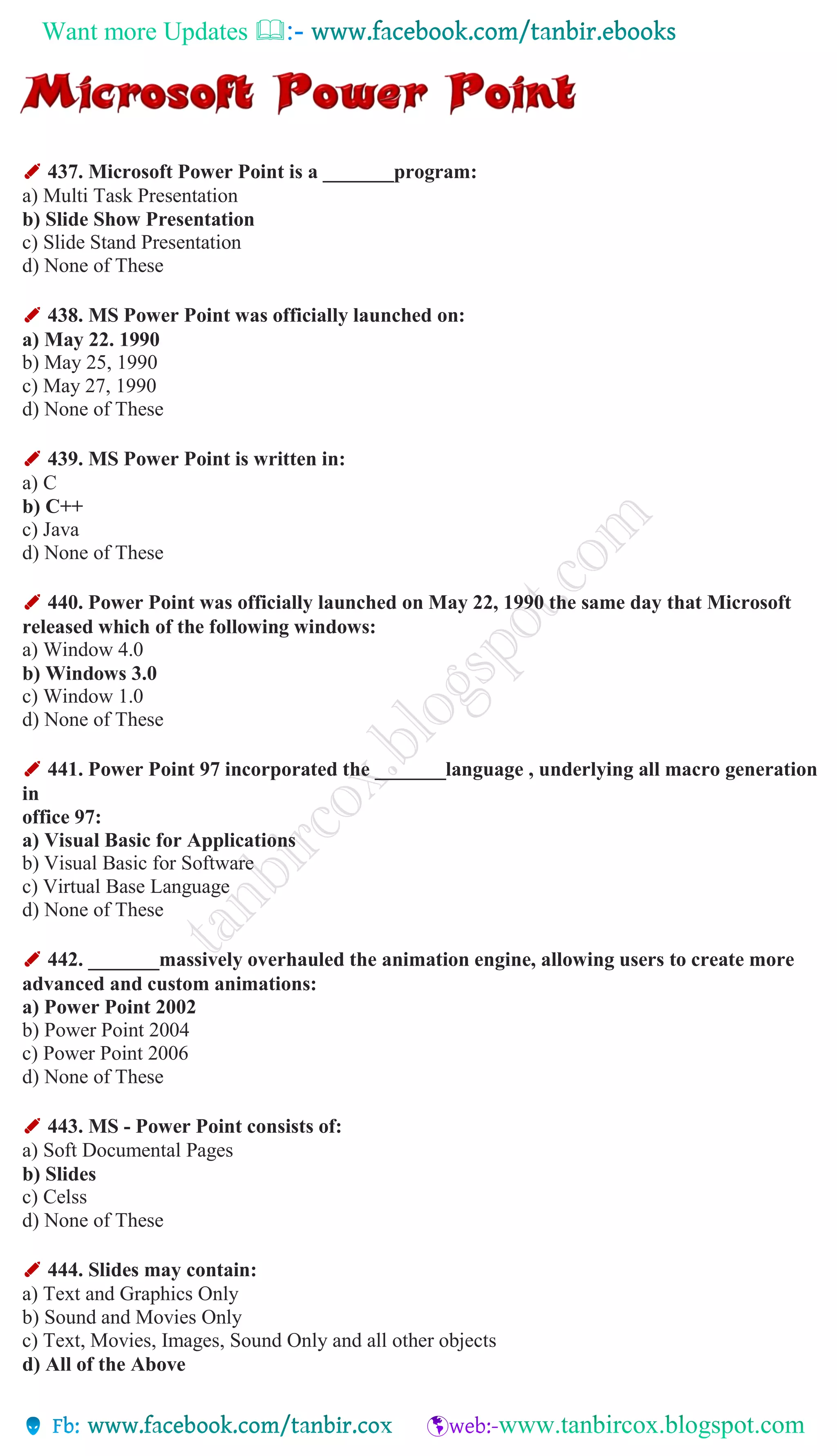 Want more Updates 
✐ 437. Microsoft Power Point is a _______program:
a) Multi Task Presentation
b) Slide Show Presentation
c) Slide Stand Presentation
d) None of These
✐ 438. MS Power Point was officially launched on:
a) May 22. 1990
b) May 25, 1990
c) May 27, 1990
d) None of These
✐ 439. MS Power Point is written in:
a) C
b) C++
c) Java
d) None of These
✐ 440. Power Point was officially launched on May 22, 1990 the same day that Microsoft
released which of the following windows:
a) Window 4.0
b) Windows 3.0
c) Window 1.0
d) None of These
✐ 441. Power Point 97 incorporated the _______language , underlying all macro generation
in
office 97:
a) Visual Basic for Applications
b) Visual Basic for Software
c) Virtual Base Language
d) None of These
✐ 442. _______massively overhauled the animation engine, allowing users to create more
advanced and custom animations:
a) Power Point 2002
b) Power Point 2004
c) Power Point 2006
d) None of These
✐ 443. MS - Power Point consists of:
a) Soft Documental Pages
b) Slides
c) Celss
d) None of These
✐ 444. Slides may contain:
a) Text and Graphics Only
b) Sound and Movies Only
c) Text, Movies, Images, Sound Only and all other objects
d) All of the Above
 