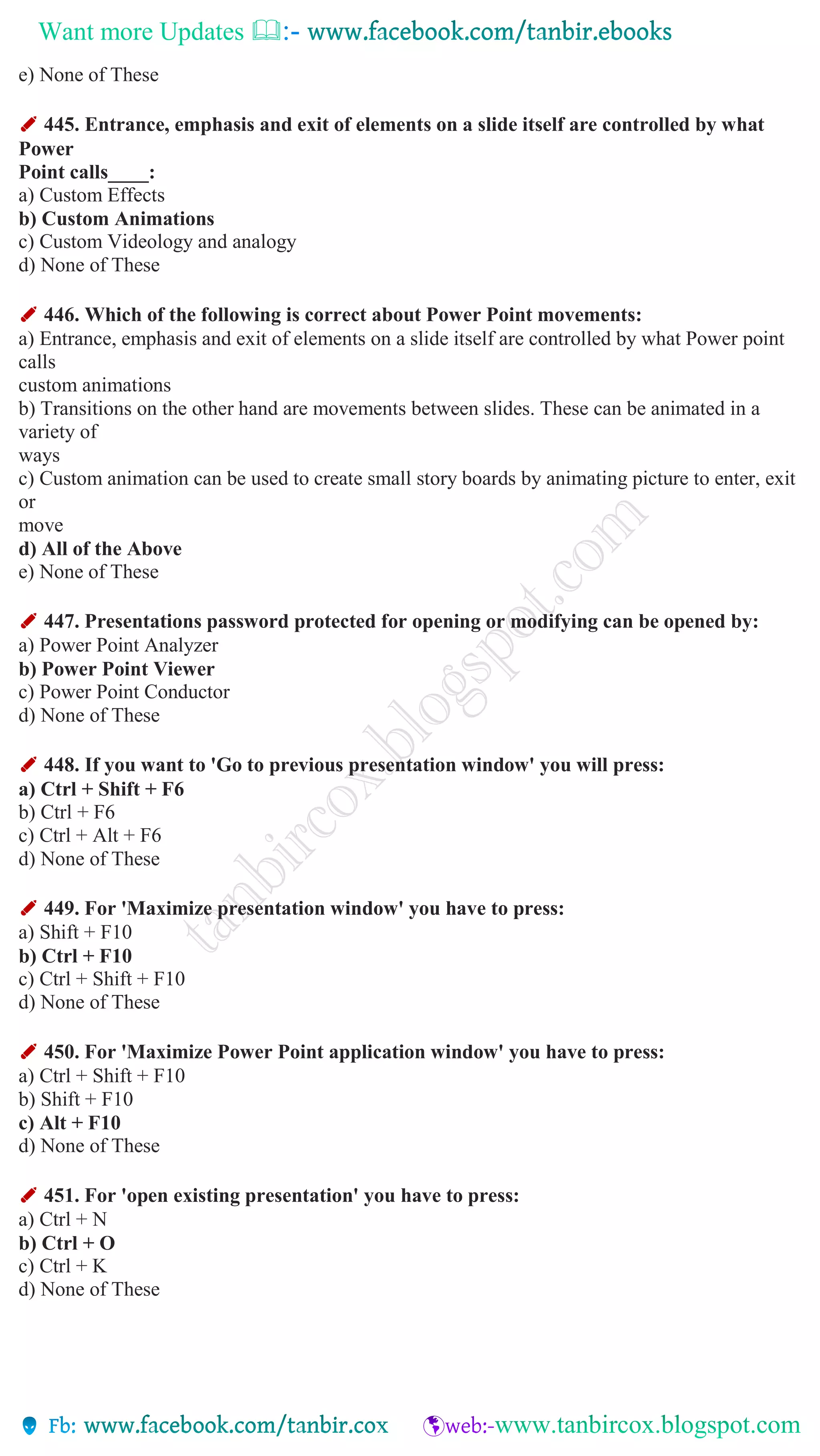 Want more Updates 
e) None of These
✐ 445. Entrance, emphasis and exit of elements on a slide itself are controlled by what
Power
Point calls____:
a) Custom Effects
b) Custom Animations
c) Custom Videology and analogy
d) None of These
✐ 446. Which of the following is correct about Power Point movements:
a) Entrance, emphasis and exit of elements on a slide itself are controlled by what Power point
calls
custom animations
b) Transitions on the other hand are movements between slides. These can be animated in a
variety of
ways
c) Custom animation can be used to create small story boards by animating picture to enter, exit
or
move
d) All of the Above
e) None of These
✐ 447. Presentations password protected for opening or modifying can be opened by:
a) Power Point Analyzer
b) Power Point Viewer
c) Power Point Conductor
d) None of These
✐ 448. If you want to 'Go to previous presentation window' you will press:
a) Ctrl + Shift + F6
b) Ctrl + F6
c) Ctrl + Alt + F6
d) None of These
✐ 449. For 'Maximize presentation window' you have to press:
a) Shift + F10
b) Ctrl + F10
c) Ctrl + Shift + F10
d) None of These
✐ 450. For 'Maximize Power Point application window' you have to press:
a) Ctrl + Shift + F10
b) Shift + F10
c) Alt + F10
d) None of These
✐ 451. For 'open existing presentation' you have to press:
a) Ctrl + N
b) Ctrl + O
c) Ctrl + K
d) None of These
 