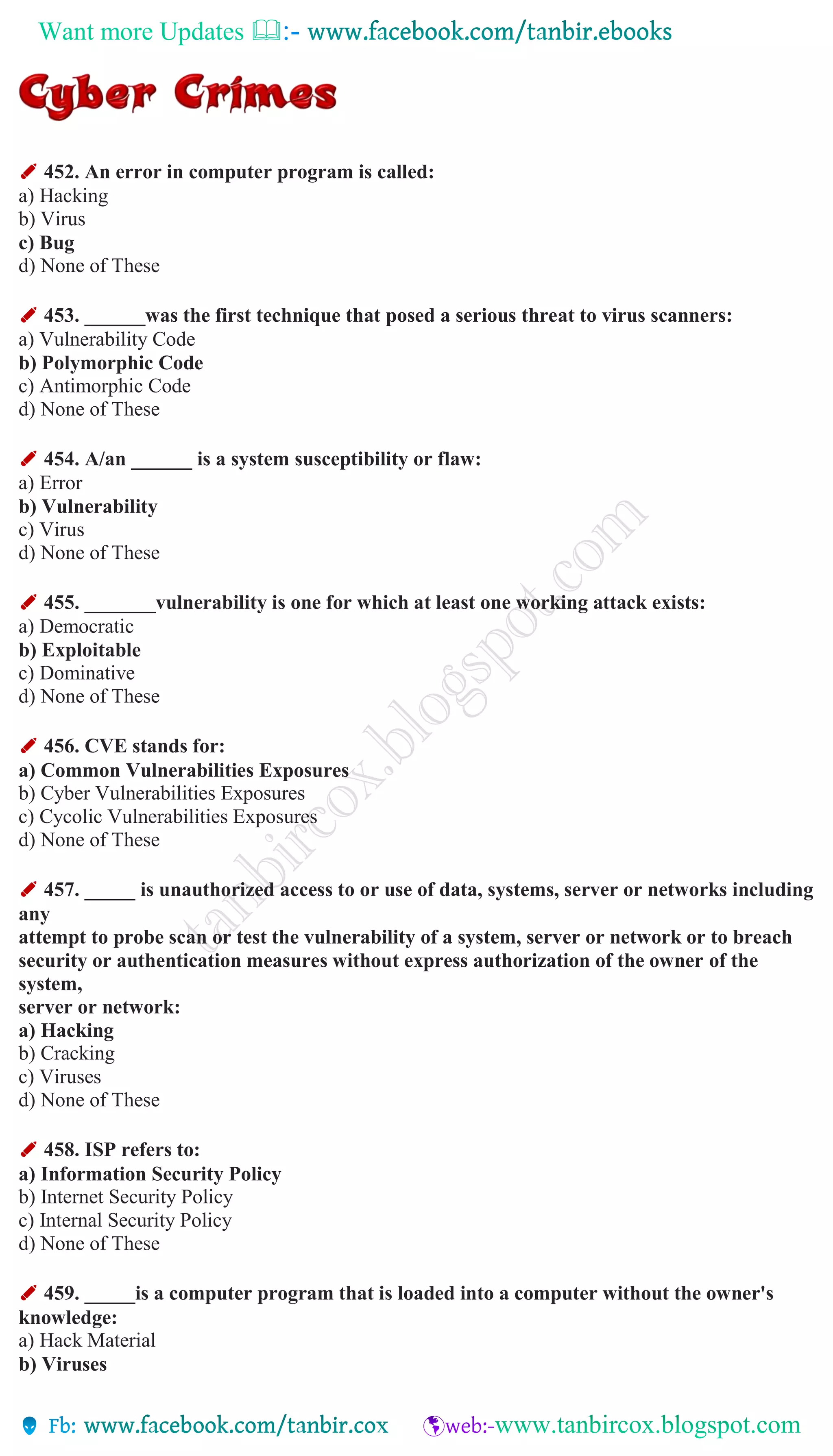 Want more Updates 
✐ 452. An error in computer program is called:
a) Hacking
b) Virus
c) Bug
d) None of These
✐ 453. ______was the first technique that posed a serious threat to virus scanners:
a) Vulnerability Code
b) Polymorphic Code
c) Antimorphic Code
d) None of These
✐ 454. A/an ______ is a system susceptibility or flaw:
a) Error
b) Vulnerability
c) Virus
d) None of These
✐ 455. _______vulnerability is one for which at least one working attack exists:
a) Democratic
b) Exploitable
c) Dominative
d) None of These
✐ 456. CVE stands for:
a) Common Vulnerabilities Exposures
b) Cyber Vulnerabilities Exposures
c) Cycolic Vulnerabilities Exposures
d) None of These
✐ 457. _____ is unauthorized access to or use of data, systems, server or networks including
any
attempt to probe scan or test the vulnerability of a system, server or network or to breach
security or authentication measures without express authorization of the owner of the
system,
server or network:
a) Hacking
b) Cracking
c) Viruses
d) None of These
✐ 458. ISP refers to:
a) Information Security Policy
b) Internet Security Policy
c) Internal Security Policy
d) None of These
✐ 459. _____is a computer program that is loaded into a computer without the owner's
knowledge:
a) Hack Material
b) Viruses
 