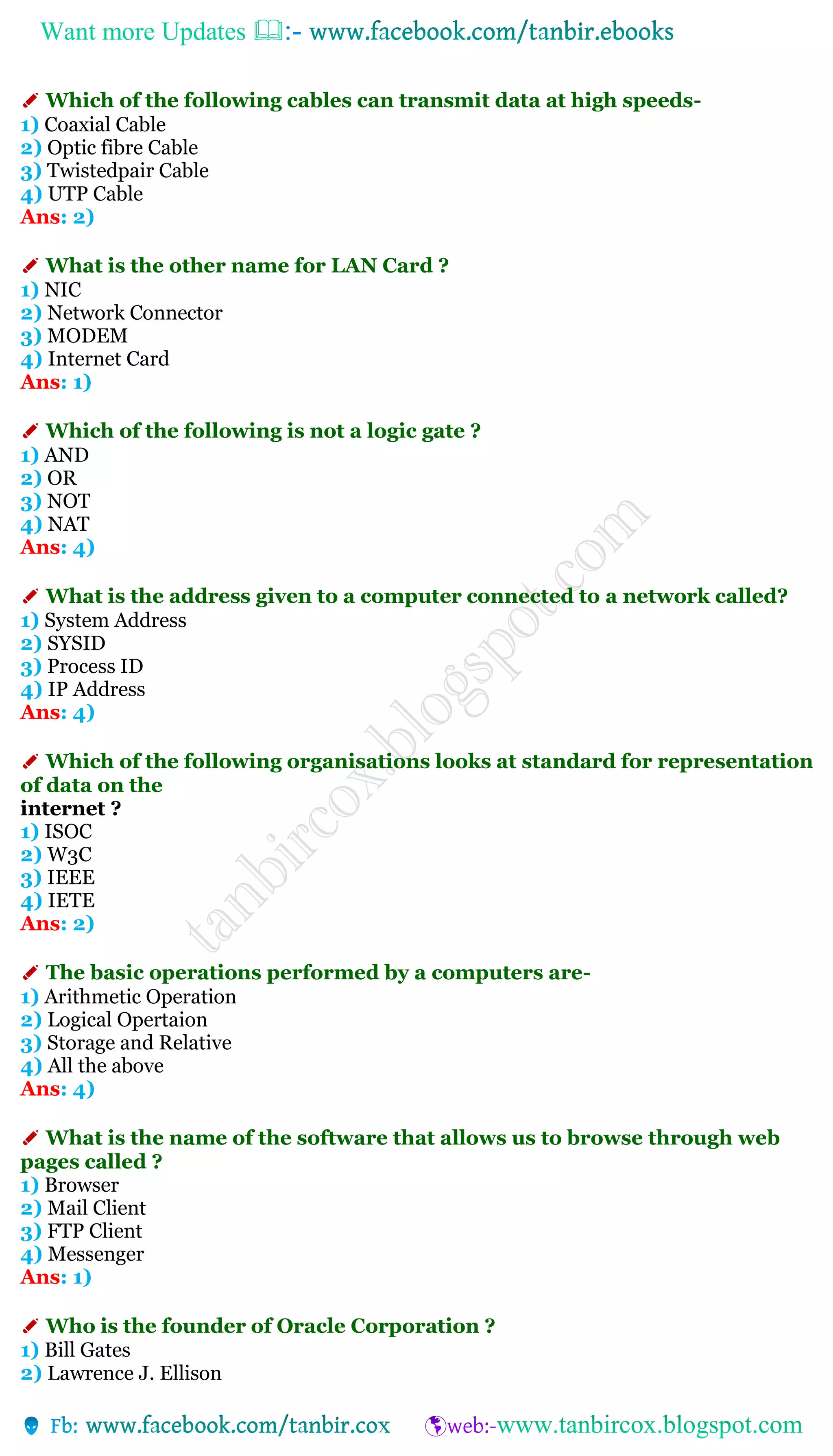 Want more Updates 
✐ Which of the following cables can transmit data at high speeds-
1) Coaxial Cable
2) Optic fibre Cable
3) Twistedpair Cable
4) UTP Cable
Ans: 2)
✐ What is the other name for LAN Card ?
1) NIC
2) Network Connector
3) MODEM
4) Internet Card
Ans: 1)
✐ Which of the following is not a logic gate ?
1) AND
2) OR
3) NOT
4) NAT
Ans: 4)
✐ What is the address given to a computer connected to a network called?
1) System Address
2) SYSID
3) Process ID
4) IP Address
Ans: 4)
✐ Which of the following organisations looks at standard for representation
of data on the
internet ?
1) ISOC
2) W3C
3) IEEE
4) IETE
Ans: 2)
✐ The basic operations performed by a computers are-
1) Arithmetic Operation
2) Logical Opertaion
3) Storage and Relative
4) All the above
Ans: 4)
✐ What is the name of the software that allows us to browse through web
pages called ?
1) Browser
2) Mail Client
3) FTP Client
4) Messenger
Ans: 1)
✐ Who is the founder of Oracle Corporation ?
1) Bill Gates
2) Lawrence J. Ellison
 